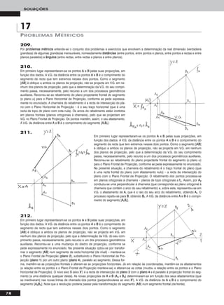 212.
Em primeiro lugar representaram-se os pontos AA e BB pelas suas projecções, em
função dos dados. A V.G. da distância entre os pontos AA e BB é o comprimento do
segmento de recta que tem extremos nesses dois pontos. Como o segmento
[AABB] é oblíquo a ambos os planos de projecção, não se projecta em V.G. em
nenhum dos planos de projecção, pelo que a determinação da V.G. do seu com-
primento passa, necessariamente, pelo recurso a um dos processos geométricos
auxiliares. Recorreu-se a uma mudança do diedro de projecção, conforme se
pede expressamente no enunciado. Na presente situação optou-se por transfor-
mar o segmento [AABB] num segmento de recta horizontal (de nível) – manteve-se
o Plano Frontal de Projecção (ppllaannoo 22), substituindo o Plano Horizontal de Pro-
jecção (ppllaannoo 11) por um outro plano (ppllaannoo 44), paralelo ao segmento. Dessa for-
ma, mantêm-se as projecções frontais e alteram-se as projecções horizontais. Já em relação às coordenadas, mantêm-se os afastamentos
(a relação entre os pontos e o Plano Frontal de Projecção manteve-se) e alteram-se as cotas (mudou a relação entre os pontos e o Plano
Horizontal de Projecção). O novo eixo XX (eixo XX’’) é a recta de intersecção do ppllaannoo 22 com o ppllaannoo 44 e é paralelo à projecção frontal do seg-
mento (a uma distância qualquer desta). As novas projecções de AA e BB (AA44 e BB44) determinaram-se em função dos seus afastamentos (que
se mantiveram) nas novas linhas de chamada dos pontos (perpendiculares ao eixo XX’’). A V.G. da distância de AA a BB é o comprimento do
segmento [AA44BB44]. Note que a resolução poderia passar pela transformação do segmento [AABB] num segmento frontal (de frente).
78
SOLUÇÕES
209.
Por pprroobblleemmaass mmééttrriiccooss entende-se o conjunto dos problemas e exercícios que envolvem a determinação da real dimensão (verdadeira
grandeza) de algumas grandezas mensuráveis, nomeadamente ddiissttâânncciiaass (entre pontos, entre pontos e planos, entre pontos e rectas e entre
planos paralelos) e âânngguullooss (entre rectas, entre rectas e planos e entre planos).
210.
Em primeiro lugar representaram-se os pontos AA e BB pelas suas projecções, em
função dos dados. A V.G. da distância entre os pontos AA e BB é o comprimento do
segmento de recta que tem extremos nesses dois pontos. Como o segmento
[AABB] é oblíquo a ambos os planos de projecção, não se projecta em V.G. em ne-
nhum dos planos de projecção, pelo que a determinação da V.G. do seu compri-
mento passa, necessariamente, pelo recurso a um dos processos geométricos
auxiliares. Recorreu-se ao rebatimento do plano projectante frontal do segmento
(o plano α) para o Plano Horizontal de Projecção, conforme se pede expressa-
mente no enunciado. A charneira do rebatimento é a recta de intersecção do pla-
no com o Plano Horizontal de Projecção – é o seu traço horizontal (que é uma
recta de topo do plano com cota nula). Os arcos do rebatimento estão contidos
em planos frontais (planos ortogonais à charneira), pelo que se projectam em
V.G. no Plano Frontal de Projecção. Os pontos mantêm, assim, o seu afastamento.
A V.G. da distância entre AA e BB é o comprimento do segmento [AArrBBrr].
Em primeiro lugar representaram-se os pontos AA e BB pelas suas projecções, em
função dos dados. A V.G. da distância entre os pontos AA e BB é o comprimento do
segmento de recta que tem extremos nesses dois pontos. Como o segmento [AABB]
é oblíquo a ambos os planos de projecção, não se projecta em V.G. em nenhum
dos planos de projecção, pelo que a determinação da V.G. do seu comprimento
passa, necessariamente, pelo recurso a um dos processos geométricos auxiliares.
Recorreu-se ao rebatimento do plano projectante frontal do segmento (o plano α)
para o Plano Frontal de Projecção, conforme se pede expressamente no enunciado.
Na presente situação, a charneira do rebatimento é o traço frontal do plano (que
é uma recta frontal do plano com afastamento nulo) – a recta de intersecção do
plano com o Plano Frontal de Projecção. O rebatimento dos pontos processa-se
em planos ortogonais à charneira – planos de topo ortogonais a ffα. Assim, por AA22
conduziu-se uma perpendicular à charneira (que corresponde ao plano ortogonal à
charneira que contém o arco do seu rebatimento) e, sobre esta, representou-se em
V.G. o afastamento de AA, que é o raio do seu arco do rebatimento, obtendo AArr. O
processo repetiu-se para BB, obtendo BBrr. A V.G. da distância entre AA e BB é o compri-
mento do segmento [AArrBBrr].
PROBLEMAS MÉTRICOS
17
211.
 