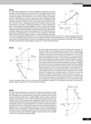 79
SOLUÇÕES
213.
Em primeiro lugar representaram-se os pontos AA e BB pelas suas projecções, em função
dos dados. A V.G. da distância entre os pontos AA e BB é o comprimento do segmento de
recta que tem extremos nesses dois pontos. Como o segmento [AABB] é oblíquo a ambos
os planos de projecção, não se projecta em V.G. em nenhum dos planos de projecção,
pelo que a determinação da V.G. do seu comprimento passa, necessariamente, pelo
recurso a um dos processos geométricos auxiliares. Recorreu-se ao rebatimento do plano
projectante horizontal do segmento (o plano γ) para o plano frontal (de frente) que con-
tém o ponto AA (o plano ϕ, representado pelo seu traço horizontal), conforme se pede
expressamente no enunciado. A charneira do rebatimento é a recta de intersecção do
plano γ (o plano projectante horizontal de [AABB]) com o plano ϕ (o plano frontal que passa
por AA) – é a recta vertical (ee) que passa por AA, pois AA é um ponto dos dois planos. O plano
projectante horizontal do segmento (plano γ) está definido pelo segmento e pela charneira.
O segmento rebatido sobre o plano frontal ϕ projecta-se em V.G. no Plano Frontal de Pro-
jecção, pois ϕ é paralelo àquele. AA22 ≡ AArr, pois AA é um ponto da charneira. O rebatimento
de BB processa-se num plano ortogonal à charneira – um plano horizontal (de nível). Dessa
forma, o arco do rebatimento de BB projecta-se em V.G. no Plano Horizontal de Projecção e o seu centro é o ponto de intersecção da charneira
com o plano horizontal (de nível) que contém o arco do rebatimento de BB. Note que não se identificou nem o plano horizontal (de nível) nem o
centro do arco do rebatimento de BB. O ponto BB, no seu rebatimento, mantém a sua cota, pelo que BBrr tem a cota de BB22. A V.G. da distância
de AA a BB é o comprimento do segmento [AArrBBrr], que está em V.G. no Plano Frontal de Projecção.
Em primeiro lugar representaram-se os pontos AA e BB pelas suas projecções, em
função dos dados. A V.G. da distância entre os pontos AA e BB é o comprimento do
segmento de recta que tem extremos nesses dois pontos. Como o segmento [AABB]
é oblíquo a ambos os planos de projecção, não se projecta em V.G. em nenhum
dos planos de projecção, pelo que a determinação da V.G. do seu comprimento
passa, necessariamente, pelo recurso a um dos processos geométricos auxiliares.
Recorreu-se ao rebatimento do plano projectante horizontal do segmento (o plano γ)
para o plano horizontal (de nível) que contém o ponto AA (o plano ν, representado
pelo seu traço frontal), conforme se pede expressamente no enunciado. A charneira
do rebatimento é a recta de intersecção do plano projectante horizontal de [AABB] (o
plano γ) com o plano horizontal (de nível) que passa por AA – é uma recta horizontal
(ee) que passa por AA, pois AA é um ponto dos dois planos. O plano projectante hori-
zontal do segmento (plano γ) está definido pelo segmento e pela charneira. O seg-
mento rebatido sobre o plano horizontal (de nível) ν projecta-se em V.G. no Plano
Horizontal de Projecção, pois ν é paralelo àquele. AA11 ≡ AArr, pois AA é um ponto da
charneira. O rebatimento de BB processa-se num plano ortogonal à charneira – um
plano vertical ortogonal à charneira. Assim, por BB11 conduziu-se uma perpendicular
à charneira (que corresponde ao plano ortogonal à charneira que contém o arco
do seu rebatimento) e, sobre esta, representou-se em V.G. a cota de BB em relação
ao plano ν (a distância de BB a ν), que é o raio do seu arco do rebatimento, obtendo BBrr. A V.G. da distância entre AA e BB é o comprimento do
segmento [AArrBBrr], que está em V.G. no Plano Horizontal de Projecção.
214.
215.
Em primeiro lugar representaram-se os pontos RR e SS pelas suas projecções, em função
dos dados, bem como o plano de perfil (o plano π) que os contém, pelos seus traços.
A V.G. da distância entre os pontos RR e SS é o comprimento do segmento de recta que tem
extremos nesses dois pontos. Como o segmento [RRSS] é oblíquo a ambos os planos de
projecção, não se projecta em V.G. em nenhum dos planos de projecção, pelo que a deter-
minação da V.G. do seu comprimento passa, necessariamente, pelo recurso a um dos pro-
cessos geométricos auxiliares. Recorreu-se ao rebatimento do plano π para o Plano Frontal
de Projecção, conforme se pede expressamente no enunciado. Na presente situação, a
charneira do rebatimento é o traço frontal do plano (que é uma recta vertical do plano com
afastamento nulo) – a recta de intersecção do plano com o Plano Frontal de Projecção. O
rebatimento dos pontos processa-se em planos ortogonais à charneira – planos horizontais
(de nível). Os arcos do rebatimento projectam-se em V.G. no Plano Horizontal de Projecção
e os pontos, ao longo do seu rebatimento, mantêm as respectivas cotas. A V.G. da distân-
cia de RR a SS é o comprimento do segmento [RRrrSSrr].
 