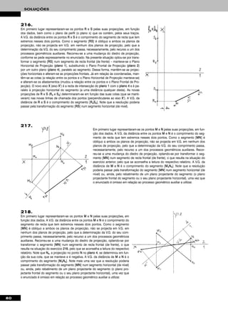 80
SOLUÇÕES
216.
Em primeiro lugar representaram-se os pontos RR e SS pelas suas projecções, em função
dos dados, bem como o plano de perfil (o plano π) que os contém, pelos seus traços.
A V.G. da distância entre os pontos RR e SS é o comprimento do segmento de recta que tem
extremos nesses dois pontos. Como o segmento [RRSS] é oblíquo a ambos os planos de
projecção, não se projecta em V.G. em nenhum dos planos de projecção, pelo que a
determinação da V.G. do seu comprimento passa, necessariamente, pelo recurso a um dos
processos geométricos auxiliares. Recorreu-se a uma mudança do diedro de projecção,
conforme se pede expressamente no enunciado. Na presente situação optou-se por trans-
formar o segmento [RRSS] num segmento de recta frontal (de frente) – manteve-se o Plano
Horizontal de Projecção (ppllaannoo 11), substituindo o Plano Frontal de Projecção (ppllaannoo 22)
por um outro plano (ppllaannoo 44), paralelo ao segmento. Dessa forma, mantêm-se as projec-
ções horizontais e alteram-se as projecções frontais. Já em relação às coordenadas, man-
têm-se as cotas (a relação entre os pontos e o Plano Horizontal de Projecção manteve-se)
e alteram-se os afastamentos (mudou a relação entre os pontos e o Plano Frontal de Pro-
jecção). O novo eixo XX (eixo XX’’) é a recta de intersecção do ppllaannoo 11 com o ppllaannoo 44 e é pa-
ralelo à projecção horizontal do segmento (a uma distância qualquer desta). As novas
projecções de RR e SS (RR44 e SS44) determinaram-se em função das suas cotas (que se manti-
veram) nas novas linhas de chamada dos pontos (perpendiculares ao eixo XX’’). A V.G. da
distância de RR a SS é o comprimento do segmento [RR44SS44]. Note que a resolução poderia
passar pela transformação do segmento [RRSS] num segmento horizontal (de nível).
Em primeiro lugar representaram-se os pontos MM e NN pelas suas projecções, em fun-
ção dos dados. A V.G. da distância entre os pontos MM e NN é o comprimento do seg-
mento de recta que tem extremos nesses dois pontos. Como o segmento [MMNN] é
oblíquo a ambos os planos de projecção, não se projecta em V.G. em nenhum dos
planos de projecção, pelo que a determinação da V.G. do seu comprimento passa,
necessariamente, pelo recurso a um dos processos geométricos auxiliares. Recor-
reu-se a uma mudança do diedro de projecção, optando-se por transformar o seg-
mento [MMNN] num segmento de recta frontal (de frente), o que resulta na situação do
exercício anterior, pelo que se aconselha a leitura do respectivo relatório. A V.G. da
distância de MM a NN é o comprimento do segmento [MM44NN44]. Note que a resolução
poderia passar pela transformação do segmento [MMNN] num segmento horizontal (de
nível) ou, ainda, pelo rebatimento de um plano projectante do segmento (o plano
projectante frontal do segmento ou o seu plano projectante horizontal), uma vez que
o enunciado é omisso em relação ao processo geométrico auxiliar a utilizar.
218.
Em primeiro lugar representaram-se os pontos MM e NN pelas suas projecções, em
função dos dados. A V.G. da distância entre os pontos MM e NN é o comprimento do
segmento de recta que tem extremos nesses dois pontos. Como o segmento
[MMNN] é oblíquo a ambos os planos de projecção, não se projecta em V.G. em
nenhum dos planos de projecção, pelo que a determinação da V.G. do seu com-
primento passa, necessariamente, pelo recurso a um dos processos geométricos
auxiliares. Recorreu-se a uma mudança do diedro de projecção, optando-se por
transformar o segmento [MMNN] num segmento de recta frontal (de frente), o que
resulta na situação do exercício 221166, pelo que se aconselha a leitura do respectivo
relatório. Note que NN44, a projecção no ponto NN no ppllaannoo 44, se determinou em fun-
ção da sua cota, que se manteve e é negativa. A V.G. da distância de MM a NN é o
comprimento do segmento [MM44NN44]. Note mais uma vez que a resolução poderia
passar pela transformação do segmento [MMNN] num segmento horizontal (de nível)
ou, ainda, pelo rebatimento de um plano projectante do segmento (o plano pro-
jectante frontal do segmento ou o seu plano projectante horizontal), uma vez que
o enunciado é omisso em relação ao processo geométrico auxiliar a utilizar.
217.
 
