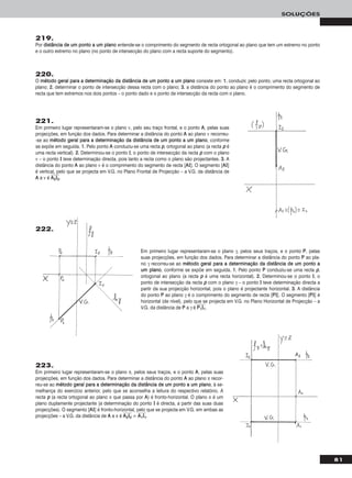 219.
Por ddiissttâânncciiaa ddee uumm ppoonnttoo aa uumm ppllaannoo entende-se o comprimento do segmento de recta ortogonal ao plano que tem um extremo no ponto
e o outro extremo no plano (no ponto de intersecção do plano com a recta suporte do segmento).
220.
O mmééttooddoo ggeerraall ppaarraa aa ddeetteerrmmiinnaaççããoo ddaa ddiissttâânncciiaa ddee uumm ppoonnttoo aa uumm ppllaannoo consiste em: 11.. conduzir, pelo ponto, uma recta ortogonal ao
plano; 22.. determinar o ponto de intersecção dessa recta com o plano; 33.. a distância do ponto ao plano é o comprimento do segmento de
recta que tem extremos nos dois pontos – o ponto dado e o ponto de intersecção da recta com o plano.
221.
Em primeiro lugar representaram-se o plano ν, pelo seu traço frontal, e o ponto AA, pelas suas
projecções, em função dos dados. Para determinar a distância do ponto AA ao plano ν recorreu-
-se ao mmééttooddoo ggeerraall ppaarraa aa ddeetteerrmmiinnaaççããoo ddaa ddiissttâânncciiaa ddee uumm ppoonnttoo aa uumm ppllaannoo, conforme
se expõe em seguida. 11.. Pelo ponto AA conduziu-se uma recta pp, ortogonal ao plano (a recta pp é
uma recta vertical). 22.. Determinou-se o ponto II, o ponto de intersecção da recta pp com o plano
ν – o ponto II teve determinação directa, pois tanto a recta como o plano são projectantes. 33.. A
distância do ponto AA ao plano ν é o comprimento do segmento de recta [AAII]. O segmento [AAII]
é vertical, pelo que se projecta em V.G. no Plano Frontal de Projecção – a V.G. da distância de
AA a ν é AAෆ22ෆIIෆ22ෆ.
81
SOLUÇÕES
223.
Em primeiro lugar representaram-se o plano π, pelos seus traços, e o ponto AA, pelas suas
projecções, em função dos dados. Para determinar a distância do ponto AA ao plano π recor-
reu-se ao mmééttooddoo ggeerraall ppaarraa aa ddeetteerrmmiinnaaççããoo ddaa ddiissttâânncciiaa ddee uumm ppoonnttoo aa uumm ppllaannoo, à se-
melhança do exercício anterior, pelo que se aconselha a leitura do respectivo relatório. A
recta pp (a recta ortogonal ao plano π que passa por AA) é fronto-horizontal. O plano π é um
plano duplamente projectante (a determinação do ponto II é directa, a partir das suas duas
projecções). O segmento [AAII] é fronto-horizontal, pelo que se projecta em V.G. em ambas as
projecções – a V.G. da distância de AA a π é AAෆ22ෆIIෆ22ෆ = AAෆ11ෆIIෆ11ෆ.
Em primeiro lugar representaram-se o plano γ, pelos seus traços, e o ponto PP, pelas
suas projecções, em função dos dados. Para determinar a distância do ponto PP ao pla-
no γ recorreu-se ao mmééttooddoo ggeerraall ppaarraa aa ddeetteerrmmiinnaaççããoo ddaa ddiissttâânncciiaa ddee uumm ppoonnttoo aa
uumm ppllaannoo, conforme se expõe em seguida. 11.. Pelo ponto PP conduziu-se uma recta pp,
ortogonal ao plano (a recta pp é uma recta horizontal). 22.. Determinou-se o ponto II, o
ponto de intersecção da recta pp com o plano γ – o ponto II teve determinação directa a
partir da sua projecção horizontal, pois o plano é projectante horizontal. 33.. A distância
do ponto PP ao plano γ é o comprimento do segmento de recta [PPII]. O segmento [PPII] é
horizontal (de nível), pelo que se projecta em V.G. no Plano Horizontal de Projecção – a
V.G. da distância de PP a γ é PPෆ11ෆIIෆ11ෆ.
222.
 