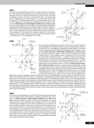 83
SOLUÇÕES
227.
Em primeiro lugar representaram-se a recta rr e o ponto PP, pelas suas projecções,
em função dos dados. As projecções da recta rr determinaram-se em função das
projecções de AA e BB. Em seguida, determinaram-se os traços da recta rr nos planos
de projecção. A recta rr é uma recta de maior declive do plano λ, pelo que hhλ passa
por HH11 e é perpendicular a rr11. O traço frontal de λ, ffλ, é concorrente com hhλ no eixo
XX e passa por FF22. A determinação dos traços de λ foi essencial para conduzir, por PP,
uma recta ortogonal a λ. Para determinar a distância do ponto PP ao plano δ recor-
reu-se ao mmééttooddoo ggeerraall ppaarraa aa ddeetteerrmmiinnaaççããoo ddaa ddiissttâânncciiaa ddee uumm ppoonnttoo aa uumm ppllaa--
nnoo – uma vez que o plano δ é um plano oblíquo, a presente situação é semelhante à
situação do exercício 222244, pelo que se aconselha a leitura do respectivo relatório. A
determinação da V.G. do comprimento do segmento [PPII] processou-se rebatendo o
plano α (o plano projectante horizontal da distância) para o plano horizontal (de ní-
vel) que passa por PP (ver exercício 221144 e respectivo relatório). PP é um ponto da
charneira (é fixo) e o ponto II rebateu-se em função da sua cota em relação ao plano
ν (a distância de II a ν). A V.G. da distância de PP a λ é PPෆrrෆIIෆrrෆ.
Em primeiro lugar representaram-se as rectas ff e hh, bem como o ponto PP, pelas res-
pectivas projecções, em função dos dados. O ponto de concorrência das rectas ff e hh
(o ponto AA) tem 3 cm de afastamento (o afastamento da recta frontal) e 4 cm de cota
(a cota da recta horizontal). Para determinar a distância do ponto PP ao plano α recor-
reu-se ao mmééttooddoo ggeerraall ppaarraa aa ddeetteerrmmiinnaaççããoo ddaa ddiissttâânncciiaa ddee uumm ppoonnttoo aa uumm ppllaa--
nnoo, conforme se expõe em seguida. 11.. Pelo ponto PP conduziu-se uma recta pp,
ortogonal ao plano. A recta ortogonal ao plano α que passa por PP tem de ser ortogo-
nal a duas rectas concorrentes do plano α – a recta pp é ortogonal à recta ff (pp22 é per-
pendicular a ff22) e é ortogonal à recta hh (pp11 é perpendicular a hh11), pelo que a recta pp é
ortogonal ao plano α (é ortogonal a duas rectas concorrentes do plano α – as rectas ff
e hh). 22.. Determinou-se o ponto II, o ponto de intersecção da recta pp com o plano α – a
determinação do ponto II processou-se com o recurso ao mmééttooddoo ggeerraall ddaa iinntteerrsseecc--
ççããoo ddee rreeccttaass ccoomm ppllaannooss, pois nem a recta nem o plano são projectantes. O plano
θ é o plano auxiliar a que se recorreu (é o plano projectante frontal da recta pp e está
representado apenas pelo seu traço frontal, razão pela qual aquele se assinalou entre
parêntesis). A recta ii é a recta de intersecção dos dois planos (o plano α e o plano θ)
e está definida por dois pontos – o ponto MM (o ponto em que o plano θ corta a recta hh)
e o ponto NN (o ponto em que o plano θ corta a recta ff). Os pontos MM e NN foram
determinados a partir das respectivas projecções frontais, pois o plano θ é projectante frontal. O ponto II é o ponto de concorrência das rec-
tas pp e ii. 33.. A distância do ponto PP ao plano α é o comprimento do segmento de recta [PPII]. O segmento [PPII] é oblíquo, pelo que não se pro-
jecta em V.G. em nenhuma das suas projecções. A determinação da V.G. da distância obriga, assim, ao recurso a um processo geométrico
auxiliar. Optou-se por rebater o plano projectante horizontal da distância para o plano horizontal (de nível) que contém o ponto PP (ver exercí-
cio 221144 e respectivo relatório). PP é um ponto da charneira (é fixo) e o ponto II rebateu-se em função da sua cota em relação ao plano ν (a
distância de II a ν). A V.G. da distância de PP a α é PPෆrrෆIIෆrrෆ. Note que para a resolução do exercício (e tal como o enunciado expressamente refere)
não foi necessária a determinação dos traços do plano. No entanto, caso o enunciado fosse omisso a esse respeito, a resolução do exercí-
cio poderia passar pela determinação dos traços do plano, apesar desses traçados serem desnecessários (a resolução efectuada apresenta
maior economia de traçados).
229.
Em primeiro lugar representaram-se os pontos AA, BB, CC e PP, pelas respectivas projec-
ções, em função dos dados. Para determinar a distância do ponto PP ao plano δ recor-
reu-se ao mmééttooddoo ggeerraall ppaarraa aa ddeetteerrmmiinnaaççããoo ddaa ddiissttâânncciiaa ddee uumm ppoonnttoo aa uumm
ppllaannoo, conforme se expõe em seguida. 11.. Pelo ponto PP conduziu-se uma recta pp,
ortogonal ao plano. A recta ortogonal ao plano δ que passa por PP tem de ser ortogonal
a duas rectas concorrentes do plano δ. Assim, atendendo a que os pontos AA e CC
(dois dos pontos que definem o plano) têm a mesma cota, pelos dois pontos condu-
ziu-se uma recta do plano, que é uma recta horizontal (de nível) – a recta hh. Por outro
lado, atendendo a que os pontos BB e CC (dois dos pontos que definem o plano) têm o
mesmo afastamento, pelos dois pontos conduziu-se uma recta do plano, que é uma
recta frontal (de frente) – a recta ff. As rectas hh e ff são duas rectas do plano que são
concorrentes no ponto CC. Esta situação redunda, assim, na situação do exercício
anterior, pelo que se aconselha o acompanhamento da resolução gráfica apresentada
com a leitura do relatório do exercício anterior.
228.
 
