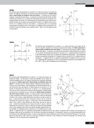 89
SOLUÇÕES
Em primeiro lugar representaram-se os planos π e π1, pelos seus traços, em função dos da-
dos. Em seguida, procedeu-se à execução sequencial das etapas do mmééttooddoo ggeerraall ppaarraa aa
ddeetteerrmmiinnaaççããoo ddaa ddiissttâânncciiaa eennttrree ddooiiss ppllaannooss. 11.. Conduziu-se uma recta pp, qualquer, ortogo-
nal aos dois planos – a recta pp é uma recta fronto-horizontal. 22.. Determinaram-se os pontos II
e II’’, os pontos de intersecção da recta pp com os planos π e π1, respectivamente (os pontos II e
II’’ têm determinação directa, pois os planos são duplamente projectantes – são projectantes
frontais e projectantes horizontais). 33.. A distância entre os pontos II e II’’ é a distância entre os
dois planos – o segmento [IIII’’] é um segmento representativo da distância entre os dois pla-
nos. O segmento [IIII’’] projecta-se em V.G. nos dois planos de projecção, pois é paralelo a am-
bos – IIෆ11ෆIIෆ’’ෆ11ෆ = IIෆ22ෆIIෆ’’ෆ22ෆ é a V.G. da distância entre os dois planos.
246.
245.
Em primeiro lugar representaram-se os planos δ e θ, pelos seus traços, em função dos
dados. Em seguida, procedeu-se à execução sequencial das etapas do mmééttooddoo ggeerraall
ppaarraa aa ddeetteerrmmiinnaaççããoo ddaa ddiissttâânncciiaa eennttrree ddooiiss ppllaannooss. 11.. Conduziu-se uma recta pp,
qualquer, ortogonal aos dois planos – a recta pp é uma recta frontal (de frente). 22.. Deter-
minaram-se os pontos II e II’’, os pontos de intersecção da recta pp com os planos δ e θ,
respectivamente (os pontos II e II’’ determinaram-se directamente a partir das suas pro-
jecções frontais, pois os planos são projectantes frontais). 33.. A distância entre os pon-
tos II e II’’ é a distância entre os dois planos – o segmento [IIII’’] é um segmento
representativo da distância entre os dois planos. O segmento [IIII’’] projecta-se em V.G.
no Plano Frontal de Projecção, pois é paralelo a este – IIෆ22ෆIIෆ’’ෆ22ෆ é a V.G. da distância entre
os dois planos.
247.
Em primeiro lugar representaram-se os planos α e δ, pelos seus traços, em
função dos dados – os dois planos, porque são paralelos, têm os traços ho-
mónimos paralelos entre si. Em seguida, procedeu-se à execução sequencial
das etapas do mmééttooddoo ggeerraall ppaarraa aa ddeetteerrmmiinnaaççããoo ddaa ddiissttâânncciiaa eennttrree ddooiiss
ppllaannooss. 11.. Conduziu-se uma recta pp, qualquer, ortogonal aos dois planos – a
recta pp é uma recta oblíqua, cujas projecções são perpendiculares aos tra-
ços homónimos dos dois planos. 22.. Determinaram-se os pontos II e II’’, os
pontos de intersecção da recta pp com os planos α e δ, respectivamente.
Uma vez que nem a recta pp nem os planos são projectantes, a determinação
dos pontos II e II’’ processou-se com o recurso ao mmééttooddoo ggeerraall ddaa iinntteerrsseecc--
ççããoo eennttrree rreeccttaass ee ppllaannooss. O plano γ é o plano auxiliar a que se recorreu (é
o plano projectante horizontal da recta pp). A recta aa é a recta de intersecção
do plano γ com o plano α (está definida por dois pontos, que são os seus tra-
ços) – a recta aa é concorrente com a recta pp no ponto II, que é o ponto de
intersecção da recta pp com o plano α. A recta bb é a recta de intersecção do
plano γ com o plano δ (está definida por dois pontos, que são os seus tra-
ços) – a recta bb é concorrente com a recta pp no ponto II’’, que é o ponto de
intersecção da recta pp com o plano δ. Note que as rectas aa e bb são paralelas
entre si, pois qualquer plano corta dois planos paralelos segundo duas rec-
tas paralelas. 33.. A distância entre os pontos II e II’’ é a distância entre os dois
planos – o segmento [IIII’’] é um segmento representativo da distância entre os dois planos. O segmento [IIII’’] é oblíquo aos dois planos de
projecção, pelo que não se projecta em V.G. em nenhum dos planos de projecção – é necessário o recurso a um processo geométrico auxi-
liar. Optou-se pelo rebatimento do plano γ (o plano projectante horizontal do segmento) para o Plano Horizontal de Projecção. A V.G. da dis-
tância dos dois planos é IIෆrrෆIIෆ’’ෆrrෆ. Tenha em conta que se poderia ter recorrido a uma mudança do diedro de projecção, por exemplo, para
determinar a V.G. do comprimento do segmento [IIII’’].
 