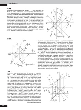 90
SOLUÇÕES
248.
Em primeiro lugar representaram-se os planos α e δ, pelos seus traços, em
função dos dados – os dois planos, porque são paralelos, têm os traços homó-
nimos paralelos entre si. Em seguida, procedeu-se à execução sequencial
das etapas do mmééttooddoo ggeerraall ppaarraa aa ddeetteerrmmiinnaaççããoo ddaa ddiissttâânncciiaa eennttrree ddooiiss
ppllaannooss, à semelhança do exercício anterior, pelo que se aconselha o acom-
panhamento da resolução gráfica apresentada com a leitura do relatório do
exercício anterior. Note que a recta bb (a recta de intersecção do plano auxiliar
γ com o plano δ) está definida por um ponto – o seu traço horizontal – e por
uma direcção – é paralela à recta aa, pois qualquer plano corta dois planos
paralelos segundo duas rectas paralelas. A V.G. da distância (a V.G. do com-
primento do segmento [IIII’’]) determinou-se com o recurso a uma mudança
do diedro de projecção – transformou-se o segmento [IIII’’] num segmento
frontal (de frente). Tenha em conta que se poderia ter recorrido a um rebati-
mento, por exemplo, para determinar a V.G. do comprimento do segmento
[IIII’’] (à semelhança do efectuado no exercício anterior).
250.
Em primeiro lugar representaram-se os planos α e μ, em função dos
dados – o plano α está definido pelas projecções das rectas hh e ff e o
plano μ está definido pelas projecções do ponto NN e pela sua orienta-
ção (é paralelo ao plano α). Note que, tal como em seguida se expõe,
não é necessária a determinação dos traços de nenhum dos dois pla-
nos, o que se traduz numa maior economia de traçados. Assim, proce-
deu-se à execução sequencial das etapas do mmééttooddoo ggeerraall ppaarraa aa
ddeetteerrmmiinnaaççããoo ddaa ddiissttâânncciiaa eennttrree ddooiiss ppllaannooss. 11.. Conduziu-se uma
recta pp, qualquer, ortogonal aos dois planos. Com vista a uma maior
economia de traçados, e uma vez que o único dado conhecido do pla-
no μ é o ponto NN, optou-se por conduzir a recta pp pelo ponto NN. A pro-
jecção frontal da recta pp é perpendicular a ff22, o que garante a
ortogonalidade entre a recta pp22 e uma recta frontal do plano α. A pro-
jecção horizontal da recta pp (pp11) é perpendicular a hh11, o que garante a
ortogonalidade entre a recta pp e uma recta horizontal do plano α. As
rectas ff e hh são duas rectas concorrentes do plano α, pelo que a recta
pp é, então, ortogonal ao plano α, pois é ortogonal a duas rectas concor-
rentes do plano. Uma vez que os planos α e μ são paralelos entre si, a
recta pp é também ortogonal ao plano μ. Como se pôde constatar, foi
possível determinar a recta pp sem o recurso aos traços dos planos, mas
Em primeiro lugar representaram-se os planos θ e γ, pelos seus traços, em
função dos dados. O plano θ, porque é ortogonal ao β2/4, tem os seus tra-
ços coincidentes. Os dois planos, porque são paralelos, têm os traços ho-
mónimos paralelos entre si – o plano γ também tem os seus traços
coincidentes. Em seguida, procedeu-se à execução sequencial das etapas
do mmééttooddoo ggeerraall ppaarraa aa ddeetteerrmmiinnaaççããoo ddaa ddiissttâânncciiaa eennttrree ddooiiss ppllaannooss, à
semelhança do exercício 224477, pelo que se aconselha o acompanhamento
da resolução gráfica apresentada com a leitura do relatório daquele exercí-
cio. A recta pp (a recta ortogonal aos dois planos) tem necessariamente as
suas projecções paralelas entre si. O plano α foi o plano auxiliar (o plano
projectante horizontal da recta pp) a que se recorreu para a determinação
dos pontos de intersecção da recta pp com os planos θ e γ. A recta bb (a recta
de intersecção do plano auxiliar α com o plano γ) está definida por um pon-
to – o seu traço horizontal – e por uma direcção – é paralela à recta aa (a recta
de intersecção do plano α com o plano θ), pois qualquer plano corta dois
planos paralelos segundo duas rectas paralelas. A V.G. da distância (a V.G.
do comprimento do segmento [IIII’’]) determinou-se com o recurso ao re-
batimento do plano α (o plano projectante horizontal do segmento) para o
Plano Horizontal de Projecção, mas poder-se-ia ter recorrido a uma mu-
dança do diedro de projecção para o efeito.
(Continua na página seguinte)
249.
 