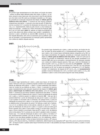 94
SOLUÇÕES
256.
Em primeiro lugar representaram-se os dois planos, em função dos dados
– ambos os planos estão definidos pelos seus traços. O plano σ, no en-
tanto, porque os seus traços são uma única recta (o eixo XX) está definido
por uma recta (o eixo XX) e pela sua orientação (é paralelo a ρ). Em segui-
da, procedeu-se à execução sequencial das etapas do mmééttooddoo ggeerraall ddaa
ddiissttâânncciiaa eennttrree ddooiiss ppllaannooss. 11.. Conduziu-se uma recta pp, qualquer,
ortogonal aos dois planos – a recta pp é uma recta de perfil. 22.. Determina-
ram-se os pontos II e II’’, os pontos de intersecção da recta pp com os pla-
nos ρ e σ, respectivamente. Optou-se pelo recurso a uma mudança do
diedro de projecção – substituiu-se o Plano Horizontal de Projecção (ppllaa--
nnoo 11) por um outro plano (ppllaannoo 44), obtendo um diedro de projecção no
qual os dois planos são planos verticais (que mantêm o paralelismo). O
exercício é, assim, semelhante ao exercício 225533, mantendo-se os traça-
dos naquele efectuados, bem como os raciocínios que os justificam, pelo
que se aconselha o acompanhamento da resolução gráfica apresentada
com a leitura do relatório daquele exercício.
258.
Em primeiro lugar representou-se o plano ρ, pelos seus traços, em função dos
dados. Tenha em conta que o problema proposto consiste numa variação dos pro-
blemas de distâncias entre planos – o plano σ (o plano pretendido) será determi-
nado em função da sua distância ao plano ρ. Assim, a resolução do exercício
passa necessariamente pela execução sequencial das etapas do mmééttooddoo ggeerraall
ppaarraa aa ddeetteerrmmiinnaaççããoo ddaa ddiissttâânncciiaa eennttrree ddooiiss ppllaannooss, como em seguida se
expõe. 11.. Conduziu-se uma recta pp, qualquer, ortogonal aos dois planos – a recta pp
é uma recta de perfil. 22.. Determinou-se o ponto II, o ponto de intersecção da recta pp
com o plano ρ, conforme exposto no relatório do exercício 225522 – note que não é
possível determinar o ponto de intersecção da recta pp com o plano σ, pois este é
o que é pedido no enunciado (não é conhecido). De qualquer forma, o ponto de
intersecção da recta pp com o plano σ é um ponto que se situa na recta pp a 3 cm
(a distância entre os dois planos) do ponto II. 33.. Sobre pprr, a partir de IIrr, mediram-
-se os 3 cm (a distância entre os dois planos), obtendo um ponto II’’rr – II’’ será o
ponto de intersecção da recta pp com o plano σ. O ponto II’’rr situou-se sobre pprr de
forma a garantir que o plano σ (que contém o ponto II’’) se situe entre o eixo XX e o
plano ρ (como é pedido no enunciado). Note que IIෆrrෆIIෆ’’ෆrrෆ é, assim, a V.G. da distância
entre os dois planos. Por II’’rr conduziu-se uma recta ii’’rr, paralela à recta iirr (e perpen-
dicular a pprr) – ii’’ é a recta de intersecção do plano π com o plano σ. As rectas ii e ii’’
são necessariamente paralelas, pois são as rectas de intersecção de um plano
(o plano π) com dois planos paralelos (os planos ρ e σ). Em rebatimento, determi-
naram-se os traços da recta ii’’, sobre os traços homónimos do plano π (FF’’rr situa-se
sobre ffπrr
e HH’’rr situa-se sobre hhπrr
). Invertendo o rebatimento, determinaram-se as projecções de FF’’ (que é fixo, pois é um ponto da charneira)
e HH’’ – os traços do plano σ passam pelos traços homónimos da recta ii’’ e são paralelos aos traços homónimos do plano ρ (o plano σ é outro
plano de rampa).
257.
Em primeiro lugar representou-se o plano ρ, pelos seu traços, em função dos da-
dos. Um plano de rampa paralelo ao β1/3 é necessariamente ortogonal ao β2/4, pelo
que o plano ρ tem os seus traços coincidentes (planos ortogonais ao β2/4 têm os
seus traços coincidentes). Em seguida, procedeu-se à execução sequencial das
etapas do mmééttooddoo ggeerraall ddaa ddiissttâânncciiaa eennttrree ddooiiss ppllaannooss – tendo em conta que se
recorreu ao processo do rebatimento, trata-se de uma situação semelhante à do
exercício 225522, pelo que se aconselha o acompanhamento da resolução proposta
com a leitura do relatório daquele exercício. Note que a recta de intersecção do
plano de perfil π com o β1/3 (a recta ii’’) é uma recta de perfil ppaassssaannttee – está defini-
da por um ponto (o seu ponto de concorrência com o eixo XX) e por uma direcção
(faz ângulos de 45o com os planos de projecção e atravessa os 1o e 3o Diedros).
A recta ii’’, em rebatimento, faz ângulos de 45o com ffπrr
e hhπrr
e é nneecceessssaarriiaammeennttee
paralela à recta de intersecção de π com ρ (a recta ii), pois o plano ρ e o β1/3 são
paralelos e o plano π corta os dois planos segundo duas rectas paralelas.
 