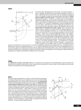 95
SOLUÇÕES
259.
261.
Em primeiro lugar representaram-se a recta hh e o ponto PP, pelas suas projecções,
em função dos dados. Uma vez que a distância de um ponto a uma recta é medida
perpendicularmente à recta, há que conduzir, pelo ponto, uma recta ppeerrppeennddiiccuullaarr
à recta hh. Tal procedimento pode efectuar-se com o recurso ao mmééttooddoo ggeerraall ppaarraa
aa ddeetteerrmmiinnaaççããoo ddaa ddiissttâânncciiaa ddee uumm ppoonnttoo aa uummaa rreeccttaa mas, atendendo a que a
recta hh é paralela ao Plano Horizontal de Projecção, pelo que a perpendicularidade
é directa em projecção horizontal, é possível conduzir, por PP, uma recta perpendi-
cular à recta hh de forma directa – a recta pp. Assim, conduziu-se pp11 por PP11, perpen-
dicular a hh11 – pp11 e hh11 são concorrentes em II11, que é a projecção horizontal do
ponto de concorrência das duas rectas. II22 situa-se sobre hh22, na linha de chamada
de II11 – pp22 fica definida por PP22 e II22. A recta pp, definida por PP e II, é a recta perpendi-
cular à recta hh que passa por PP. [PPII] é o segmento representativo da distância de PP
a hh, que não se projecta em V.G. em nenhum dos planos de projecção (é oblíquo a
ambos). Para determinar a V.G. de [PPII] recorreu-se a uma mudança do diedro de
projecção, na qual se transformou o segmento [PPII] num segmento de recta frontal
(de frente) – ver exercício 221166 e respectivo relatório.
260.
Por ddiissttâânncciiaa ddee uumm ppoonnttoo aa uummaa rreeccttaa entende-se o comprimento de um segmento de recta perpendicular à recta (concorrente com
esta), que tem um extremo no ponto dado e o outro no seu ponto de concorrência com a recta, ou seja, é a menor distância do ponto à recta,
medida numa perpendicular à recta que passa pelo ponto.
Em primeiro lugar representaram-se os dois planos, em função dos dados – o
plano ρ, passante, está definido pelo eixo XX e pelas projecções do ponto PP e o
plano σ está definido pelo seu traço frontal e pela sua orientação (é paralelo ao
plano ρ). Em seguida, procedeu-se à execução sequencial das etapas do mmééttooddoo
ggeerraall ddaa ddiissttâânncciiaa eennttrree ddooiiss ppllaannooss. 11.. Conduziu-se uma recta pp, qualquer,
ortogonal aos dois planos – a recta pp é uma recta de perfil. Por uma questão de
economia de traçados, optou-se por conduzir a recta pp pelo ponto PP, o ponto que
define o plano passante. 22.. Determinaram-se os pontos de intersecção da recta pp
com os planos ρ e σ. O ponto PP é, imediatamente, o ponto de intersecção da rec-
ta pp com o plano ρ. Para determinar o ponto de intersecção da recta pp com o pla-
no σ, uma vez que nem a recta pp nem o plano σ são projectantes, recorreu-se ao
mmééttooddoo ggeerraall ddaa iinntteerrsseeccççããoo eennttrree rreeccttaass ee ppllaannooss. Assim, conduziu-se, pela
recta pp, um plano π, auxiliar (π é um plano de perfil). Em seguida, determinou-se a
recta ii, a recta de intersecção dos planos π e σ. A recta ii está definida por um
ponto (o seu traço frontal, FF) e por uma direcção (é paralela a uma recta de perfil
do plano ρ – a recta ii’’, que é a recta de intersecção do plano π com o plano ρ,
pois qualquer plano corta dois planos paralelos segundo duas rectas paralelas).
A recta ii’’ é uma recta de perfil passante e está definida por dois pontos – o ponto
PP e o seu ponto de concorrência com o eixo XX. Não é possível determinar directa-
mente o ponto de concorrência das rectas pp e ii. Há que resolver o exercício com
o recurso a um processo geométrico auxiliar – o do rebatimento, por exemplo.
Rebateu-se o plano π para o Plano Frontal de Projecção – a charneira foi ffπ.
A recta iirr passa por FFrr e é paralela à recta ii’’rr (a recta ii’’rr está definida pelo seu
ponto de concorrência com o eixo XX, que é fixo, e por PPrr). Em rebatimento, desenhou-se pprr, perpendicular a iirr e ii’’rr e passando por PPrr, e
determinou-se o ponto de concorrência de pprr com iirr – IIrr. II é o ponto de intersecção de pp com σ e PP é o ponto de intersecção de pp com σ
(como acima se referiu). 33.. A distância entre os dois pontos é a distância entre os dois planos. PPෆrrෆIIෆrrෆ é, assim, a V.G. da distância entre os dois
pontos (e da distância entre os dois planos). Inverteu-se o rebatimento, obtendo as projecções de II. As projecções do segmento [PPII] são as
projecções de um segmento representativo da distância entre os dois planos.
 