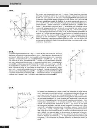 96
SOLUÇÕES
263.
Em primeiro lugar representaram-se a recta tt e o ponto MM, pelas suas projecções, em função
dos dados – a projecção frontal da recta tt é um ponto, o que se assinalou devidamente com
parêntesis. A distância de um ponto a uma recta é medida perpendicularmente à recta, pelo
que há que conduzir, pelo ponto, uma recta ppeerrppeennddiiccuullaarr à recta tt. A recta tt, de topo, é um
caso particular das rectas horizontais (de nível) – é paralela ao Plano Horizontal de Projecção,
pelo que a perpendicularidade é directa em projecção horizontal. Assim, à semelhança do
exercício 226611, conduziu-se a projecção horizontal da recta pp (a recta perpendicular à recta tt) –
pp11 passa por MM11 e é perpendicular a tt11. As rectas pp11 e tt11 são concorrentes em II11, que é a pro-
jecção horizontal do ponto de concorrência das duas rectas – II22 tem determinação directa,
pois a recta é projectante frontal e pp22 fica definida por MM22 e II22. A recta pp, definida por MM e II, é a
recta perpendicular à recta tt que passa por MM – a recta pp é uma recta frontal (de frente). [MMII] é
o segmento representativo da distância de MM a tt, que se projecta em V.G. no Plano Frontal de
Projecção, pois é paralelo a este. A V.G. de [PPII] está na sua projecção frontal e é MMෆ22ෆIIෆ22ෆ.
262.
Em primeiro lugar representaram-se a recta ff e o ponto PP, pelas respectivas projecções,
em função dos dados. A distância de um ponto a uma recta é medida perpendicularmente
à recta, pelo que há que conduzir, pelo ponto, uma recta ppeerrppeennddiiccuullaarr à recta ff. Tal como
no exercício anterior, apesar desse procedimento se poder efectuar com o recurso ao mméé--
ttooddoo ggeerraall ppaarraa aa ddeetteerrmmiinnaaççããoo ddaa ddiissttâânncciiaa ddee uumm ppoonnttoo aa uummaa rreeccttaa, atendendo a
que a recta ff é paralela ao Plano Frontal de Projecção e a perpendicularidade é directa em
projecção frontal, é possível conduzir, por PP, uma recta perpendicular à recta ff de forma
directa – a recta pp. Assim, conduziu-se pp22 por PP22, perpendicular a ff22 – pp22 e ff22 são concor-
rentes em II22, que é a projecção frontal do ponto de concorrência das duas rectas. II11 situa-se
sobre ff11, na linha de chamada de II22 – pp11 fica definida por PP11 e II11. A recta pp, definida por PP e
II, é a recta perpendicular à recta ff que passa por PP. [PPII] é o segmento representativo da
distância de PP a ff, que não se projecta em V.G. em nenhum dos planos de projecção (é
oblíquo a ambos). Para determinar a V.G. de [PPII] recorreu-se a uma mudança do diedro de
projecção, na qual se transformou o segmento [PPII] num segmento de recta frontal (de
frente) – ver exercício 221166 e respectivo relatório. Note que o ponto II tem cota negativa, que
se manteve na mudança do diedro de projecção efectuada – mantiveram-se as cotas e
mudaram os afastamentos.
264.
Em primeiro lugar representou-se o ponto AA, pelas suas projecções, em função dos da-
dos. A distância de um ponto a uma recta é medida perpendicularmente à recta, pelo
que há que conduzir, pelo ponto, uma recta ppeerrppeennddiiccuullaarr ao eixo XX – o eixo XX é uma
recta fronto-horizontal, que é simultaneamente um caso particular das rectas horizontais
(de nível) e das rectas frontais (de frente). Qualquer recta perpendicular a uma recta fron-
to-horizontal é nneecceessssaarriiaammeennttee uma recta de perfil, pois a perpendicularidade é direc-
ta em qualquer das projecções ou em ambas as projecções. Assim, conduziu-se, pelo
ponto AA, uma recta pp de perfil, perpendicular ao eixo XX – uma vez que as duas rectas
são concorrentes, a recta pp é uma recta de perfil passante (é concorrente com o eixo XX
no ponto II). A recta pp é a recta perpendicular ao eixo XX que passa por AA e está definida
por dois pontos – o ponto AA e o ponto II. [AAII] é o segmento representativo da distância
de AA ao eixo XX, que não se projecta em V.G. em nenhum dos planos de projecção (é ob-
líquo a ambos). Para determinar a V.G. de [AAII] recorreu-se ao rebatimento do plano π, o
plano de perfil que contém a recta pp. Efectuou-se o rebatimento do plano π para o Plano
Frontal de Projecção (a charneira foi ffπ) – ver exercício 221155 e respectivo relatório (note
que o ponto II é fixo, pois situa-se na charneira). AAෆrrෆIIෆrrෆ é a V.G. da distância do ponto AA ao
eixo XX.
 