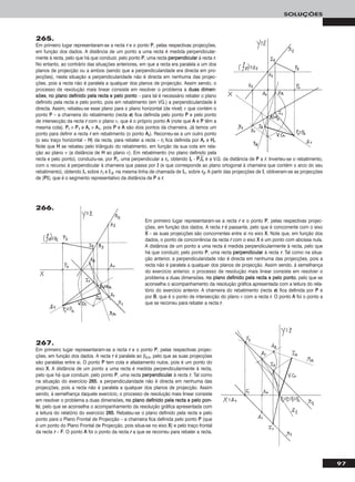 97
SOLUÇÕES
265.
Em primeiro lugar representaram-se a recta rr e o ponto PP, pelas respectivas projecções,
em função dos dados. A distância de um ponto a uma recta é medida perpendicular-
mente à recta, pelo que há que conduzir, pelo ponto PP, uma recta ppeerrppeennddiiccuullaarr à recta rr.
No entanto, ao contrário das situações anteriores, em que a recta era paralela a um dos
planos de projecção ou a ambos (sendo que a perpendicularidade era directa em pro-
jecções), nesta situação a perpendicularidade não é directa em nenhuma das projec-
ções, pois a recta não é paralela a qualquer dos planos de projecção. Assim sendo, o
processo de resolução mais linear consiste em resolver o problema a dduuaass ddiimmeenn--
ssõõeess, nnoo ppllaannoo ddeeffiinniiddoo ppeellaa rreeccttaa ee ppeelloo ppoonnttoo – para tal é necessário rebater o plano
definido pela recta e pelo ponto, pois em rebatimento (em VG.) a perpendicularidade é
directa. Assim, rebateu-se esse plano para o plano horizontal (de nível) ν que contém o
ponto PP – a charneira do rebatimento (recta ee) fica definida pelo ponto PP e pelo ponto
de intersecção da recta rr com o plano ν, que é o próprio ponto AA (note que AA e PP têm a
mesma cota). PPrr ≡ PP11 e AArr ≡ AA11, pois PP e AA são dois pontos da charneira. Já temos um
ponto para definir a recta rr em rebatimento (o ponto AArr). Recorreu-se a um outro ponto
(o seu traço horizontal – HH) da recta, para rebater a recta – rrrr fica definida por AArr e HHrr.
Note que HH se rebateu pelo triângulo do rebatimento, em função da sua cota em rela-
ção ao plano ν (a distância de HH ao plano ν). Em rebatimento (no plano definido pela
recta e pelo ponto), conduziu-se, por PPrr, uma perpendicular a rrrr, obtendo IIrr - PPෆrrෆIIෆrrෆ é a V.G. da distância de PP a rr. Inverteu-se o rebatimento,
com o recurso à perpendicular à charneira que passa por II (e que corresponde ao plano ortogonal à charneira que contém o arco do seu
rebatimento), obtendo II11 sobre rr11 e II 22, na mesma linha de chamada de II11, sobre rr22. A partir das projecções de II, obtiveram-se as projecções
de [PPII], que é o segmento representativo da distância de PP a rr.
Em primeiro lugar representaram-se a recta rr e o ponto PP, pelas respectivas projec-
ções, em função dos dados. A recta rr é passante, pelo que é concorrente com o eixo
XX – as suas projecções são concorrentes entre si no eixo XX. Note que, em função dos
dados, o ponto de concorrência da recta rr com o eixo XX é um ponto com abcissa nula.
A distância de um ponto a uma recta é medida perpendicularmente à recta, pelo que
há que conduzir, pelo ponto PP, uma recta ppeerrppeennddiiccuullaarr à recta rr. Tal como na situa-
ção anterior, a perpendicularidade não é directa em nenhuma das projecções, pois a
recta não é paralela a qualquer dos planos de projecção. Assim sendo, à semelhança
do exercício anterior, o processo de resolução mais linear consiste em resolver o
problema a duas dimensões, nnoo ppllaannoo ddeeffiinniiddoo ppeellaa rreeccttaa ee ppeelloo ppoonnttoo, pelo que se
aconselha o acompanhamento da resolução gráfica apresentada com a leitura do rela-
tório do exercício anterior. A charneira do rebatimento (recta ee) fica definida por PP e
por BB, que é o ponto de intersecção do plano ν com a recta rr. O ponto AA foi o ponto a
que se recorreu para rebater a recta rr.
267.
Em primeiro lugar representaram-se a recta rr e o ponto PP, pelas respectivas projec-
ções, em função dos dados. A recta rr é paralela ao β2/4, pelo que as suas projecções
são paralelas entre si. O ponto PP tem cota e afastamento nulos, pois é um ponto do
eixo XX. A distância de um ponto a uma recta é medida perpendicularmente à recta,
pelo que há que conduzir, pelo ponto PP, uma recta ppeerrppeennddiiccuullaarr à recta rr. Tal como
na situação do exercício 226655, a perpendicularidade não é directa em nenhuma das
projecções, pois a recta não é paralela a qualquer dos planos de projecção. Assim
sendo, à semelhança daquele exercício, o processo de resolução mais linear consiste
em resolver o problema a duas dimensões, nnoo ppllaannoo ddeeffiinniiddoo ppeellaa rreeccttaa ee ppeelloo ppoonn--
ttoo, pelo que se aconselha o acompanhamento da resolução gráfica apresentada com
a leitura do relatório do exercício 226655. Rebateu-se o plano definido pela recta e pelo
ponto para o Plano Frontal de Projecção – a charneira fica definida pelo ponto PP (que
é um ponto do Plano Frontal de Projecção, pois situa-se no eixo XX) e pelo traço frontal
da recta rr – FF. O ponto AA foi o ponto da recta rr a que se recorreu para rebater a recta.
266.
 