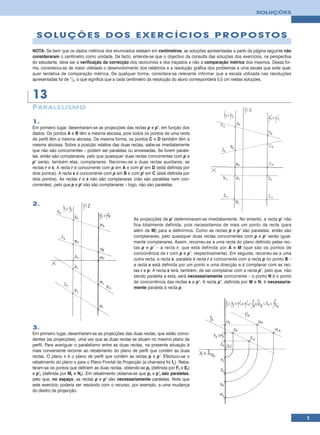 SOLUÇÕES




  SOLUÇÕES DOS EXERCÍCIOS PROPOSTOS
NOTA: Se bem que os dados métricos dos enunciados estejam em centímetros, as soluções apresentadas a partir da página seguinte não
consideraram o centímetro como unidade. De facto, entende-se que o objectivo da consulta das soluções dos exercícios, na perspectiva
do estudante, deve ser a verificação da correcção dos raciocínios e dos traçados e não a comparação métrica dos mesmos. Dessa for-
ma, considerou-se de maior utilidade o desenvolvimento dos relatórios e a resolução gráfica dos problemas a uma escala que evite qual-
quer tentativa de comparação métrica. De qualquer forma, considera-se relevante informar que a escala utilizada nas resoluções
apresentadas foi de 1/2, o que significa que a cada centímetro da resolução do aluno corresponderá 0,5 cm nestas soluções.


13
P ARALELISMO

1.
Em primeiro lugar, desenharam-se as projecções das rectas p e p’, em função dos
dados. Os pontos A e B têm a mesma abcissa, pois todos os pontos de uma recta
de perfil têm a mesma abcissa. Da mesma forma, os pontos C e D também têm a
mesma abcissa. Sobre a posição relativa das duas rectas, sabe-se imediatamente
que não são concorrentes – podem ser paralelas ou enviesadas. Se forem parale-
las, então são complanares, pelo que quaisquer duas rectas concorrentes com p e
p’ serão, também elas, complanares. Recorreu-se a duas rectas auxiliares, as
rectas r e s. A recta r é concorrente com p em A e com p' em D (está definida por
dois pontos). A recta s é concorrente com p em B e com p' em C (está definida por
dois pontos). As rectas r e s não são complanares (não são paralelas nem con-
correntes), pelo que p e p' não são complanares – logo, não são paralelas.



2.

                                                      As projecções de p' determinaram-se imediatamente. No entanto, a recta p’ não
                                                      fica totalmente definida, pois necessitamos de mais um ponto da recta (para
                                                      além de M) para a definirmos. Como as rectas p e p’ são paralelas, então são
                                                      complanares, pelo quaisquer duas rectas concorrentes com p e p’ serão igual-
                                                      mente complanares. Assim, recorreu-se a uma recta do plano definido pelas rec-
                                                      tas p e p’ – a recta r, que está definida por A e M (que são os pontos de
                                                      concorrência de r com p e p’, respectivamente). Em seguida, recorreu-se a uma
                                                      outra recta, a recta s, paralela à recta r e concorrente com a recta p no ponto B –
                                                      a recta s está definida por um ponto e uma direcção e é complanar com as rec-
                                                      tas r e p. A recta s terá, também, de ser complanar com a recta p’, pelo que, não
                                                      sendo paralela a esta, será necessariamente concorrente – o ponto N é o ponto
                                                      de concorrência das rectas s e p’. A recta p’, definida por M e N, é necessaria-
                                                      mente paralela à recta p.




3.
Em primeiro lugar, desenharam-se as projecções das duas rectas, que estão coinci-
dentes (as projecções), uma vez que as duas rectas se situam no mesmo plano de
perfil. Para averiguar o paralelismo entre as duas rectas, na presente situação é
mais conveniente recorrer ao rebatimento do plano de perfil que contém as duas
rectas. O plano π é o plano de perfil que contém as rectas p e p’. Efectuou-se o
rebatimento do plano π para o Plano Frontal de Projecção (a charneira foi fπ). Reba-
teram-se os pontos que definem as duas rectas, obtendo-se pr (definida por Fr e Er)
e p’r (definida por Mr e Nr). Em rebatimento observa-se que pr e p’r são paralelas,
pelo que, no espaço, as rectas p e p’ são necessariamente paralelas. Note que
este exercício poderia ser resolvido com o recurso, por exemplo, a uma mudança
do diedro de projecção.




                                                                                                                                            1
 