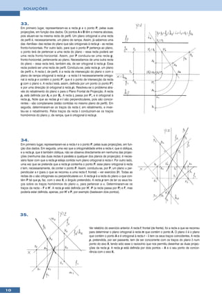 SOLUÇÕES



     33.
     Em primeiro lugar, representaram-se a recta p e o ponto P, pelas suas
     projecções, em função dos dados. Os pontos A e B têm a mesma abcissa,
     pois situam-se na mesma recta de perfil. Um plano ortogonal a uma recta
     de perfil é, necessariamente, um plano de rampa. Assim, já sabemos uma
     das «famílias» das rectas do plano que são ortogonais à recta p – as rectas
     fronto-horizontais. Por outro lado, para que o ponto P pertença ao plano,
     o ponto terá de pertencer a uma recta do plano – essa recta poderá ser
     uma recta fronto-horizontal. Assim, por P conduziu-se uma recta g,
     fronto-horizontal, pertencente ao plano. Necessitamos de uma outra recta
     do plano – essa recta terá, também ela, de ser ortogonal à recta p. Essa
     recta poderá ser uma recta de perfil. Conduziu-se, pela recta p, um plano
     de perfil π. A recta i, de perfil, é a recta de intersecção do plano π com o
     plano de rampa ortogonal à recta p – a recta i é necessariamente ortogo-
     nal à recta p e contém o ponto P’, que é o ponto de intersecção da recta
     g com o plano π. A recta i está, assim, definida por um ponto (o ponto P’)
     e por uma direcção (é ortogonal à recta p). Resolveu-se o problema atra-
     vés do rebatimento do plano π para o Plano Frontal de Projecção. A recta
     pr está definida por Ar e por Br. A recta ir passa por P’r e é ortogonal à
     recta pr. Note que as rectas p e i são perpendiculares, pois são concor-
     rentes – são complanares (estão contidas no mesmo plano de perfil). Em
     seguida, determinaram-se os traços da recta i, em rebatimento, e inver-
     teu-se o rebatimento. Pelos traços da recta i conduziram-se os traços
     homónimos do plano ρ, de rampa, que é ortogonal à recta p.




     34.
     Em primeiro lugar, representaram-se a recta r e o ponto P, pelas suas projecções, em fun-
     ção dos dados. Em seguida, uma vez que a ortogonalidade entre a recta r, que é oblíqua,
     e a recta p, que é também oblíqua, não se observa directamente em nenhuma das projec-
     ções (nenhuma das duas rectas é paralela a qualquer dos planos de projecção), é neces-
     sário fazer com que a recta p esteja contida num plano ortogonal à recta r. Por outro lado,
     uma vez que se pretende que a recta p contenha o ponto P, esse plano ortogonal à recta
     r tem, necessariamente, de conter o ponto P. Assim, conduziu-se, por P, um plano α per-
     pendicular a r (para o que se recorreu a uma recta f, frontal) – ver exercício 31. Todas as
     rectas de α são ortogonais ou perpendiculares a r. A recta p é a recta do plano α que con-
     tém P tal que p1 faz, com o eixo X, o ângulo pretendido. A recta p tem de ter os seus tra-
     ços sobre os traços homónimos do plano α, para pertencer a α. Determinaram-se os
     traços da recta – F e H’. A recta p está definida por H’, P (a recta passa por P) e F, mas
     poderia estar definida, apenas, por H’ e P, por exemplo (bastavam dois pontos).




     35.


                                                             Ver relatório do exercício anterior. A recta f, frontal (de frente), foi a recta a que se recorreu
                                                             para determinar o plano ortogonal à recta m que contém o ponto A. O plano δ é o plano
                                                             que contém o ponto A e é ortogonal à recta r – δ tem os seus traços coincidentes. A recta
                                                             p, pretendida, por ser passante, tem de ser concorrente com os traços do plano δ num
                                                             ponto do eixo X, tendo sido esse o raciocínio que nos permitiu desenhar as duas projec-
                                                             ções da recta p. A recta p está definida por dois pontos – A e o seu ponto de concor-
                                                             rência com o eixo X.




10
 
