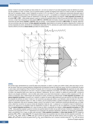 SOLUÇÕES



      prisma. A recta i é uma recta de perfil que está contida em π, tal como as rectas t e t’ (as rectas tangentes à base de referência do prisma
      que são paralelas a i). Note, no entanto, que só é possível analisar a questão da tangência das rectas t e t’ à base do sólido em rebatimento,
      pelo que foi necessário rebater a recta i (rebatendo os pontos I e I’) e as rectas t e t’ para o rebatimento previamente efectuado (para a
      construção das projecções da base). Em rebatimento, ir passa por Ir e por I’r – tr é paralela a ir e é tangente à base em rebatimento no vértice
      Dr e t’r é paralela a ir e é tangente à base em rebatimento no vértice Br. As arestas laterais que integram a linha separatriz luz/sombra são
      as arestas [BB’] e [DD’] – estas arestas separam a parte em sombra da superfície lateral do sólido da que está iluminada. Dada a proveniên-
      cia da luz, a base mais à esquerda e as faces laterais [BB’C’C] e [CC’D’D] estão iluminadas, enquanto que a base mais à direita e as outras
      duas faces (as faces laterais [AA’B’B] e [AA’D’D]) estão em sombra – a linha separatriz luz/sombra é [BB’C’D’DA]. Em seguida, determina-
      ram-se as sombras reais dos vértices da linha separatriz luz/sombra, determinaram-se os pontos de quebra e desenhou-se o contorno da
      sombra projectada do prisma, atendendo às invisibilidades observadas. Por fim, assinalou-se a parte visível da sombra projectada com uma
      mancha uniforme, tal como as faces visíveis que estão em sombra própria.




      233.
      Em primeiro lugar, representaram-se o ponto O, pelas suas projecções, e o plano π (o plano que contém a base), pelos seus traços, em fun-
      ção dos dados. Note que é possível desenhar imediatamente as projecções da base do sólido sem sequer recorrer ao rebatimento do plano
      π, pois a base, sendo tangente ao Plano Frontal de Projecção, tem 3 cm de raio e as suas duas projecções são segmentos de recta. Assim,
      é possível construir as projecções do cone sem o recurso a qualquer rebatimento. No entanto, com vista à futura determinação da sombra
      do sólido e da respectiva parte curva, optou-se por efectuar o rebatimento. Tal como o referido no relatório do exercício 231, e porque se
      trata de uma situação semelhante, o eixo do sólido está contido numa recta fronto-horizontal e a altura do sólido projecta-se em V.G. em
      ambas as projecções. Após a determinação das projecções do sólido, procedeu-se à determinação da linha separatriz luz/sombra e dos
      planos tangentes luz/sombra, de acordo com o exposto no relatório do exercício 225 (sublinha-se que este exercício não difere das restan-
      tes situações de sombras de cones). A recta l é o raio luz/sombra que passa pelo vértice e que intersecta o plano da base em I. Por I con-
      duziram-se as rectas tangentes à base, t e t’. Note, no entanto, que só é possível analisar a questão da tangência das rectas t e t’ à base do
      sólido em rebatimento, pelo que foi necessário rebater o ponto I e as rectas t e t’ para o rebatimento previamente efectuado para, em rebati-
      mento, determinar os pontos nos quais as rectas são tangentes à base do cone – tr passa por Ir e é tangente à base em rebatimento no
      ponto Tr e t’r passa por Ir e é tangente à base em rebatimento no ponto T’r. Note que tr e t’r são, em rebatimento, as rectas de intersecção
      dos dois planos tangentes luz/sombra com o plano da base do sólido. As geratrizes que integram a linha separatriz luz/sombra são [TV]
      e [T’V] – estas geratrizes separam a parte em sombra da superfície lateral do sólido da que está iluminada. Invertendo o rebatimento, deter-
      minaram-se as projecções de T e T’ e desenharam-se as projecções das geratrizes separatrizes, atendendo às respectivas invisibilidades.
      Dada a proveniência a luz, a base do sólido está iluminada. A linha separatriz luz/sombra é a linha mista fechada [TV T’T] (integra as
      geratrizes [TV] e [T’V] e o arco maior T’T). Em seguida determinaram-se as sombras reais dos vértices da linha separatriz luz/sombra – T,
      T’ e V. T’s2 e Vs2 estão, ambas, no SPFS, pelo que a sombra da geratriz [T’V] não admite nenhum ponto de quebra. Já Ts1 se situa no
      SPHA, pelo que existe um ponto de quebra entre Ts1 e Vs2, que se determinou com o recurso à sombra virtual de T – Tv2. Uma vez que as
                                                                                                                     (Continua na página seguinte)

100
 