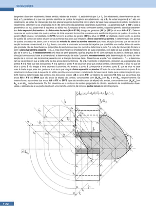 SOLUÇÕES



      tangentes à base em rebatimento. Nesse sentido, rebateu-se a recta i – ir está definida por I r e I’r. Em rebatimento, desenharam-se as rec-
      tas tr e t’r, paralelas a ir, o que nos permitiu identificar os pontos de tangência em rebatimento – Ar e Br. As rectas tangentes tr e t’r são, em
      rebatimento, as rectas de intersecção dos dois planos tangentes luz/sombra com o plano da base mais à esquerda do sólido. Invertendo o
      rebatimento, obtiveram-se as projecções de A e B, bem como das geratrizes separatrizes luz/sombra – as geratrizes [AA’] e [BB’]. Dada a
      proveniência da luz, a base mais à esquerda do sólido está iluminada e a mais à direita em sombra, o que nos permitiu identificar claramen-
      te a linha separatriz luz/sombra – é a linha mista fechada [AA’A’B’ BA] (integra as geratrizes [AA’] e [BB’] e os arcos AB e A’B’). Determi-
      naram-se as sombras reais dos quatro vértices da linha separatriz luz/sombra e analisou-se a existência de pontos de quebra. A sombra da
      geratriz [AA’] situa-se, na totalidade, no SPFS, tal como a sombra da geratriz [BB’] se situa no SPHA na totalidade. Assim sendo, os pontos
      de quebra da sombra do sólido situam-se nas sombras dos arcos que integram a linha separatriz luz/sombra. A determinação dos pontos
      de quebra processou-se, assim, com o recurso ao método do plano luz/sombra passante que, nesta situação (uma vez que se trata da di-
      recção luminosa convencional), é o β1/3. Assim, com vista a uma maior economia de traçados que possibilite uma melhor leitura da resolu-
      ção proposta, não se desenharam as projecções do raio luminoso que nos permitiria determinar a recta i’ (a recta de intersecção do plano π
      com o plano luz/sombra passante – o β1/3), mas desenharam-se imediatamente as suas projecções, pois sabe-se que a recta de intersec-
      ção de π com o β1/3 é necessariamente uma recta de perfil passante, que faz ângulos de 45° com os traços do plano π. Note que, caso a
      direcção luminosa não fosse a convencional, a determinação da recta i’ passaria, necessariamente pela determinação do ponto de inter-
      secção de π com um raio luz/sombra passante com a direcção luminosa dada. Desenhou-se a recta i’ em rebatimento – i’r – e determina-
      ram-se os pontos em que a recta corta os dois arcos da circunferência – Rr e Sr. Invertendo o rebatimento, obtiveram-se as projecções dos
      pontos R e S. Note que dos dois pontos, R e S, apenas o ponto R se situa num arco que produz sombra. Efectivamente, o arco no qual se
      situa o ponto S não integra a linha separatriz luz/sombra. No entanto, o ponto S corresponde a um outro ponto S’, que se situa na base
      mais à direita e que, esse sim, pertence a um arco que integra a linha separatriz luz/sombra. O facto de se ter determinado o ponto S no
      rebatimento da base mais à esquerda do sólido permitiu-nos economizar o rebatimento da base mais à direita para a determinação do pon-
      to S’. Sobre a determinação das sombras dos dois arcos (o arco AB e o arco A’B’) ver relatório do exercício 218. Note que as sombras dos
      arcos AB e A’B’ no SPHA (que são arcos de elipse) são, ambas, concordantes com [Bs1B’s1] em Bs1 e em B’s1, respectivamente. Da
      mesma forma, as sombras dos arcos AB e A’B’ no SPFS (que são também arcos de elipse) são, ambas, concordantes com [As2A’s2] em
      As2 e em A’s2, respectivamente. Por fim, desenhou-se o contorno da sombra projectada do cilindro, atendendo às invisibilidades obser-
      vadas, e assinalou-se a sua parte visível com uma mancha uniforme, tal como as partes visíveis de sombra própria.




102
 