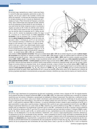SOLUÇÕES



      237.
      Em primeiro lugar, representou-se o plano θ, pelos seus traços,
      e o ponto O, pelas suas projecções, pertencente ao plano. Em
      seguida, uma vez que o plano θ não é paralelo a nenhum dos
      planos de projecção, a construção das projecções do pentágo-
      no da base processou-se com o recurso ao rebatimento de θ –
      rebateu-se θ para o Plano Horizontal de Projecção (a charneira
      foi hθ). Após a determinação das projecções da base, desenha-
      ram-se as projecções da recta suporte do eixo da pirâmide – é
      uma recta frontal (de frente) ortogonal ao plano θ (a pirâmide é
      regular) que passa por O. A altura da pirâmide pode medir-se
      em V.G. sobre a recta suporte do eixo, em projecção frontal, o
      que nos permitiu obter as projecções de V, o vértice da pirâ-
      mide, e, por fim, construir as projecções do sólido. Em segui-
      da, procedeu-se à determinação da linha separatriz
      luz/sombra, o que se processou com o recurso à determina-
      ção dos planos tangentes luz/sombra, através das quatro eta-
      pas para o efeito. 1. Conduziu-se, por V, um raio luminoso l
      (com a direcção luminosa). 2. Determinou-se o ponto de inter-
      secção do raio luminoso l com o plano θ (o plano da base) –
      ponto I (note que o ponto I teve determinação directa a partir
      da sua projecção frontal, pois o plano θ é projectante frontal).
      3. Por I conduziram-se as rectas tangentes à base t e t’. 4. As
      rectas t e t’ são tangentes à base nos pontos A e C, respectiva-
      mente – as arestas laterais [AV] e [CV] são, imediatamente,
      duas arestas da linha separatriz luz/sombra. Note que as arestas laterais [AV] e [CV] são as arestas segundo as quais os planos tangen-
      tes luz/sombra são tangentes (ou rasantes) ao sólido. As arestas [AV] e [CV] separam a parte da superfície lateral da pirâmide que está
      iluminada da que está em sombra – dada a proveniência da luz, as faces laterais [ABV] e [BCV] estão em sombra, enquanto que as faces
      laterais [AEV], [CDV] e [DEV] estão iluminadas. A base da pirâmide também está em sombra, pelo que a linha separatriz luz/sombra é a
      linha quebrada fechada [AVCDE]. A sombra própria da pirâmide integra as faces laterais [ABV] e [BCV] e a base da pirâmide. Em projec-
      ção frontal, nenhuma das faces laterais em sombra é visível (a base também é invisível em projecção frontal), pelo que não há lugar à identi-
      ficação de sombra própria em projecção frontal. Já em projecção horizontal, a base é invisível, mas as faces laterais [ABV] e [BCV] são
      visíveis, pelo que se identificaram estas como sombra própria em projecção horizontal. Em seguida determinaram-se as sombras reais dos
      vértices da linha separatriz luz/sombra – Cs1, Ds1 e Es1 situam-se no SPHA e As2 e Vs2 situa-se no SPFS, pelo que a sombra projectada da
      pirâmide tem pontos de quebra. Estes determinaram-se com o recurso às sombras virtuais de E e de C. Por fim desenhou-se o contorno da
      sombra projectada (assinalando convenientemente as suas partes invisíveis) e identificou-se a área visível da mesma com mancha uniforme.




      23
      AXONOMETRIA S ORTOGONAIS: ISOMETRIA, DIMETRIA E TRIMETRIA


      238.
      Em primeiro lugar, desenharam-se as perspectivas dos três eixos coordenados, que fazem, entre si, ângulos de 120°. Em seguida desenha-
      ram-se apenas dois lados do triângulo fundamental [RST] (os lados [RS] e [ST]), por estes serem suficientes para a resolução do problema
      (sublinha-se que nem sempre é necessária a representação da totalidade do triângulo fundamental). Para determinar o coeficiente de redu-
      ção dos três eixos, que é o mesmo, optou-se por rebater o eixo Z para o plano axonométrico através do rebatimento do seu plano projectan-
      te (que é ortogonal ao plano axonométrico), mas poder-se-ia ter rebatido qualquer dos outros dois eixos. A recta TQ (que é a perspectiva do
      eixo Z – a recta suporte do segmento [TQ]) é a charneira – é a recta de intersecção do plano a rebater (o plano projectante do eixo Z) com o
      plano axonométrico (o plano para o qual se processa o rebatimento). Q é o ponto em que o plano projectante do eixo Z corta o lado [RS] do
      triângulo fundamental. Determinou-se o ponto médio de [TQ] e desenhou-se a semicircunferência de que [TQ] é um diâmetro. A recta pro-
      jectante de O, em rebatimento, fica perpendicular à charneira (que é a recta TQ – a perspectiva do eixo Z) e é secante à semicircunferência
      em Or. O eixo Zr fica definido por Or e T, que é fixo (T é um ponto da charneira, pelo que roda sobre si próprio). O triângulo [TOrQ] é rectân-
      gulo em Or. Sobre o eixo Zr, a partir de Or e no sentido positivo do eixo, representaram-se as três coordenadas de A, em V.G. (4 cm de
      abcissa, 2 cm de afastamento e 5 cm de cota). Invertendo o rebatimento, com o recurso a rectas perpendiculares à charneira, obtiveram-se,
      na perspectiva do eixo Z, as coordenadas de A já reduzidas – sobre a perspectiva do eixo Z, a partir de O estão as perspectivas das três
      coordenadas de A (abcissa, afastamento e cota). Com o recurso ao compasso, e fazendo centro em O, transportaram-se as perspectivas da
      abcissa e do afastamento para, respectivamente, a perspectiva do eixo X e a perspectiva do eixo Y. A partir das perspectivas das três coor-
      denadas do ponto A determinaram-se as perspectivas das suas projecções nas faces do triedro (A1, A2 e A3), recorrendo aos três paralelo-
      gramos de que as perspectivas das coordenadas são dois lados (duas a duas) e que têm um vértice em O e o outro na respectiva
                                                                                                                      (Continua na página seguinte)

104
 