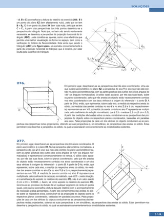 SOLUÇÕES




– A, B e C (aconselha-se a leitura do relatório do exercício 269). B é
um ponto do plano XZ (tem afastamento nulo), pelo que se tem
B ≡ B2. C é um ponto do plano XY (tem cota nula), pelo que se tem
C ≡ C1. A partir das perspectivas dos três pontos desenhou-se a
perspectiva do triângulo. Note que, se bem não sendo estritamente
necessária, se desenhou a perspectiva da projecção horizontal do tri-
ângulo [ABC] – esta constitui-se, apenas, como uma referência que
permite uma melhor visualização da forma no espaço, bem como a
verificação do Critério de Reversibilidade. Note ainda que, sendo o
triângulo [ABC] uma figura opaca, se assinalou convenientemente a
parte da projecção horizontal do triângulo que é invisível, por estar
oculta pela superfície do triângulo.




276.
                                                  Em primeiro lugar, desenharam-se as perspectivas dos três eixos coordenados. Uma vez
                                                  que o plano axonométrico é o plano XZ, a perspectiva do eixo Y (o eixo que não está con-
                                                  tido no plano axonométrico) faz, com as partes positivas dos outros dois eixos ângulos de
                                                  135° (os ângulos normalizados). O sólido dado apoia-se, por três das suas faces, sobre
                                                  os planos coordenados, pelo que três arestas do objecto estão necessariamente contidas
                                                  nos eixos coordenados e um dos seus vértices é a origem do referencial – o ponto O. A
                                                  partir de O há, então, que representar, sobre cada eixo, a medida da respectiva aresta do
                                                  sólido. As medidas das arestas contidas no eixo X e no eixo Z (6 e 5 cm, respectivamen-
                                                  te) representam-se em V.G. A medida da aresta contida no eixo Y representa-se multipli-
                                                  cada pelo coeficiente de redução normalizado, que é 0,5 – mede-se 2,5 cm (5 cm x 0,5).
                                                  A partir das medições efectuadas sobre os eixos, construíram-se as perspectivas das pro-
                                                  jecções do objecto sobre os respectivos planos coordenados, baseadas em paralelas
                                                  aos eixos. Pelas projecções de cada um dos vértices do objecto conduziram-se as pers-
pectivas das respectivas rectas projectantes, obtendo as suas perspectivas e, em simultâneo, as perspectivas das arestas do sólido. Estas
permitiram-nos desenhar a perspectiva do sólido, na qual se assinalaram convenientemente as invisibilidades existentes.




277.
Em primeiro lugar, desenharam-se as perspectivas dos três eixos coordenados. O
plano axonométrico é o plano XY. Numa perspectiva planométrica normalizada, a
perspectiva do eixo Z (o eixo que não está contido no plano axonométrico) faz,
com as partes positivas dos outros dois eixos ângulos de 135° (os ângulos nor-
malizados) e representa-se convencionalmente na vertical. O sólido dado apoia-
-se, por três das suas faces, sobre os planos coordenados, pelo que três arestas
do objecto estão necessariamente contidas nos eixos coordenados e um dos
seus vértices é a origem do referencial – o ponto O. A partir de O há, então, que
representar, sobre cada eixo, a medida da respectiva aresta do sólido. As medi-
das das arestas contidas no eixo X e no eixo Y (6 e 5 cm, respectivamente) repre-
sentam-se em V.G. A medida da aresta contida no eixo Y representa-se
multiplicada pelo coeficiente de redução normalizado, que é 2/3 – nesta situação,
e à semelhança do exposto no relatório do exercício 273, não é um valor exacto
(5 cm x 2/3 = 3,33333...). Assim, tal como exposto no relatório do exercício 273,
recorreu-se ao processo da divisão de um qualquer segmento de recta em partes
iguais, pelo que se aconselha a leitura daquele relatório com o acompanhamento
da resolução gráfica apresentada. A partir dos comprimentos das arestas do sóli-
do sobre os respectivos eixos, construíram-se as projecções do objecto sobre os
respectivos planos coordenados, baseadas em paralelas aos eixos. Pelas projec-
ções de cada um dos vértices do objecto conduziram-se as perspectivas das res-
pectivas rectas projectantes, obtendo as suas perspectivas e, em simultâneo, as perspectivas das arestas do sólido. Estas permitiram-nos
desenhar a perspectiva do sólido, na qual se assinalaram convenientemente as invisibilidades existentes.


                                                                                                                                              119
 