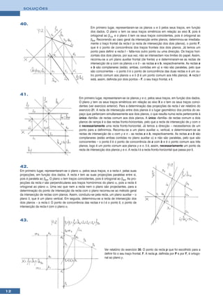 SOLUÇÕES



     40.
                                                             Em primeiro lugar, representaram-se os planos α e δ pelos seus traços, em função
                                                             dos dados. O plano α tem os seus traços simétricos em relação ao eixo X, pois é
                                                             ortogonal ao β1/3, e o plano δ tem os seus traços coincidentes, pois é ortogonal ao
                                                             β2/4. Recorrendo ao caso geral da intersecção entre planos, determinou-se imediata-
                                                             mente o traço frontal da recta i (a recta de intersecção dos dois planos), o ponto F,
                                                             que é o ponto de concorrência dos traços frontais dos dois planos. Já temos um
                                                             ponto para definir a recta i – falta-nos outro ponto ou uma direcção. Os traços hori-
                                                             zontais dos dois planos, por sua vez, não se intersectam nos limites do papel. Assim,
                                                             recorreu-se a um plano auxiliar frontal (de frente) ϕ e determinaram-se as rectas de
                                                             intersecção de ϕ com os planos α e δ – as rectas a e b, respectivamente. As rectas a
                                                             e b são complanares (estão, ambas, contidas em ϕ) e não são paralelas, pelo que
                                                             são concorrentes – o ponto I é o ponto de concorrência das duas rectas e é um ou-
                                                             tro ponto comum aos planos α e δ (I é um ponto comum aos três planos). A recta i
                                                             está, assim, definida por dois pontos – F, o seu traço frontal, e I.



     41.
                                                    Em primeiro lugar, representaram-se os planos ρ e σ, pelos seus traços, em função dos dados.
                                                    O plano ρ tem os seus traços simétricos em relação ao eixo X e σ tem os seus traços coinci-
                                                    dentes (ver exercício anterior). Para a determinação das projecções da recta i ver relatório do
                                                    exercicio 21. A recta de intersecção entre dois planos é o lugar geométrico dos pontos do es-
                                                    paço que pertencem simultaneamente aos dois planos, o que resulta numa recta pertencente à
                                                    única «família» de rectas comum aos dois planos. A única «família» de rectas comum a dois
                                                    planos de rampa é a das rectas fronto-horizontais, pelo que a recta de intersecção de ρ com σ
                                                    é necessariamente uma recta fronto-horizontal. Já temos a direcção – necessitamos de um
                                                    ponto para a definirmos. Recorreu-se a um plano auxiliar α, vertical, e determinaram-se as
                                                    rectas de intersecção de α com ρ e σ – as rectas a e b, respectivamente. As rectas a e b são
                                                    complanares (estão ambas contidas no plano auxiliar α) e não são paralelas, pelo que são
                                                    concorrentes – o ponto I é o ponto de concorrência de a com b e é o ponto comum aos três
                                                    planos, logo é um ponto comum aos planos ρ e σ. I é, assim, necessariamente um ponto da
                                                    recta de intersecção dos planos ρ e σ. A recta i é a recta fronto-horizontal que passa por I.




     42.
     Em primeiro lugar, representaram-se o plano α, pelos seus traços, e a recta r, pelas suas
     projecções, em função dos dados. A recta r tem as suas projecções paralelas entre si,
     pois é paralela ao β2/4. O plano α tem traços coincidentes, pois é ortogonal ao β2/4. As pro-
     jecções da recta r são perpendiculares aos traços homónimos do plano α, pois a recta é
     ortogonal ao plano α. Uma vez que nem a recta nem o plano são projectantes, para a
     determinação do ponto de intersecção da recta com o plano recorreu-se ao método geral
     da intersecção de rectas com planos. Assim, conduziu-se pela recta, um plano auxiliar – o
     plano δ, que é um plano vertical. Em seguida, determinou-se a recta de intersecção dos
     dois planos – a recta i. O ponto de concorrência das rectas r e i é o ponto I, o ponto de
     intersecção da recta r com o plano α.



     43.




                                                                        Ver relatório do exercício 30. O ponto da recta p que foi escolhido para a
                                                                        definir foi o seu traço frontal, F. A recta p, definida por P e por F, é ortogo-
                                                                        nal ao plano ρ.




12
 