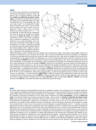 SOLUÇÕES



280.
Em primeiro lugar, desenharam-se as perspectivas
dos três eixos coordenados que fazem, entre si, ân-
gulos de 120°. Em seguida, rebateu-se o plano YZ
(pelo método do rebatimento dos planos coorde-
nados), para determinar os afastamentos dos planos
das bases, que se representaram pelos seus traços
no plano XY (hϕ e hϕ1) e no plano YZ (pϕ e pϕ1). Note
que o plano ϕ tem 1 cm de afastamento (o afasta-
mento do ponto Q) e que o plano ϕ1 tem de ter afas-
tamento positivo, para que o prisma se situe no
espaço do 1o Triedro – o plano ϕ1 tem 7 cm de afas-
tamento, pois a altura do prisma é 6 cm (7 + 1 = 6).
No rebatimento do plano YZ omitiu-se a representa-
ção do eixo Zr, por não ser necessária. Em seguida,
recorreu-se ao método dos cortes, mas rebatendo
directamente o plano ϕ, que contém o pentágono
dado. A charneira do rebatimento é a recta de inter-
secção de ϕ com o plano axonométrico, que é para-
lela à recta de intersecção do plano XZ com o plano
axonométrico, pois o plano ϕ é paralelo ao plano XZ
(um dado plano corta dois planos paralelos segundo
duas rectas paralelas). Assim, rebateu-se o plano ϕ
para o interior da pirâmide axonométrica, obtendo hϕr
e pϕr, e efectuando a sua translação para fora da pi-
râmide axonométrica. O plano ϕ rebateu-se de forma idêntica à que se utilizaria para rebater o plano XZ (ver exercício 260). Construiu-se o
pentágono em rebatimento, em V.G., de acordo com os dados – Qr é o centro da circunferência circunscrita ao pentágono, em rebatimento,
e, uma vez que face lateral inferior do prisma está contida num plano horizontal (de nível), o lado inferior do pentágono tem de ser fronto-ho-
rizontal (paralelo a hϕ). Em seguida inverteu-se o rebatimento, com o recurso a rectas perpendiculares à charneira, e determinou-se a pers-
pectiva do pentágono [ABCDE] (note que as projecções horizontais dos pontos estão sobre hϕ, pois o plano ϕ é projectante horizontal, mas
não se identificaram por se considerar não ser necessário). A partir da perspectiva do pentágono, há que desenhar a perspectiva do prisma.
Assim, pelas perspectivas dos vértices do pentágono [ABCDE] conduziram-se as perspectivas das rectas suportes das arestas laterais do
prisma (trata-se de rectas ortogonais a ϕ, pelo que as suas perspectivas são paralelas à perspectiva do eixo Y). Note que se conduziram,
pelas perspectivas das projecções horizontais dos vértices do pentágono, as perspectivas das projecções horizontais das rectas suporte
das arestas laterais – as perspectivas dos vértices do pentágono [A’B’C’D’E’] determinaram-se recorrendo aos pontos de intersecção das
rectas suporte das arestas laterais com o plano ϕ1 (que também é projectante horizontal). As perspectivas das projecções horizontais de A’,
B’, C’, D’ e E’, que não se identificaram, estão sobre a perspectiva de hϕ1. A partir das perspectivas de todos os vértices do prisma, dese-
nhou-se a sua perspectiva – o contorno aparente é [ABB’C’D’DE]. O vértice C, da base de menor afastamento é invisível, bem como todas
as arestas que nele convergem (note que a base [ABCDE] é invisível). Os vértices A’ e E’, da base de maior afastamento, são visíveis, bem
como todas as arestas que neles convergem (note que a base [A’B’C’D’E’] é visível. As faces laterais [BB’C’C] e [DD’E’D] são invisíveis
(note que a face [DD’E’E] é a face lateral horizontal) e as restantes faces laterais são visíveis.




281.
Em primeiro lugar, desenharam-se as perspectivas dos três eixos coordenados que fazem, entre si, ângulos de 120°. Em seguida, efectuaram-
-se as construções necessárias à determinação da perspectiva da base do cone, que será uma elipse. Note que, ao contrário da situação do
exercício 279, o objectivo do exercício não é a perspectiva de uma circunferência – a perspectiva da circunferência (a elipse) é uma constru-
ção necessária à construção da perspectiva do cone. Nesse sentido, sublinha-se que é não é aconselhável o recurso ao método dos
cortes, em função dos traçados que se seguem à construção da elipse – deve-se recorrer ao método do rebatimento dos planos coorde-
nados. Assim, começou-se por rebater o plano YZ (o plano que contém a base do cone) – no plano YZ rebatido representou-se Qr (o centro
da circunferência em rebatimento) e desenhou-se a circunferência, com centro em Qr e 3 cm de raio. Em seguida inscreveu-se a cir-
cunferência num quadrado de lados paralelos à charneira do rebatimento (o eixo de homologia) e desenharam-se as medianas e as diago-
nais do quadrado. Ar é o ponto em que a recta suporte de uma das diagonais do quadrado intersecta o eixo Yr – conduzindo, por Ar uma
perpendicular à charneira, determinou-se a perspectiva de A sobre a perspectiva do eixo Y. A perspectiva da recta suporte da diagonal fica
definida pelo ponto em que intersecta a charneira (que é fixo) e pela perspectiva de A. Com o recurso a rectas perpendiculares à charneira,
determinaram-se as perspectivas de Q (que é um ponto da diagonal) e do vértice do quadrado que é oposto a A (que é o outro extremo da
diagonal). A partir dos três pontos (a perspectiva de Q e as perspectivas dos dois extremos de uma diagonal do quadrado) construiu-se a
perspectiva do quadrado, que é um rectângulo. Em seguida, pela perspectiva de Q conduziram-se as perspectivas das medianas do qua-
drado (que são as medianas do rectângulo) bem como a perspectiva da outra diagonal – transportando para a perspectiva, com o recurso a
perpendiculares à charneira, os pontos em que a circunferência corta as diagonais do quadrado, determinaram-se os oito pontos que nos
permitem desenhar a elipse (ver relatório do exercício 279). Optou-se, no entanto, por não desenhar imediatamente a elipse, pois a determi-
nação das geratrizes do contorno aparente do cone irá fornecer-nos mais dois pontos da curva. Passou-se, então, para a determinação da
                                                                                                                (Continua na página seguinte)

                                                                                                                                                  121
 