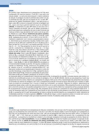 SOLUÇÕES



      284.
      Em primeiro lugar, desenharam-se as perspectivas dos três eixos
      coordenados (ver exercício anterior). O eixo Z é o que sofre uma
      redução isolada – os outros dois eixos possuem o mesmo coeficiente
      de redução. O pentágono da base da pirâmide está contido num pla-
      no horizontal (de nível), pelo que se projecta em V.G. no plano XY –
      poder-se-ia ter rebatido directamente o plano ν, mas optou-se por re-
      bater o plano XY e construir a projecção horizontal do pentágono em
      V.G., que é uma figura geometricamente igual ao pentágono
      [ABCDE]. O rebatimento do plano XY rebate os dois eixos com o
      mesmo coeficiente de redução, pelo que se rebateu previamente o
      eixo Z, para determinar a perspectiva da cota do plano horizontal (de
      nível) que contém a base da pirâmide, bem como a cota do seu vérti-
      ce. Rebateu-se o plano YZ pelo rebatimento dos planos coordena-
      dos (note que se representou, apenas, o eixo Zr) e, no eixo Zr, a partir
      de Or, representou-se a cota de ν (2 cm) e de V (10 cm), em V.G. –
      invertendo o rebatimento, com o recurso a perpendiculares à charnei-
      ra, determinaram-se as perspectivas daquelas medidas sobre a pers-
      pectiva do eixo Z. Note que a pirâmide tem 8 cm de altura e que o
      plano da base tem 2 cm de cota, o que significa que V tem 10 cm de
      cota (2 + 8 = 10). Pela perspectiva do ponto do eixo Z que tem a
      cota de ν conduziram-se, imediatamente, os traços de ν – fν (traço
      frontal de ν) e pν (traço lateral ou de perfil de ν). Para construir a pers-
      pectiva da base da pirâmide, optou-se por rebater o plano XY pelo
      método dos cortes. Sobre o plano XY rebatido e transladado, repre-
      sentou-se Q1r, a projecção horizontal de Q em rebatimento, em fun-
      ção da abcissa e do afastamento de Q (em V.G.). Com centro em Q1r
      e 3,5 cm de raio, desenhou-se a circunferência circunscrita ao pentá-
      gono e construiu-se o pentágono [A1rB1rC1rD1rE1r], em função dos
      dados – o lado [A1rB1r] é o lado de menor afastamento do polígono e
      é fronto-horizontal (é paralelo ao eixo Xr’). Em seguida, procedeu-se à
      inversão do rebatimento. Por Q1r conduziu-se uma paralela ao eixo
      Xr’, obtendo, no eixo Yr’, um ponto com a abcissa de Q em V.G. – por
      esse ponto conduziu-se uma perpendicular à charneira e o ponto em
      que esta intersecta pν (o traço lateral de ν) é Q3, a perspectiva da pro-
      jecção lateral de Q. Por Q3 conduziu-se a perspectiva da recta projec-
      tante lateral de Q (que é paralela à perspectiva do eixo X) e o ponto
      de intersecção desta com a perpendicular à charneira que passa por Q1r é a perspectiva do ponto Q. O processo exposto para inverter o re-
      batimento do ponto Q repetiu-se para os cinco vértices do pentágono, um a um (A, B, C, D e E), obtendo as suas perspectivas. A partir das
      perspectivas dos cinco pontos, desenhou-se a perspectiva do polígono. Note que se omitiu a representação das perspectivas das projecçõ-
      es horizontais dos vértices do pentágono, bem como a perspectiva da projecção horizontal da figura. Note ainda que a inversão do rebati-
      mento se poderia ter processado com o recurso a rectas que contivessem, por exemplo, diagonais do polígono, determinando as
      perspectivas dessas rectas a partir dos seus pontos de concorrência com os eixos coordenados. Pela perspectiva do ponto do eixo Z que
      tem a cota de V conduziu-se uma paralela à perspectiva do eixo Y, o que nos permitiu determinar a perspectiva de V3 (a projecção lateral de
      V) na perpendicular à charneira que passa por Q3. Pela perspectiva de V3 conduziu-se a perspectiva da recta projectante lateral de V – o
      ponto de intersecção desta com a perspectiva da recta suporte do eixo da pirâmide (a recta paralela ao eixo Z que passa pela perspectiva
      de Q) é a perspectiva de V. A partir das perspectivas de todos os vértices da pirâmide desenhou-se a perspectiva do sólido, atendendo às
      invisibilidades existentes. O contorno aparente é [AEDCV]. O vértice B não integra o contorno aparente do sólido e é invisível, bem como to-
      das as arestas que nele convergem (note que a base da pirâmide é invisível). As restantes arestas são todas visíveis.




      285.
       Em primeiro lugar, desenharam-se as perspectivas dos três eixos coordenados. Uma vez que o eixo Y é aquele cuja perspectiva faz ângulos
      iguais com as perspectivas dos outros dois eixos, o eixo Y é o que sofre uma redução isolada. A soma dos ângulos que a perspectiva do
      eixo Y faz com as perspectivas dos outros dois eixos é 250°, pelo que as perspectivas dos outros dois eixos fazem, entre si, um ângulo de
      110° (360° – 250° = 110°). Note que, ao contrário da situação do exercício 283, o objectivo do exercício não é a perspectiva de uma
      circunferência – a perspectiva da circunferência (a elipse) é uma construção necessária à construção da perspectiva do cilindro. Nesse sen-
      tido, sublinha-se que é não é aconselhável o recurso ao método dos cortes, em função dos traçados que se seguem à construção da elip-
      se – deve-se recorrer ao método do rebatimento dos planos coordenados. Assim, começou-se por rebater o plano YZ (o plano que
      contém a base de menor afastamento do cilindro) – no plano YZ rebatido representou-se Qr (o centro da circunferência em rebatimento) e
      desenhou-se a circunferência, com centro em Qr e 3 cm de raio (note que a circunferência é tangente ao eixo Xr). Em seguida inscreveu-se
                                                                                                                    (Continua na página seguinte)

124
 