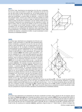 SOLUÇÕES



301.
Em primeiro lugar, desenharam-se as perspectivas dos três eixos coordenados.
Uma vez que o plano axonométrico é o plano YZ, a perspectiva do eixo X (o eixo
que não está contido no plano axonométrico) faz, com as partes positivas dos ou-
tros dois eixos ângulos de 135° (os ângulos normalizados). O vértice A do objecto,
pelas suas coordenadas, é a própria origem do referencial – o ponto O. Em função
das projecções dadas, conclui-se que o sólido tem três faces paralelas aos planos
coordenados – uma vez que o ponto A é a origem do referencial, conclui-se que o
objecto se apoia nos três planos coordenados e que tem arestas contidas nos eixos
coordenados. Desenharam-se as perspectivas das três projecções do sólido, nas
faces do triedro, tendo em conta que as medidas no eixo Y e no eixo Z estão em
V.G. e as medidas no eixo X estão reduzidas a metade (o coeficiente de redução
normalizado é 0,5). Em seguida, pelas projecções de cada um dos vértices do ob-
jecto conduziram-se as perspectivas das respectivas rectas projectantes, obtendo
as suas perspectivas e, em simultâneo, as perspectivas das arestas do sólido. Estas
permitiram-nos desenhar a perspectiva do sólido, na qual se assinalaram conveni-
entemente as invisibilidades existentes.




302.
Em primeiro lugar, desenharam-se as perspectivas dos três eixos coor-
denados. O plano axonométrico é o plano XY. Numa perspectiva plano-
métrica normalizada, a perspectiva do eixo Z (o eixo que não está
contido no plano axonométrico) faz, com as partes positivas dos outros
dois eixos ângulos de 135° (os ângulos normalizados) e representa-se
convencionalmente na vertical. Representaram-se os pontos A e B pelas
suas coordenadas (abcissa e afastamento) em V.G., pois A e B estão
contidos no plano XY (que é o plano axonométrico). Em seguida, uma
vez que o quadrado [ABCD] está contido no plano axonométrico, cons-
truiu-se o quadrado em V.G., a partir de A e B e garantindo que a figura
se situa no 1o Triedro (todos os seus vértices têm abcissa e afastamento
positivos). Todos os vértices do quadrado têm cota nula, pelo que estão
oincidentes com as respectivas projecções horizontais. O quadrado
[ABCD] tem 5 cm de lado e é a face inferior do cubo – a sua face supe-
rior é outro quadrado, cuja projecção horizontal está coincidente com o
quadrado [A1B1C1D1]. Em projecção horizontal, determinaram-se os
pontos médios dos lados do quadrado [A1B1C1D1], obtendo um outro
quadrado – o quadrado [J1K1L1M1]. Este é a projecção horizontal do
quadrado da base da pirâmide – V1, a projecção horizontal do vértice da
pirâmide, é o centro do quadrado. Todas estas construções se proces-
saram em V.G., por se situarem no plano axonométrico. Há, agora, que
determinar as medidas referentes ao eixo Z, cujo coeficiente de redução
normalizado é 2/3. Uma vez que o cubo tem 5 cm de aresta e 2/3 de 5
cm é 3,33333...., que não é um valor exacto, efectuaram-se os traçados
explicitados no relatório do exercício 273, com vista a determinar, grafi-
camente, 2/3 de 5 cm. Esses traçados permitiram-nos determinar um
segmento de recta [OP], em que O é a origem do referencial e P um ponto do eixo Z tal que OP = 2/3 x 5 cm. A partir do ponto P, dese-
nhou-se a perspectiva da face superior do cubo. Há, agora, que determinar 2/3 de 7 cm (a altura da pirâmide). Repetindo a construção
exposta no relatório exercício 273, determinou-se um ponto Q, do eixo Z, tal que = 2/3 x 7 cm. A base da pirâmide está ao nível de P, pelo
que, com o compasso, se mediu o comprimento de [OQ] e, fazendo centro em P e com raio OQ, se obteve um ponto R, do eixo Z, a que
corresponde a altura da pirâmide (note que PR = OQ). A partir do ponto R, determinou-se a perspectiva do vértice V, da pirâmide, e dese-
nhou-se a perspectiva do conjunto de sólidos, assinalando convenientemente as invisibilidades existentes.




303.
Em primeiro lugar, desenharam-se as perspectivas dos três eixos coordenados que fazem, entre si, ângulos de 120°. Em seguida, optou-se
por recorrer ao método dos cortes para a resolução do problema. Uma vez que o quadrado [ABCD] (a base da pirâmide) está contido no
plano XY, rebateu-se o plano XY para o interior da pirâmide axonométrica e efectuou-se a sua translação para fora desta (ver relatório do
exercício 248). Sobre o plano XY rebatido e transladado, representaram-se Ar e Cr, em função das suas coordenadas (abcissa e afastamento,
pois os dois pontos têm cota nula). O quadrado está contido no plano XY, pelo que, no rebatimento do plano XY, o quadrado está em V.G. –
a partir de Ar e Cr construiu-se um quadrado [ArBrCrDr], garantindo a figura se situa no 1o Triedro (todos os vértices do polígono têm
                                                                                                             (Continua na página seguinte)

                                                                                                                                             135
 