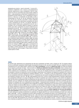 SOLUÇÕES



representou-se a cota de ν (que é a cota de A’ – 7 cm) em V.G. –
invertendo o rebatimento, com o recurso a uma perpendicular à
charneira, determinou-se, sobre a perspectiva o eixo Z, a pers-
pectiva do ponto de concorrência dos traços frontal e lateral do
plano ν, cujas perspectivas se desenharam imediatamente (fν é a
perspectiva do traço frontal de ν e pν é a perspectiva do traço la-
teral de ν). Note que, no rebatimento do plano XZ, se omitiu a
representação do eixo Xr, por não ser necessária. Note ainda
que, uma vez que o eixo X e o eixo Z têm o mesmo coeficiente
de redução, se poderia ter determinado a perspectiva da cota de
ν sobre a perspectiva do eixo X e, em seguida, efectuado o
transporte dessa medida para a perspectiva do eixo Z, com o
compasso. Com um processo idêntico ao descrito no exercício
anterior para obter a perspectiva do ponto A, determinou-se a
perspectiva do ponto A’ – A’3 é a perspectiva da projecção late-
ral de A’ e situa-se sobre pν. A perspectiva da projecção lateral
da aresta lateral [AA’] do prisma é [A3A’3]. Por B3, a perspectiva
da projecção lateral de B, conduziu-se uma paralela a [A3A’3],
obtendo B’3 sobre pν – B’3 é a perspectiva da projecção lateral
de B’, o extreo superior da aresta lateral [BB’]. Por B’3 conduziu-
-se a perspectiva da recta projectante lateral de B – o ponto em
que a projectante lateral intersecta a paralela a [AA’] que passa
por B é a perspectiva de B’. O processo descrito repetiu-se para
a determinação da perspectiva do vértice C’. A partir das pers-
pectivas dos três vértices da base superior, desenhou-se a pers-
pectiva do triângulo [A’B’C’], bem como a perspectiva do
prisma. O contorno aparente é [BCC’A’B’]. O único vértice que
não integra o contorno aparente é A, que é invisível, bem como
todas as arestas que nele convergem. A base inferior é invisível e
a base superior é visível.




305.
Em primeiro lugar, desenharam-se as perspectivas dos três eixos coordenados que fazem, entre si, ângulos de 120°. Em seguida, efectua-
ram-se as construções necessárias à determinação da perspectiva da base do cone, que será uma elipse. Note que o objectivo do exercício
é perspectiva de um cone. Nesse sentido, sublinha-se que é não é aconselhável o recurso ao método dos cortes, em função dos traçados
que se seguem à construção da elipse – deve-se recorrer ao método do rebatimento dos planos coordenados. Assim, começou-se por
rebater o plano XY (o plano que contém a base do cone) – no plano XY rebatido representou-se Qr (o centro da circunferência em rebati-
mento) e desenhou-se a circunferência, com centro em Qr e 3,5 cm de raio. Em seguida inscreveu-se a circunferência num quadrado de la-
dos paralelos à charneira do rebatimento (o eixo de homologia) e desenharam-se as medianas e as diagonais do quadrado. Ar é o ponto em
que a recta suporte de uma das diagonais do quadrado intersecta o eixo Yr – conduzindo, por Ar uma perpendicular à charneira, determi-
nou-se a perspectiva de A sobre a perspectiva do eixo Y. A perspectiva da recta suporte da diagonal fica definida pelo ponto B (o ponto em
que intersecta a charneira, que é fixo – B ≡ Br) e pela perspectiva de A. Com o recurso a rectas perpendiculares à charneira, determinaram-
se as perspectivas de Q (que é um ponto da diagonal) e do vértice do quadrado que é oposto a A (que é o outro extremo da diagonal). A
partir dos três pontos (a perspectiva de Q e as perspectivas dos dois extremos de uma diagonal do quadrado) construiu-se a perspectiva do
quadrado, que é um rectângulo. Em seguida, pela perspectiva de Q conduziram-se as perspectivas das medianas do quadrado (que são as
medianas do rectângulo) bem como a perspectiva da outra diagonal – transportando para a perspectiva, com o recurso a perpendiculares à
charneira, os pontos em que a circunferência corta as diagonais do quadrado, determinaram-se os oito pontos que nos permitem desenhar
a elipse (ver relatório do exercício 279). Optou-se, no entanto, por não desenhar imediatamente a elipse, pois a determinação das geratrizes
do contorno aparente do cone irá fornecer-nos mais dois pontos da curva. Passou-se, então, para a determinação da perspectiva do sólido.
Em primeiro lugar há que determinar a perspectiva de V, o vértice do cone, o que se efectuou conforme exposto no relatório do exercício
248. Para determinar as geratrizes do contorno aparente do sólido, há que recorrer aos planos tangentes ao cone que são paralelos a
uma recta projectante. Para tal conduziu-se, por V, uma recta i, projectante (ortogonal ao plano axonométrico) – a perspectiva da recta i é
um ponto, pelo que se assinalou devidamente com parêntesis. Em seguida determinou-se o ponto de intersecção da recta i com o plano da
base (o plano XY) – o ponto I. A perspectiva do ponto I está coincidente com a perspectiva da recta i e com a perspectiva de V – I ≡ (i) ≡ V.
Por I há que conduzir as rectas tangentes à base do cone – esta construção não se pode processar directamente em perspectiva. Assim, há
que efectuar este procedimento em rebatimento. Para tal, rebateu-se o ponto I pelo rebatimento já efectuado do plano XY (o ponto I é um
ponto do plano XY). Pela perspectiva de I conduziu-se a perspectiva de uma recta paralela ao eixo X – a recta h. A recta h é concorrente
com a charneira do rebatimento no ponto H, que é um ponto fixo – H ≡ Hr. Por Hr conduziu-se a recta hr (a recta h em rebatimento), paralela
                                                                                                               (Continua na página seguinte)
                                                                                                                                                137
 