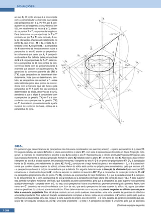 SOLUÇÕES



      ao eixo Xr. O ponto em que hr é concorrente
      com a perpendicular à charneira que passa
      pela perspectiva de I é Ir. Por fim, por Ir con-
      duziram-se as tangentes à circunferência em
      V.G., em rebatimento (as rectas tr e t’r), obten-
      do os pontos T e T’, os pontos de tangência.
      Para determinar as perspectivas de T e T’
      conduziu-se, por Tr e T’r, uma recta mr. A rec-
      ta mr intersecta a charneira do rebatimento no
      ponto Mr, que é fixo – M ≡ Mr. A recta mr in-
      tersecta o eixo Xr no ponto Nr – a perspectiva
      de N determina-se imediatamente sobre a
      perspectiva do eixo X, através da perpendicu-
      lar à charneira que passa por Nr. A perspecti-
      va da recta m fica definida pelas perspectivas
      de M e N. As perspectivas de T e T’ estão so-
      bre a perspectiva de m, nos pontos de con-
      corrência desta com as perpendiculares à
      charneira que passam por aqueles pontos. As
      geratrizes do contorno aparente são [TV] e
      [T’V], cujas perspectivas se desenharam ime-
      diatamente. Note que se desenharam, tam-
      bém, as perspectivas das rectas t e t’ – estas
      estão definidas pelos seus pontos de concor-
      rência com a charneira (que são fixos) e pela
      perspectiva de V. A partir dos dez pontos já
      determinados da elipse, desenhou-se a curva,
      atendendo a que a elipse é concordante com
      a perspectiva da geratriz [TV] em T e é con-
      cordante com a perspectiva da geratriz [T’V]
      em T’. Assinalando convenientemente a parte
      invisível do contorno da base, obteve-se a
      perspectiva do cone.




      306.
      Em primeiro lugar, desenharam-se as perspectivas dos três eixos coordenados (ver exercício anterior) – o plano axonométrico é o plano XY.
      Em seguida rebateu-se o plano XZ sobre o plano axonométrico (o plano XY), com vista à representação do sólido em Dupla Projecção Orto-
      gonal – a charneira do rebatimento foi o eixo X e o eixo Zr fica sobre o eixo Y. Representou-se o cilindro em Dupla Projecção Ortogonal, pela
      sua projecção horizontal e pela sua projecção frontal (no plano XZ rebatido sobre o plano XY, em torno do eixo X). Note que a base inferior
      é tangente ao eixo X e a base superior, em projecção horizontal, é tangente ao eixo Y. Q é um ponto do próprio plano XY. Q’2r é a projecção
      frontal de Q’ rebatida, pelo rebatimento do plano XZ. Por Q’2r conduziu-se o traço frontal do plano ν em rebatimento – fνr (ν é o plano hori-
      zontal que contém a base superior do sólido). A base inferior do sólido está contida no próprio plano axonométrico, pelo que está em V.G.
      – a perspectiva da base é a própria circunferência que a delimita. Em seguida determinou-se a direcção de afinidade d (ver exercício 267)
      e inverteu-se o rebatimento do ponto Q’, conforme exposto no relatório do exercício 297. Q’2 é a perspectiva da projecção frontal de Q’ e Q’
      é a perspectiva propriamente dita do ponto. Por Q’2 conduziu-se a perspectiva do traço frontal de ν (fν), que é paralela ao eixo X, e pelo pon-
      to de concorrência de fν com a perspectiva do eixo Z conduziu-se a perspectiva do traço lateral (de perfil) do plano ν (pν). A base superior
      está contida num plano horizontal (de nível), que é paralelo ao plano axonométrico, pelo que a perspectiva da base superior não apresenta
      qualquer deformação – projecta-se em V.G., ou seja, a sua perspectiva é outra circunferência, geometricamente igual à primeira. Assim, com
      centro em Q’, desenhou-se uma circunferência com 3 cm de raio, que será a perspectiva da base superior do sólido. Há, agora, que deter-
      minar as geratrizes do contorno aparente do cilindro. Estas determinam-se com o recurso aos planos tangentes ao cilindro que são para-
      lelos a uma recta projectante. Para tal há que conduzir, por um ponto qualquer, duas rectas – uma recta paralela às geratrizes do cilindro e
      uma recta projectante. Para evitar um traçado excessivamente complexo e denso, optou-se por considerar o Q’ como o ponto pelo qual se
      conduzirão as duas rectas. Uma das rectas é a recta suporte do próprio eixo do cilindro – é a recta paralela às geratrizes do sólido que pas-
      sa por Q’. Em seguida, conduziu-se, por Q’, uma recta projectante – a recta r. A perspectiva da recta r é um ponto, pelo que se assinalou
                                                                                                                      (Continua na página seguinte)

138
 