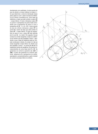 SOLUÇÕES



devidamente com parêntesis. A recta suporte do
eixo do cilindro e a recta r definem um plano θ –
há que determinar a recta de intersecção desse
plano (plano θ) com o plano da base de referên-
cia do cilindro (considerou-se, como base de
referência, a base que está contida no plano XY
– a base inferior). A recta r intersecta o plano XY
no ponto I. A perspectiva do ponto I está coinci-
dente com a perspectiva da recta r e com a
perspectiva de Q’ – I ≡ (r) ≡ Q’. A recta suporte
do eixo do cilindro intersecta o plano XY no
ponto Q (o centro da base que está contida no
plano XY – a base inferior). A recta de intersec-
ção do plano θ com o plano XY está definida
por I e por Q – é a recta i. Em seguida, há que
conduzir as rectas tangentes à base de referên-
cia do cilindro que são paralelas à recta i – aten-
dendo a que a base de referência está em V.G.,
esta construção é directa. As rectas t e t são as
rectas tangentes à base inferior do cilindro que
são paralelas à recta i – os pontos A e B são os
respectivos pontos de tangência. Os pontos cor-
respondentes da outra base são A’ e B’. As
geratrizes do contorno aparente são [AA’] e
[BB’]. A partir das geratrizes do contorno apa-
rente, desenhou-se a perspectiva do sólido,
assinalando convenientemente a parte invisível
do contorno da base inferior do cilindro.




                                                                 139
 