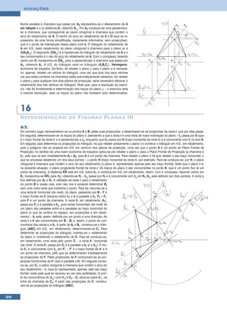 SOLUÇÕES



     Numa paralela à charneira que passa por A2 representou-se o afastamento de A
     em relação a ϕ (a distância d), obtendo Ar1. Por A2 conduziu-se uma perpendicu-
     lar à charneira, que corresponde ao plano ortogonal à charneira que contém o
     arco do rebatimento de A. O centro do arco do rebatimento de A é O (que se re-
     presentou de uma forma simplificada, meramente informativa, sem projecções),
     que é o ponto de intersecção desse plano com e. O triângulo do rebatimento de
     A em V.G. (pelo rebatimento do plano ortogonal à charneira para o plano ϕ) é
     [OA2Ar1]. O segmento [OAr1] é a hipotenusa do triângulo do rebatimento de A e o
     seu comprimento é o raio do arco do rebatimento de A. Com o compasso, fazendo
     centro em O, transportou-se OAr1 para a perpendicular à charneira que passa por
     A 2 , obtendo A r . A V.G. do triângulo está no triângulo [A r B r C r ]. Vantagens:
     economia de traçados. De facto, ao rebater o plano ρ para o plano ϕ é necessá-
     rio, apenas, rebater um vértice do triângulo, uma vez que dois dos seus vértices
     (os que estão contidos na charneira) estão automaticamente rebatidos. Ao rebater
     o plano ρ para qualquer dos dois planos de projecção, seria necessário efectuar o
     rebatimento dos três vértices do triângulo. Note que, para a resolução do exercí-
     cio, não foi fundamental a determinação dos traços do plano ρ – o exercício teria
     a mesma resolução, caso os traços do plano não tivessem sido determinados.




     16
     R EPRESENTAÇÃO DE F IGURA S P L ANA S III
     63.
     Em primeiro lugar, representaram-se os pontos A e B, pelas suas projecções, e desenharam-se as projecções da recta r, que por eles passa.
     Em seguida, determinaram-se os traços do plano δ, atendendo a que a recta r é uma recta de maior inclinação do plano – fδ passa por A (que
     é o traço frontal da recta r) e é perpendicular a r2, enquanto que hδ passa por H (traço horizontal da recta r) e é concorrente com fδ no eixo X.
     Em seguida, para determinar as projecções do triângulo, há que rebater previamente o plano δ e construir o triângulo em V.G., em rebatimento,
     pois o polígono não se projecta em V.G. em nenhum dos planos de projecção. Uma vez que o ponto A é um ponto do Plano Frontal de
     Projecção, no sentido de uma maior economia de traçados optou-se por rebater o plano α para o Plano Frontal de Projecção (a charneira é
     fδ), pelo que se tem imediatamente Ar ≡ A2, pois A é um ponto da charneira. Para rebater o plano δ há que rebater o seu traço horizontal, o
     que se processa rebatendo um dos seus pontos – o ponto H (traço horizontal da recta r), por exemplo. Para tal conduziu-se, por H, o plano
     ortogonal à charneira que contém o arco do seu rebatimento (o plano θ, representado apenas pelo seu traço frontal). Note que o plano θ é,
     na presente situação, o plano projectante frontal da recta r. Os traços do plano δ são concorrentes no ponto K, que é um ponto fixo (é um
     ponto da charneira). A distância KH está em V.G. sobre hδ, e continua em V.G. em rebatimento. Assim, com o compasso, fazendo centro em
     Kr, transportou-se KH1 para (fθ), obtendo-se Hr – hδr passa por Hr e é concorrente com fδr em Kr (hδr está definido por dois pontos). A recta rr
     fica definida por Ar e Hr. A utilidade da recta r para o rebatimento
     do ponto B é quase nula, pois não nos é possível determinar Br
     sem uma outra recta que contenha o ponto. Para tal, recorreu-se a
     uma recta h, horizontal (de nível), do plano, passando por B – F é
     o traço frontal de h (situa-se sobre fδ) e h é paralela a hδ. F2 ≡ Fr,
     pois F é um ponto da charneira. A recta h, em rebatimento (hr),
     passa por Fr e é paralela a hδr, pois rectas horizontais (de nível) de
     um plano são paralelas entre si e paralelas ao traço horizontal do
     plano (o que se verifica no espaço, em projecções e em rebati-
     mento) – hr está, assim, definida por um ponto e uma direcção. As
     recta r e h são concorrentes em B – Br é, assim, o ponto de con-
     corrência das rectas rr e hr. A partir de Ar e Br, construiu-se o triân-
     gulo [ABC] em V.G., em rebatimento, determinando-se Cr. Para
     determinar as projecções do triângulo, inverteu-se o rebatimento
     do plano δ, invertendo o rebatimento de C. Para tal conduziu-se,
     em rebatimento, uma recta pelo ponto C – a recta h’, horizontal
     (de nível). A recta h’r passa por Cr e é paralela a hr (e a hδr). A rec-
     ta h’r é concorrente com fδr em F’r – F’ é o traço frontal de h’ e é
     um ponto da charneira, pelo que se determinaram imediatamente
     as projecções de F. Pelas projecções de F conduziram-se as pro-
     jecções homónimas de h’ (que é paralela a h). Em seguida condu-
     ziu-se, por Cr, o plano ortogonal à charneira que contém o arco do
     seu rebatimento – θ1 (que foi representado, apenas, pelo seu traço
     frontal, razão pela qual se recorreu ao uso dos parêntesis). O pon-
     to de concorrência de (fθ1) com h’2 é C2 – C1 situa-se sobre h’1, na
     linha de chamada de C2. A partir das projecções de C, construí-
     ram-se as projecções do triângulo [ABC].


20
 