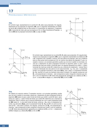 SOLUÇÕES




     17
     P ROBLEMA S M ÉTRICOS


     72.
     Em primeiro lugar, representaram-se os pontos A e B, pelas suas projecções. Em seguida,
     desenharam-se as projecções do segmento [AB], que é o segmento representativo da distân-
     cia de A a B (a distância entre os dois pontos é o comprimento do segmento). O segmento
     [AB] é horizontal (de nível), pelo que se projecta em V.G. no Plano Horizontal de Projecção – a
     V.G. de AB está na projecção horizontal de [AB], ou seja, em A1B1.




     73.


                                                Em primeiro lugar, representaram-se os pontos M e N, pelas suas projecções. Em seguida dese-
                                                nharam-se as projecções do segmento [MN], que é o segmento representativo da distância de M
                                                a N. O segmento não é paralelo a nenhum dos dois planos de projecção, pelo que a distância
                                                entre os dois pontos não se projecta em V.G. em nenhum dos planos de projecção. É, pois, ne-
                                                cessário o recurso a um processo geométrico auxiliar que, tal como é pedido no enunciado, de-
                                                verá ser o rebatimento do plano projectante horizontal do segmento (plano α) para o plano
                                                horizontal (de nível) que contém o ponto N. Assim, em seguida representou-se o plano ν, o plano
                                                horizontal (de nível) que contém N, e determinou-se a charneira do rebatimento – recta e. Esta é
                                                a recta de intersecção dos dois planos (é uma recta horizontal) – e2 ≡ (fν), pois ν é projectante
                                                frontal e, em projecção horizontal, e1 está sobre [M1N1], pois o plano α é projectante horizontal.
                                                Nr ≡ N1, pois N é um ponto da charneira (roda sobre si próprio). Em seguida conduziu-se, por
                                                M1, uma perpendicular à charneira – esta corresponde ao plano ortogonal à charneira que con-
                                                tém o arco do rebatimento de M. Sobre esta perpendicular representou-se a distância de M a ν
                                                (3 cm – a cota de M em relação a ν), obtendo Mr. MrNr é a V.G. de MN.




     74.
     Ver relatório do exercício anterior. É necessário recorrer a um processo geométrico auxiliar
     que, tal como é pedido no enunciado, deverá ser o rebatimento do plano projectante frontal do
     segmento [MN] (plano θ) para o plano frontal (de frente) que contém o ponto N. Assim, repre-
     sentou-se o plano ϕ, o plano frontal (de frente) que contém N e determinou-se a charneira do
     rebatimento. Esta é a recta e, que é a recta de intersecção de ϕ com o plano projectante frontal
     de [MN] (plano θ) – é uma recta frontal (de frente), sendo e1 ≡ (hϕ), pois ϕ é projectante hori-
     zontal, e e2 está sobre [M2N2], pois θ é projectante frontal. Nr ≡ N2, pois N é um ponto da char-
     neira (é fixo – roda sobre si próprio). Em seguida, conduziu-se, por M2, uma perpendicular à
     charneira – esta corresponde ao plano ortogonal à charneira que contém o arco do rebatimen-
     to de M. Sobre esta perpendicular representou-se a distância de M a ϕ (3 cm – o afastamento
     de M em relação a ϕ), obtendo Mr. MrNr é a V.G. de MN.




26
 