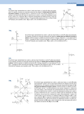 SOLUÇÕES



75.
Em primeiro lugar, representaram-se o plano θ, pelos seus traços, e o ponto A, pelas suas projec-
ções. Em seguida, procedeu-se à execução sequencial das etapas do método geral da distância
de pontos a planos, da seguinte forma: 1. conduziu-se, por A, uma recta p, ortogonal a θ – a
recta p é uma recta frontal (de frente); 2. determinou-se o ponto I, o ponto de intersecção da recta
p com o plano θ; 3. o segmento [AI] é o segmento representativo da distância de A a θ, pelo que
a distância de A a I é a distância de A a α. O segmento [AI] projecta-se em V.G. no Plano Frontal
de Projecção, pois é paralelo a este – A2I2 é, assim, a V.G. da distância de A a θ.




76.

                                  Em primeiro lugar, representaram-se o plano ν, pelo seu traço frontal, e o ponto P, pelas suas projecções.
                                  Em seguida, procedeu-se à execução sequencial das etapas do método geral da distância de pontos a
                                  planos, conforme exposto no relatório do exercício anterior. A recta p, ortogonal a ν e que passa por P, é
                                  vertical – é paralela ao Plano Frontal de Projecção. O segmento [PI] projecta-se, assim, em V.G. no Plano
                                  Frontal de Projecção, pois é paralelo a este – P2I2 é, assim, a V.G. da distância de P a ν.




77.
Em primeiro lugar, representaram-se o plano ϕ, pelo seu traço horizontal, e o ponto T, pelas suas projecçõ-
es. Em seguida, procedeu-se à execução sequencial das etapas do método geral da distância de pontos
a planos, conforme exposto no relatório do exercício 75. A recta p, ortogonal a ϕ e que passa por T, é de
topo – é paralela ao Plano Horizontal de Projecção. O segmento [TI] projecta-se, assim, em V.G. no Plano
Horizontal de Projecção, pois é paralelo a este – T1I1 é, assim, a V.G. da distância de T a ϕ.




78.
                                                      Em primeiro lugar, representaram-se o plano α, pelos seus traços, e o ponto M, pelas
                                                      suas projecções. O plano α tem os seus traços simétricos em relação ao eixo X, pois é
                                                      ortogonal ao β1/3. Em seguida, procedeu-se à execução sequencial das etapas do mé-
                                                      todo geral da distância de pontos a planos, conforme exposto no relatório do exercí-
                                                      cio 75. Assim, tem-se: 1. por M conduziu-se uma recta p, ortogonal a γ (trata-se de
                                                      uma recta oblíqua, cujas projecções são perpendiculares aos traços homónimos do
                                                      plano γ); 2. determinou-se o ponto I, o ponto de intersecção da recta p com o plano γ
                                                      (o ponto I determinou-se com o recurso ao método geral da intersecção de rectas
                                                      com planos, uma vez que nem a recta p nem o plano γ são projectantes – o plano α foi
                                                      o plano auxiliar a que se recorreu); 3. a distância de M a I é a distância de M a γ, pelo
                                                      que o segmento [MI] é o segmento representativo da distância de M a γ. O segmento
                                                      não se projecta em V.G., pelo que se recorreu ao rebatimento do plano α (o plano pro-
                                                      jectante horizontal de [MI]) para o plano horizontal (de nível) que passa pelo ponto I
                                                      (ver relatório do exercício 73). MrIr é a V.G. de MI.




                                                                                                                                                  27
 