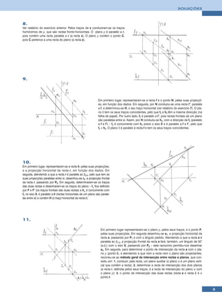 SOLUÇÕES



8.
Ver relatório do exercício anterior. Pelos traços de s conduziram-se os traços
homónimos de ρ, que são rectas fronto-horizontais. O plano ρ é paralelo a r,
pois contém uma recta paralela a r (a recta s). O plano ρ contém o ponto C,
pois C pertence a uma recta do plano (a recta s).




9.




                                                              Em primeiro lugar, representaram-se a recta f e o ponto N, pelas suas projecçõ-
                                                              es, em função dos dados. Em seguida, por N conduziu-se uma recta f’, paralela
                                                              a f, e determinou-se H, o seu traço horizontal (ver relatório do exercício 7). O pla-
                                                              no δ tem os seus traços coincidentes, pelo que fδ e hδ têm a mesma direcção (na
                                                              folha de papel). Por outro lado, fδ é paralelo a f’, pois rectas frontais de um plano
                                                              são paralelas entre si. Assim, por H conduziu-se hδ, com a direcção de fδ (paralelo
                                                              a f e f’) – fδ é concorrente com hδ sobre o eixo X e é paralelo a f e f’, pelo que
                                                              fδ ≡ hδ. O plano δ é paralelo à recta f e tem os seus traços coincidentes.




10.
Em primeiro lugar, representaram-se a recta h, pelas suas projecções,
e a projecção horizontal da recta r, em função dos dados. Em
seguida, atendendo a que a recta r é paralela ao β2/4, pelo que tem as
suas projecções paralelas entre si, desenhou-se r2, a projecção frontal
da recta r, passando por P2. Em seguida, determinaram-se os traços
das duas rectas e desenharam-se os traços do plano – fα fica definido
por F e F’ (os traços frontais das duas rectas) e hα é concorrente com
fα no eixo X, é paralelo a h (rectas horizontais de um plano são parale-
las entre si) e contém H (o traço horizontal da recta r).




11.

                                                                Em primeiro lugar representaram-se o plano ρ, pelos seus traços, e o ponto P,
                                                                pelas suas projecções. Em seguida desenhou-se a1, a projecção horizontal da
                                                                recta a, passando por P1 e com o ângulo pedido. Atendendo a que a recta a é
                                                                paralela ao β1/3, a projecção frontal da recta a fará, também, um ângulo de 50°
                                                                (a.d.) com o eixo X, passando por P2 – este raciocínio permitiu-nos desenhar
                                                                a2. Em seguida, para determinar o ponto de intersecção da recta a com o pla-
                                                                no ρ (ponto I), e atendendo a que nem a recta nem o plano são projectantes,
                                                                recorreu-se ao método geral da intersecção entre rectas e planos, que con-
                                                                sistiu em: 1. conduzir, pela recta, um plano auxiliar (o plano α é um plano verti-
                                                                cal que contém a recta); 2. determinar a recta de intersecção dos dois planos
                                                                (a recta i, definida pelos seus traços, é a recta de intersecção do plano α com
                                                                o plano ρ); 3. o ponto de intersecção das duas rectas (recta a e recta i) é o
                                                                ponto I.


                                                                                                                                                      3
 