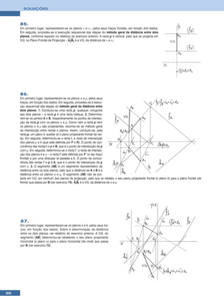 SOLUÇÕES



     85.
     Em primeiro lugar, representaram-se os planos ν e ν1, pelos seus traços frontais, em função dos dados.
     Em seguida, procedeu-se à execução sequencial das etapas do método geral da distância entre dois
     planos, conforme exposto no relatório do exercício anterior. A recta p é vertical, pelo que se projecta em
     V.G. no Plano Frontal de Projecção – A2B2 é a V.G. da distância de ν a ν1.




     86.
     Em primeiro lugar, representaram-se os planos α e µ, pelos seus
     traços, em função dos dados. Em seguida, procedeu-se à execu-
     ção sequencial das etapas do método geral da distância entre
     dois planos. 1. Conduziu-se uma recta p, qualquer, ortogonal
     aos dois planos – a recta p é uma recta oblíqua. 2. Determina-
     ram-se os pontos A e B, respectivamente os pontos de intersec-
     ção da recta p com os planos α e µ. Como nem a recta p nem
     os planos α e µ são projectantes, recorreu-se ao método geral
     da intersecção entre rectas e planos. Assim, conduziu-se, pela
     recta p, um plano θ, auxiliar (é o plano projectante frontal da rec-
     ta). Em seguida, determinou-se a recta i, a recta de intersecção
     dos planos µ e θ (que está definida por F e H). O ponto de con-
     corrência das rectas i e p é B, que é o ponto de intersecção de p
     com µ. Em seguida, determinou-se a recta i’, a recta de intersec-
     ção dos planos θ e α – a recta i’ está definida por F’ (o seu traço
     frontal) e por uma direcção (é paralela a i). O ponto de concor-
     rência das rectas i’ e p é A, que é o ponto de intersecção de p
     com α. 3. O segmento [AB] é um segmento representativo da
     distância entre os dois planos, pelo que a distância de A a B é a
     distância entre os planos α e µ. O segmento [AB] não se pro-
     jecta em V.G. em nenhum dos planos de projecção, pelo que se rebateu o seu plano projectante frontal (o plano θ) para o plano frontal (de
     frente) que passa por B (ver exercício 74). ArBr é a V.G. da distância de α a µ.




     87.
     Em primeiro lugar, representaram-se os planos δ e θ, pelos seus tra-
     ços, em função dos dados. Sobre a determinação da distância
     entre os dois planos, ver relatório do exercício anterior. A V.G. do
     segmento [AB] determinou-se rebatendo o seu plano projectante
     horizontal (o plano α) para o plano horizontal (de nível) que passa
     por B (ver exercício 73).




30
 