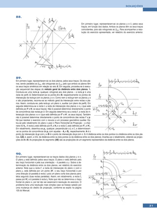 SOLUÇÕES



88.

                                                                          Em primeiro lugar, representaram-se os planos α e δ, pelos seus
                                                                          traços, em função dos dados. Ambos os planos têm os seus traços
                                                                          coincidentes, pois são ortogonais ao β2/4. Para acompanhar a reso-
                                                                          lução do exercício apresentada, ver relatório do exercício anterior.




89.
Em primeiro lugar, representaram-se os dois planos, pelos seus traços. Os dois pla-
nos, sendo paralelos ao β2/4, são ortogonais ao β1/3, pelo que ambos os planos têm
os seus traços simétricos em relação ao eixo X. Em seguida, procedeu-se à execu-
ção sequencial das etapas do método geral da distância entre dois planos. 1.
Conduziu-se uma recta p, qualquer, ortogonal aos dois planos – a recta p é uma
recta de perfil. 2. Determinaram-se os pontos A e B, respectivamente os pontos de
intersecção da recta p com os planos ρ e σ. Como nem a recta p nem os planos ρ e
σ são projectantes, recorreu-se ao método geral da intersecção entre rectas e pla-
nos. Assim, conduziu-se, pela recta p, um plano π, auxiliar (um plano de perfil). Em
seguida determinou-se a recta i, a recta de intersecção dos planos π e ρ (que está
definida por F e H, os seus traços). Não é possível determinar directamente o ponto
de concorrência das rectas p e i. Em seguida determinou-se a recta i’, a recta de in-
tersecção dos planos π e σ (que está definida por F’ e H’, os seus traços). Também
não é possível determinar directamente o ponto de concorrência das rectas i’ e p.
Há que resolver o exercício com o recurso a um processo geométrico auxiliar. Op-
tou-se pelo rebatimento do plano π para o Plano Horizontal de Projecção – a char-
neira foi hπ. A recta ir está definida por Fr e Hr e a recta i’r está definida por F’r e H’r.
Em rebatimento, desenhou-se pr, qualquer, perpendicular a ir e i’r e determinaram-
-se os pontos de concorrência de pr com aquelas – Ar e Br, respectivamente. A é o
ponto de intersecção de p com ρ e B é o ponto de intersecção de p com σ. 3. A distância entre os dois pontos é a distância entre os dois pla-
nos. ArBr é, assim, a V.G. da distância entre os dois pontos (e da distância entre os dois planos). Inverteu-se o rebatimento, obtendo as projec-
ções de A e B. As projecções do segmento [AB] são as projecções de um segmento representativo da distância entre os dois planos.




90.
Em primeiro lugar, representaram-se os traços dados dos planos ρ e σ.
O plano ρ está definido pelos seus traços. O plano σ está definido pelo
seu traço horizontal e pela sua orientação – é paralelo a ρ. Sobre a de-
terminação da distância entre os dois planos, ver relatório do exercício
anterior. Note que a recta i’, a recta de intersecção do plano π com o
plano ρ, está definida por um ponto (H’, o seu traço horizontal) e por
uma direcção (é paralela à recta i, pois um plano corta dois planos para-
lelos segundo duas rectas paralelas). Assim, em rebatimento, a recta i’r
passa por H’r e é paralela à recta ir. Note que não se determinou o traço
frontal do plano σ, por tal não ser essencial à resolução do exercício. O
problema teria uma resolução mais simples caso se tivesse optado por
uma mudança do diedro de projecção, conforme se expôs na página
120 do Manual.




                                                                                                                                                    31
 