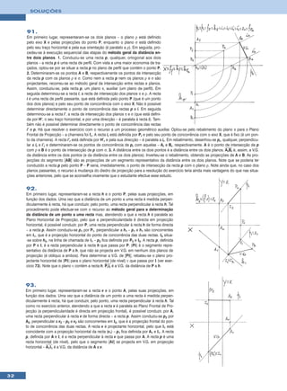 SOLUÇÕES




     91.
     Em primeiro lugar, representaram-se os dois planos – o plano ρ está definido
     pelo eixo X e pelas projecções do ponto P, enquanto o plano σ está definido
     pelo seu traço horizontal e pela sua orientação (é paralelo a ρ). Em seguida, pro-
     cedeu-se à execução sequencial das etapas do método geral da distância en-
     tre dois planos. 1. Conduziu-se uma recta p, qualquer, ortogonal aos dois
     planos – a recta p é uma recta de perfil. Com vista a uma maior economia de tra-
     çados, optou-se por se situar a recta p no plano de perfil que contém o ponto P.
     2. Determinaram-se os pontos A e B, respectivamente os pontos de intersecção
     da recta p com os planos ρ e σ. Como nem a recta p nem os planos ρ e σ são
     projectantes, recorreu-se ao método geral da intersecção entre rectas e planos.
     Assim, conduziu-se, pela recta p, um plano π, auxiliar (um plano de perfil). Em
     seguida determinou-se a recta i, a recta de intersecção dos planos π e ρ. A recta
     i é uma recta de perfil passante, que está definida pelo ponto P (que é um ponto
     dos dois planos) e pelo seu ponto de concorrência com o eixo X. Não é possível
     determinar directamente o ponto de concorrência das rectas p e i. Em seguida
     determinou-se a recta i’, a recta de intersecção dos planos π e σ (que está defini-
     da por H’, o seu traço horizontal, e por uma direcção – é paralela à recta i). Tam-
     bém não é possível determinar directamente o ponto de concorrência das rectas
     i’ e p. Há que resolver o exercício com o recurso a um processo geométrico auxiliar. Optou-se pelo rebatimento do plano π para o Plano
     Frontal de Projecção – a charneira foi fπ. A recta ir está definida por Pr e pelo seu ponto de concorrência com o eixo X, que é fixo (é um pon-
     to da charneira). A recta i’r está definida por H’r e pela sua direcção – é paralela a ir. Em rebatimento, desenhou-se pr, qualquer, perpendicu-
     lar a ir e i’r e determinaram-se os pontos de concorrência de pr com aquelas – Ar e Br, respectivamente. A é o ponto de intersecção de p
     com ρ e B é o ponto de intersecção de p com σ. 3. A distância entre os dois pontos é a distância entre os dois planos. ArBr é, assim, a V.G.
     da distância entre os dois pontos (e da distância entre os dois planos). Inverteu-se o rebatimento, obtendo as projecções de A e B. As pro-
     jecções do segmento [AB] são as projecções de um segmento representativo da distância entre os dois planos. Note que se poderia ter
     conduzido a recta p pelo ponto P – P seria, imediatamente, o ponto de intersecção da recta p com o plano ρ. Note ainda que, no caso dos
     planos passantes, o recurso à mudança do diedro de projecção para a resolução do exercício teria ainda mais vantagens do que nas situa-
     ções anteriores, pelo que se aconselha vivamente que o estudante efectue esse estudo.


     92.
     Em primeiro lugar, representaram-se a recta h e o ponto P, pelas suas projecções, em
     função dos dados. Uma vez que a distância de um ponto a uma recta é medida perpen-
     dicularmente à recta, há que conduzir, pelo ponto, uma recta perpendicular à recta h. Tal
     procedimento pode efectuar-se com o recurso ao método geral para a determinação
     da distância de um ponto a uma recta mas, atendendo a que a recta h é paralela ao
     Plano Horizontal de Projecção, pelo que a perpendicularidade é directa em projecção
     horizontal, é possível conduzir, por P, uma recta perpendicular à recta h de forma directa
     – a recta p. Assim conduziu-se p1 por P1, perpendicular a h1 – p1 e h1 são concorrentes
     em I1, que é a projecção horizontal do ponto de concorrência das duas rectas. I2 situa-
     -se sobre h2, na linha de chamada de I1 – p2 fica definida por P2 e I2. A recta p, definida
     por P e I, é a recta perpendicular à recta h que passa por P. [PI] é o segmento repre-
     sentativo da distância de P a h, que não se projecta em V.G. em nenhum dos planos de
     projecção (é oblíquo a ambos). Para determinar a V.G. de [PI], rebateu-se o plano pro-
     jectante horizontal de [PI] para o plano horizontal (de nível) ν que passa por I (ver exer-
     cício 73). Note que o plano ν contém a recta h. PrIr é a V.G. da distância de P a h.



     93.
     Em primeiro lugar, representaram-se a recta v e o ponto A, pelas suas projecções, em
     função dos dados. Uma vez que a distância de um ponto a uma recta é medida perpen-
     dicularmente à recta, há que conduzir, pelo ponto, uma recta perpendicular à recta h. Tal
     como no exercício anterior, atendendo a que a recta v é paralela ao Plano Frontal de Pro-
     jecção (a perpendicularidade é directa em projecção frontal), é possível conduzir, por A,
     uma recta perpendicular à recta v de forma directa – a recta p. Assim conduziu-se p2 por
     A2, perpendicular a v2 – p2 e v2 são concorrentes em I2, que é a projecção frontal do pon-
     to de concorrência das duas rectas. A recta v é projectante horizontal, pelo que I1 está
     coincidente com a projecção horizontal da recta (v1) – p1 fica definida por A1 e I1. A recta
     p, definida por A e I, é a recta perpendicular à recta v que passa por A. A recta p é uma
     recta horizontal (de nível), pelo que o segmento [AI] se projecta em V.G. em projecção
     horizontal – A1I1 é a V.G. da distância de A a v.




32
 