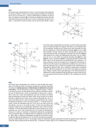 SOLUÇÕES



     97.
     Em primeiro lugar, representaram-se a recta r e o ponto A, pelas suas projecções,
     em função dos dados. A recta r tem as suas projecções simétricas em relação ao
     eixo X, pois é uma recta do β1/3. Sobre a determinação da distância do ponto à
     recta, ver relatório do exercício 95. A charneira do rebatimento (recta e) está defi-
     nida pelo ponto A e pelo ponto B, que é o ponto de intersecção da recta r com o
     plano ν. O ponto C foi o ponto da recta a que se recorreu para rebater a recta r.




     98.
                                                                      Em primeiro lugar, representaram-se a recta p e o ponto P, pelas suas projec-
                                                                      ções, em função dos dados. Em seguida, recorrendo a uma mudança do die-
                                                                      dro de projecção, transformou-se a recta p numa recta horizontal (de nível).
                                                                      Para tal, substituiu-se o Plano Horizontal de Projecção (plano 1) por um pla-
                                                                      no 4, paralelo à recta p, criando um diedro de projecção no qual p é uma
                                                                      recta horizontal (de nível). As projecções da recta p e do ponto P no plano 4
                                                                      determinaram-se em função dos afastamentos dos pontos, que se mantêm.
                                                                      Uma vez que, no novo diedro de projecção (formado pelo plano 2 e pelo
                                                                      plano 4), a recta é paralela ao plano 4, a perpendicularidade é directa neste
                                                                      plano. Assim, por P4 conduziu-se uma perpendicular a p4, obtendo I4 – I2
                                                                      situa-se sobre p2, na linha de chamada de I4. A projecção horizontal de I, I1,
                                                                      determinou-se em função do seu afastamento (a distância de I4 ao eixo X’). A
                                                                      partir das projecções de I no diedro de projecção inicial, desenharam-se as
                                                                      projecções do segmento [PI], que é o segmento representativo da distância
                                                                      de P a p – [PI] não se projecta em V.G. em nenhum dos planos de projecção,
                                                                      pois é oblíquo a ambos. Assim, para determinar a V.G. de PΙ recorreu-se ao
                                                                      rebatimento do plano projectante frontal de [PI] para o plano frontal (de fren-
                                                                      te) ϕ que passa por P (ver exercício 74). PrIr é a V.G. da distância do ponto P
                                                                      à recta p.




     99.
     Em primeiro lugar, representaram-se a recta p e o ponto A, pelas suas projec-
     ções, em função dos dados. Em seguida, procedeu-se à execução sequencial
     das etapas do método geral para a determinação da distância de um ponto
     a uma recta. 1. Por A conduziu-se um plano ρ, ortogonal à recta p – o plano ρ
     é um plano de rampa, que está definido por A e pela sua orientação (é ortogo-
     nal a p). 2. Determinou-se o ponto de intersecção da recta p com o plano ρ.
     Nem a recta nem o plano são projectantes, pelo que se recorreu ao método
     geral da intersecção de rectas com planos. Assim, por p conduziu-se um plano
     de perfil π e determinou-se a recta i, que é a recta de intersecção de π com ρ. A
     recta i está definida por A’ e pela sua direcção (é perpendicular a p). O ponto
     A’ obteve-se conduzindo, por A, uma recta do plano ρ – a recta g, fronto-hori-
     zontal. O ponto de intersecção de g com π é A’, que é um ponto comum aos
     dois planos e, por isso, é um ponto da recta i. O ponto de concorrência das
     rectas p e i determinou-se em rebatimento, rebatendo π para o Plano Frontal de
     Projecção. A recta pr está definida por Mr e Nr e a recta ir passa por A’r e é per-
     pendicular a pr – pr e ir são concorrentes em Ir (I é o ponto de intersecção da
     recta p com o plano ρ). Invertendo o rebatimento obtiveram-se as projecções
     de I e do segmento [AI]. 3. A distância de A a I é a distância do ponto A à recta
     p – [AI] é, assim, o segmento representativo da distância do ponto A à recta p.
     O segmento [AI] não se projecta em V.G. em nenhum dos planos de projecção,
     pelo que a determinação da sua V.G. se processou através do rebatimento do plano projectante horizontal do segmento para o plano hori-
     zontal (de nível) que passa por A (ver exercício 73) – a charneira é a recta e’. ArIr é a V.G. da distância do ponto A à recta p.


34
 
