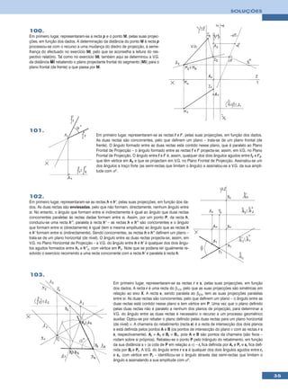 SOLUÇÕES



100.
Em primeiro lugar, representaram-se a recta p e o ponto M, pelas suas projec-
ções, em função dos dados. A determinação da distância do ponto M à recta p
processou-se com o recurso a uma mudança do diedro de projecção, à seme-
lhança do efectuado no exercício 98, pelo que se aconselha a leitura do res-
pectivo relatório. Tal como no exercício 98, também aqui se determinou a V.G.
da distância MI rebatendo o plano projectante frontal do segmento [MI] para o
plano frontal (de frente) ϕ que passa por M.




101.
                                        Em primeiro lugar, representaram-se as rectas f e f’, pelas suas projecções, em função dos dados.
                                        As duas rectas são concorrentes, pelo que definem um plano – trata-se de um plano frontal (de
                                        frente). O ângulo formado entre as duas rectas está contido nesse plano, que é paralelo ao Plano
                                        Frontal de Projecção – o ângulo formado entre as rectas f e f’ projecta-se, assim, em V.G. no Plano
                                        Frontal de Projecção. O ângulo entre f e f’ é, assim, qualquer dos dois ângulos agudos entre f2 e f’2,
                                        que têm vértice em A2 e que se projectam em V.G. no Plano Frontal de Projecção. Assinalou-se um
                                        dos ângulos a traço forte (as semi-rectas que limitam o ângulo) e assinalou-se a V.G. da sua ampli-
                                        tude com αº.




102.
Em primeiro lugar, representaram-se as rectas h e h’, pelas suas projecções, em função dos da-
dos. As duas rectas são enviesadas, pelo que não formam, directamente, nenhum ângulo entre
si. No entanto, o ângulo que formam entre si indirectamente é igual ao ângulo que duas rectas
concorrentes paralelas às rectas dadas formam entre si. Assim, por um ponto P, da recta h,
conduziu-se uma recta h’’, paralela à recta h’ – as rectas h e h’’ são concorrentes e o ângulo
que formam entre si (directamente) é igual (tem a mesma amplitude) ao ângulo que as rectas h
e h’ formam entre si (indirectamente). Sendo concorrentes, as rectas h e h’’ definem um plano –
trata-se de um plano horizontal (de nível). O ângulo entre as duas rectas projecta-se, assim, em
V.G. no Plano Horizontal de Projecção – a V.G. do ângulo entre h e h’ é qualquer dos dois ângu-
los agudos formados entre h1 e h’’1, com vértice em P1. Note que se poderia ter igualmente re-
solvido o exercício recorrendo a uma recta concorrente com a recta h’ e paralela à recta h.




103.
                                                  Em primeiro lugar, representaram-se as rectas r e s, pelas suas projecções, em função
                                                  dos dados. A recta r é uma recta do β1/3, pelo que as suas projecções são simétricas em
                                                  relação ao eixo X. A recta s, sendo paralela ao β2/4, tem as suas projecções paralelas
                                                  entre si. As duas rectas são concorrentes, pelo que definem um plano – o ângulo entre as
                                                  duas rectas está contido nesse plano e tem vértice em P. Uma vez que o plano definido
                                                  pelas duas rectas não é paralelo a nenhum dos planos de projecção, para determinar a
                                                  V.G. do ângulo entre as duas rectas é necessário o recurso a um processo geométrico
                                                  auxiliar. Optou-se por rebater o plano definido pelas duas rectas para um plano horizontal
                                                  (de nível) ν. A charneira do rebatimento (recta e) é a recta de intersecção dos dois planos
                                                  e está definida pelos pontos A e B (os pontos de intersecção do plano ν com as rectas r e
                                                  s, respectivamente). Ar ≡ A1 e Br ≡ B1, pois A e B são pontos da charneira (são fixos –
                                                  rodam sobre si próprios). Rebateu-se o ponto P pelo triângulo do rebatimento, em função
                                                  da sua distância a ν (a cota de P em relação a ν) – rr fica definida por Ar e Pr e sr fica defi-
                                                  nida por Br e Pr. A V.G. do ângulo entre r e s é qualquer dos dois ângulos agudos entre rr
                                                  e sr, com vértice em Pr – identificou-se o ângulo através das semi-rectas que limitam o
                                                  ângulo e assinalando a sua amplitude com αº.


                                                                                                                                                     35
 