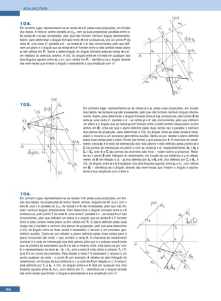 SOLUÇÕES



     104.
     Em primeiro lugar, representaram-se as rectas m e n, pelas suas projecções, em função
     dos dados. A recta n, sendo paralela ao β2/4, tem as suas projecções paralelas entre si.
     As rectas m e n são enviesadas, pelo que não formam nenhum ângulo directamente.
     Assim, para determinar o ângulo formado entre m e n conduziu-se, por um ponto P da
     recta m, uma recta n’, paralela a n – as rectas m e n’ são concorrentes, pelo que defi-
     nem um plano e o ângulo que as rectas m e n’ formam entre si está contido nesse plano
     (e tem vértice em P). Sobre a determinação do ângulo formado entre as rectas m e n’,
     ver relatório do exercício anterior. A V.G. do ângulo entre m e n está em qualquer dos
     dois ângulos agudos entre mr e n’r, com vértice em Pr – identificou-se o ângulo através
     das semi-rectas que limitam o ângulo e assinalando a sua amplitude com αº.




     105.
                                                        Em primeiro lugar, representaram-se as rectas n e p, pelas suas projecções, em função
                                                        dos dados. As rectas n e p são enviesadas, pelo que não formam nenhum ângulo directa-
                                                        mente. Assim, para determinar o ângulo formado entre n e p conduziu-se, pelo ponto B da
                                                        recta p, uma recta n’, paralela a n – as rectas p e n’ são concorrentes, pelo que definem
                                                        um plano e o ângulo que as rectas p e n’ formam entre si está contido nesse plano (e tem
                                                        vértice em B). Uma vez que o plano definido pelas duas rectas não é paralelo a nenhum
                                                        dos planos de projecção, para determinar a V.G. do ângulo entre as duas rectas é nece-
                                                        ssário o recurso a um processo geométrico auxiliar. Optou-se por rebater o plano definido
                                                        pelas duas rectas para o plano frontal (de frente) ϕ que passa por A. A charneira do rebati-
                                                        mento (recta e) é a recta de intersecção dos dois planos e está definida pelos pontos A e
                                                        C (os pontos de intersecção do plano ϕ com as rectas p e n’, respectivamente). Ar ≡ A2 e
                                                        Cr ≡ C2, pois A e C são pontos da charneira (são fixos – rodam sobre si próprios). Reba-
                                                        teu-se o ponto B pelo triângulo do rebatimento, em função da sua distância a ϕ (o afasta-
                                                        mento de B em relação a ϕ) – pr fica definida por Ar e Br e n’r fica definida por Cr e Br. A
                                                        V.G. do ângulo entre p e n é qualquer dos dois ângulos agudos entre pr e n’r, com vértice
                                                        em Br – identificou-se o ângulo através das semi-rectas que limitam o ângulo e assina-
                                                        lando a sua amplitude com a letra θ.




     106.
     Em primeiro lugar, representaram-se as rectas r e h, pelas suas projecções, em fun-
     ção dos dados. As projecções da recta r fazem, ambas, ângulos de 45° (a.d.) com o
     eixo X, pois r é paralela ao β1/3. As rectas r e h são enviesadas, pelo que não for-
     mam nenhum ângulo directamente. Para determinar o ângulo formado entre r e h
     conduziu-se, pelo ponto T da recta h, uma recta r’, paralela a r – as rectas h e r’ são
     concorrentes, pelo que definem um plano e o ângulo que as rectas h e r’ formam
     entre si está contido nesse plano (e tem vértice em T). O plano definido pelas duas
     rectas não é paralelo a nenhum dos planos de projecção, pelo que para determinar
     a V.G. do ângulo entre as duas rectas é necessário o recurso a um processo geo-
     métrico auxiliar. Optou-se por rebater o plano definido pelas duas rectas para o
     plano horizontal (de nível) ν que contém a recta h. A charneira do rebatimento
     (recta e) é a recta de intersecção dos dois planos, pelo que é a própria recta h (note
     que se poderia ter assinalado que h e e são a mesma recta, mas optou-se por omi-
     tir a representação da recta e) – hr ≡ h1, pois a recta h roda sobre si própria. Tr ≡ T1
     pois T é um ponto da charneira. Para rebater a recta r’ é necessário o recurso a um
     ponto qualquer da recta – o ponto A, por exemplo. A rebateu-se pelo triângulo do
     rebatimento, em função da sua distância a ν (a cota de A em relação a ν). A recta r’r
     está definida por Tr e Ar. A V.G. do ângulo entre r e h está em qualquer dos dois
     ângulos agudos entre hr e r’r, com vértice em Tr – identificou-se o ângulo através
     das semi-rectas que limitam o ângulo e assinalando a sua amplitude com αº.




36
 