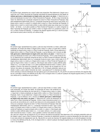 SOLUÇÕES



107.
Em primeiro lugar, representou-se a recta f, pelas suas projecções. Para determinar o ângulo que a
recta f faz com o Plano Horizontal de Projecção executaram-se sequencialmente as três etapas do
método geral para a determinação do ângulo entre uma recta e um plano. 1. Determinou-se o
ponto de intersecção da recta f com o Plano Horizontal de Projecção – H. H é o traço horizontal da
recta f. 2. Determinou-se a projecção ortogonal da recta f no Plano Horizontal de Projecção. Esta
está imediatamente determinada, pois é f1, a projecção horizontal da recta f (que é outra recta). 3. O
ângulo entre a recta f e a recta f1 é o ângulo entre a recta f e o Plano Horizontal de Projecção. O
ângulo entre a recta f e a recta f1 está contido no plano definido pelas duas rectas (que é um plano
frontal – de frente) – é um plano paralelo ao Plano Frontal de Projecção e é o plano ortogonal ao
Plano Horizontal de Projecção que contém a recta f. O ângulo entre f e f1 projecta-se, assim, em
V.G. no Plano Frontal de Projecção – é qualquer dos ângulos agudos entre f2 e o eixo X (a projec-
ção frontal da recta f1 está no eixo X), com vértice em H2.




108.
Em primeiro lugar, representaram-se o plano ϕ, pelo seu traço horizontal, e a recta r, pelas suas
projecções, em função dos dados. O ângulo entre a recta r e o plano ϕ é igual (tem a mesma
amplitude) ao ângulo entre a recta r e o Plano Frontal de Projecção. Assim, há que determinar o
ângulo entre a recta r e o Plano Frontal de Projecção, o que se efectuou com o recurso ao mé-
todo geral para a determinação do ângulo entre uma recta e um plano. 1. Determinou-se o
ponto de intersecção da recta r com o Plano Frontal de Projecção – F. F é o traço frontal da rec-
ta r. 2. Determinou-se a projecção ortogonal da recta r no Plano Frontal de Projecção. Esta está
imediatamente determinada, pois é r2, a projecção frontal da recta r (que é outra recta). 3. O
ângulo entre a recta r e a recta r2 é o ângulo entre a recta r e o Plano Frontal de Projecção (e é
igual ao ângulo entre a recta r e o plano ϕ). Este ângulo está contido no plano definido pelas
rectas r e r2 – é um plano de topo α e é o plano projectante frontal da recta r. O plano α não é
paralelo a nenhum dos planos de projecção, pelo que o ângulo não se projecta em V.G. em
nenhum dos planos de projecção. Para determinar a VG. do ângulo pretendido optou-se por
rebater o plano α para o plano horizontal (de nível) ν que passa por F. A charneira do rebati-
mento (recta e) é a recta de intersecção dos dois planos que é uma recta de topo. Fr ≡ F1 pois F é um ponto da charneira. Em seguida reba-
teu-se o ponto B e a recta rr fica definida por Fr e Br. A V.G. do ângulo entre r e ϕ está em qualquer dos ângulos agudos entre rr e o eixo X,
com vértice em Fr, e identificou-se com a letra θ.




109.
Em primeiro lugar, representaram-se o plano ν, pelo seu traço frontal, e a recta r, pelas
suas projecções, em função dos dados. As projecções da recta r são simétricas em
relação ao eixo X, pois trata-se de uma recta do β1/3. O ângulo entre a recta r e o plano
ν é igual (tem a mesma amplitude) ao ângulo entre a recta r e o Plano Horizontal de
Projecção. Assim, há que determinar o ângulo entre a recta r e o Plano Horizontal de
Projecção, o que se efectuou com o recurso ao método geral para a determinação
do ângulo entre uma recta e um plano. 1. Determinou-se o ponto de intersecção da
recta r com o Plano Horizontal de Projecção – H. H é o traço horizontal da recta r e é o
seu ponto de concorrência com o eixo X, pois trata-se de uma recta passante. 2. Deter-
minou-se a projecção ortogonal da recta r no Plano Horizontal de Projecção. Esta está
imediatamente determinada, pois é r1, a projecção horizontal da recta r (que é outra
recta). 3. O ângulo entre a recta r e a recta r1 é o ângulo entre a recta r e o Plano Hori-
zontal de Projecção (e é igual ao ângulo entre a recta r e o plano ν). Este ângulo está
contido no plano definido pelas rectas r e r1 – é um plano vertical γ e é o plano projec-
tante horizontal da recta r. O plano γ não é paralelo a nenhum dos planos de projec-
ção, pelo que o ângulo não se projecta em V.G. em nenhum dos planos de projecção. Para determinar a VG. do ângulo pretendido optou-se
por rebater o plano γ para o Plano Frontal de Projecção. A charneira do rebatimento (recta e) é a recta de intersecção dos dois planos, que
é uma recta vertical com afastamento nulo. Hr ≡ H2 pois H é um ponto da charneira. Em seguida rebateu-se um ponto A qualquer, da recta,
e a recta rr fica definida por Hr e Ar. A V.G. do ângulo entre r e ν está em qualquer dos ângulos agudos entre rr e o eixo X, com vértice em Hr,
e tem αº de amplitude.




                                                                                                                                                   37
 