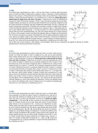 SOLUÇÕES



     110.
     Em primeiro lugar, representaram-se o plano ν, pelo seu traço frontal, e a recta p, pelas suas projec-
     ções, em função dos dados. O ângulo entre a recta p e o plano ν é igual (tem a mesma amplitude) ao
     ângulo entre a recta p e o Plano Horizontal de Projecção. Assim, há que determinar o ângulo entre a
     recta p e o Plano Horizontal de Projecção, o que se efectuou com o recurso ao método geral para a
     determinação do ângulo entre uma recta e um plano. 1. Determinou-se o ponto de intersecção da
     recta p com o Plano Horizontal de Projecção – H. H é o traço horizontal da recta p mas não tem deter-
     minação imediata, pois trata-se de uma recta de perfil. 2. Determinou-se a projecção ortogonal da recta
     p no Plano Horizontal de Projecção. Esta está imediatamente determinada, pois é p1, a projecção hori-
     zontal da recta p (que é outra recta). 3. O ângulo entre a recta p e a recta p1 é o ângulo entre a recta p e
     o Plano Horizontal de Projecção (e é igual ao ângulo entre a recta p e o plano ν). Este ângulo está con-
     tido no plano definido pelas rectas p e p1 – é um plano de perfil π e é o plano projectante horizontal da
     recta p. Note que se tem necessariamente p1 ≡ hπ, pelo que o ângulo entre p e p1 é o ângulo entre p e
     hπ. O plano π não é paralelo a nenhum dos planos de projecção, pelo que o ângulo não se projecta em
     V.G. em nenhum dos planos de projecção. Para determinar a VG. do ângulo pretendido (o ângulo entre
     e hπ), optou-se por rebater o plano π para o Plano Frontal de Projecção. A charneira do rebatimento é
     fπ. A recta pr ficou definida por Mr e Nr. O ângulo entre p e ν é igual a qualquer dos ângulos agudos en-
     tre pr e hπr, com vértice em Hr (que se determinou em rebatimento), e identificou-se com a letra θ. Note
     que, se bem que se tenha assumido, neste relatório, uma abordagem distinta da que é explicitada nas páginas do Manual, se mantêm
     rigorosamente os mesmos procedimentos e raciocínios.




     111.
     Em primeiro lugar, representaram-se o plano θ, pelos seus traços, e a recta r, pelas suas pro-
     jecções, em função dos dados. A recta r é paralela ao β1/3, pelo que as suas projecções
     fazem, ambas, ângulos de 30° (a.d.) com o eixo X. Uma vez que se trata do ângulo entre uma
     recta e um plano projectante, recorreu-se ao método geral para a determinação do ângulo
     entre uma recta e um plano. 1. Determinou-se o ponto I, o ponto de intersecção de r com θ
     (I é o vértice do ângulo). 2. Determinou-se a projecção ortogonal da recta r no plano θ. Para
     tal conduziu-se, por A, uma recta p, ortogonal ao plano θ, e determinou-se o ponto de inter-
     secção da recta com o plano θ – o ponto A’. A’ é a projecção ortogonal do ponto P no plano
     θ. A recta r’, definida por I e por A’, é a projecção ortogonal da recta r no plano θ. A recta p é
     uma recta frontal (de frente). 3. O ângulo entre a recta r e a recta r’ é o ângulo entre a recta r
     e o plano θ. Este ângulo está contido no plano definido pelas rectas r e r’ – é um plano oblí-
     quo. Note que o plano contém, também, a recta p. O ângulo não se projecta em V.G., pelo
     que se recorreu ao rebatimento do plano definido pelas duas rectas para o plano frontal (de
     frente) ϕ que contém a recta f. A recta f é a própria charneira, pois é a recta de intersecção
     dos dois planos. Tem-se imediatamente Ar ≡ A2 e A’r ≡ A’2, pois A e A’ são dois pontos da
     charneira. Rebateu-se o ponto I pelo triângulo do rebatimento. A recta rr fica definida por Ar e
     Ir e a recta r’r fica definida por A’r e por Ir. O ângulo entre r e θ é qualquer dos ângulos agu-
     dos entre rr e r’r, com vértice em Ir, e identificou-se com αº.




     112.
     Em primeiro lugar, representaram-se o plano δ, pelos seus traços, e a recta m, pelas
     suas projecções, em função dos dados. O plano δ é ortogonal ao β1/3, pelo que os
     seus traços são simétricos em relação ao eixo X. Uma vez que se trata do ângulo
     entre uma recta e um plano não projectante, recorreu-se ao método do ângulo
     complementar. 1. Pelo ponto M, da recta, conduziu-se uma recta p, ortogonal ao
     plano. 2. O ângulo formado entre as duas rectas está contido no plano definido
     pelas mesmas, e não se projecta em V.G. – recorreu-se ao rebatimento do plano
     definido pelas duas rectas para um plano frontal (de frente) ϕ. A charneira é a recta
     e, que é a recta de intersecção dos dois planos e está definida pelos pontos A e B.
     Tem-se imediatamente Ar ≡ A2 e Br ≡ B2, pois A e B são dois pontos da charneira.
     Rebateu-se o ponto M pelo triângulo do rebatimento. A recta mr fica definida por Ar
     e Mr e a recta pr fica definida por Br e por Mr. O ângulo entre m e p é qualquer dos
     ângulos agudos entre mr e pr, com vértice em Mr, e identificou-se com 90º–αº, pois
     é o ângulo complementar do ângulo pretendido. 3. O ângulo entre a recta m e o
     plano δ é o ângulo complementar do ângulo 90º–αº – assim, por Mr conduziu-se
     uma perpendicular a pr. O ângulo pretendido é o ângulo entre esta perpendicular e
     mr, e identificou-se com αº.



38
 