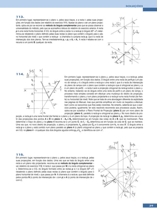 SOLUÇÕES



113.
Em primeiro lugar, representaram-se o plano π, pelos seus traços, e a recta r, pelas suas projec-
ções, em função dos dados (ver relatório do exercício 111). Apesar do plano π ser um plano projec-
tante, optou-se por se recorrer ao método do ângulo complementar para que se possa observar a
universalidade do método, pelo que se aconselha a leitura do relatório do exercício anterior. A recta
p é uma recta fronto-horizontal. A V.G. do ângulo entre a recta r e a recta p (o ângulo 90º–αº) deter-
minou-se rebatendo o plano definido pelas duas rectas (o plano que contém o ângulo) para o pla-
no horizontal (de nível) ν que contém a recta p – a charneira é a própria recta p, que é a recta de
intersecção dos dois planos. Tem-se imediatamente pr ≡ p1 e Ar ≡ A1. A recta r rebateu-se com o
recurso a um ponto B, qualquer, da recta.




114.
                                                        Em primeiro lugar, representaram-se o plano ρ, pelos seus traços, e a recta p, pelas
                                                        suas projecções, em função dos dados. O ângulo entre uma recta de perfil p e um pla-
                                                        no de rampa ρ é o ângulo entre a recta p e uma recta i, que é a recta de intersecção
                                                        do plano de rampa com o plano que contém a recta p e que é ortogonal ao plano ρ (e
                                                        é um plano de perfil) – a recta i será a projecção ortogonal da recta p sobre o plano ρ.
                                                        No entanto, tratando--se do ângulo entre uma recta de perfil e um plano de rampa, o
                                                        processo mais simples consiste em efectuar uma mudança do diedro de projecção,
                                                        transformando o plano ρ num plano projectante e a recta p numa recta frontal (de fren-
                                                        te) ou horizontal (de nível). Note que se trata de uma abordagem diferente da explicitada
                                                        nas páginas do Manual, mas que permite simplificar em muito os traçados a efectuar,
                                                        bem como os raciocínios que lhes estão inerentes. No entanto, salienta-se que o exer-
                                                        cício poderia, igualmente, ter sido resolvido recorrendo aos processos usuais. Assim,
                                                        optou-se por substituir o Plano Frontal de Projecção (plano 2) por um novo plano de
                                                        projecção (plano 4), paralelo à recta p e ortogonal ao plano ρ. No novo diedro de pro-
jecção, a recta p é uma recta frontal (de frente) e o plano ρ é um plano de topo. A projecção da recta p no plano 4, p4, determinou-se a par-
tir das projecções dos pontos A e B no plano 4 – A4 e B4 determinaram-se em função das cotas de A e B, que se mantiveram. Para
determinar o traço do plano ρ no plano 4 recorreu-se a um ponto C, de fρ – C4 determinou-se em função da cota de C, que se manteve.
Uma vez que, no novo diedro de projecção, o plano ρ é projectante, f4ρ passa por C4 e é concorrente com hρ no eixo X’. O ângulo entre a
recta p e o plano ρ está contido num plano paralelo ao plano 4 (o plano ortogonal ao plano ρ que contém a recta p), pelo que se projecta
em V.G. no plano 4 – é qualquer dos dois ângulos agudos entre p4 e f4ρ, e identificou-se com αº.




115.
Em primeiro lugar, representaram-se o plano γ, pelos seus traços, e a recta p, pelas
suas projecções, em função dos dados. Uma vez que se trata do ângulo entre uma
recta e um plano não projectante, recorreu-se ao método do ângulo complementar –
ver relatório do exercício 112. A recta r, que passa por M, é a recta ortogonal ao plano
γ. Determinou-se a V.G. do ângulo formado entre as rectas p e r (o ângulo 90º–αº)
rebatendo o plano definido pelas duas rectas (o plano que contém o ângulo) para o
plano horizontal de nível) ν que passa por N. A charneira é a recta e, que está definida
pelos pontos N (o ponto de intersecção de ν com p) e A (o ponto de intersecção de ν
com r).




                                                                                                                                                    39
 
