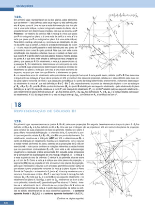 SOLUÇÕES




     128.
     Em primeiro lugar, representaram-se os dois planos, pelos elementos
     que os definem – δ está definido pelos seus traços e ρ está definido pelo
     eixo X e pelo ponto A. Uma vez que a recta de intersecção dos dois pla-
     nos é uma recta oblíqua, o plano ortogonal à aresta do diedro não é
     projectante nem tem determinação imediata, pelo que se recorreu ao 2o
     Processo – ver relatório do exercício 120. A recta p é a recta que passa
     por P e é ortogonal ao plano ρ (é uma recta de perfil) e a recta p’ é a
     recta que passa por P e é ortogonal ao plano δ (é uma recta oblíqua).
     Para definir a recta p, ortogonal a ρ, recorreu-se ao rebatimento do pla-
     no de perfil π que a contém. A recta i é a recta de intersecção de π com
     ρ – é uma recta de perfil passante e está definida pelo seu ponto de
     concorrência com o eixo X e pelo ponto A. Note que, com vista a uma
     simplificação dos traçados a efectuar, teve-se o cuidado de fazer com
     que o ponto P (o ponto exterior aos dois planos) tivesse a mesma abcissa
     do ponto A, o que torna mais simples a definição da recta ortogonal ao
     plano ρ que passa por P. Em rebatimento, a recta pr é perpendicular a ir
     e passa por Pr. Em rebatimento, determinou-se um outro ponto da recta
     p – o ponto B, cujas projecções se determinaram através da inversão do
     rebatimento do plano π. Note que, com vista a uma maior economia de
     traçados, se optou por fazer com que B tenha o afastamento do ponto
     A – os respectivos arcos do rebatimento estão coincidentes em projecção horizontal. A recta p está, assim, definida por P e B. Para determinar
     o ângulo entre as rectas p e p’ (que não se projecta em V.G. em nenhum dos planos de projecção), rebateu-se o plano definido pelas duas rec-
     tas para o plano horizontal (de nível) ν que passa pelo ponto B (que é o ponto da recta p determinado anteriormente). A charneira deste segun-
     do rebatimento é a recta e’, que está definida por B e C – B e C são, respectivamente, os pontos de intersecção do plano ν com as rectas p e
     p’. Br1 ≡ B1 e Cr ≡ C1, pois B e C são pontos da charneira (Br1 é o ponto B rebatido pelo seu segundo rebatimento – pelo rebatimento do plano
     definido por p e p’). Em seguida, rebateu-se o ponto P, pelo triângulo do rebatimento (Pr1 é o ponto P rebatido pelo seu segundo rebatimento –
     pelo rebatimento do plano definido por p e p’) – p’r fica definida por Pr1 e Cr e pr1 fica definida por Pr1 e Br1 (pr1 é a recta p rebatida pelo segun-
     do rebatimento). A V.G. do ângulo entre δ e ρ está no ângulo entre p’r e pr1, com vértice em Pr1 e identificou-se com αº.




     18
     R EPRESENTAÇÃO DE S ÓLIDOS III


     129.
     Em primeiro lugar, representaram-se os pontos A, B e K, pelas suas projecções. Em seguida, desenharam-se os traços do plano δ – fδ fica
     definido por K2 e A2 e hδ fica definido por K1 e B1. Uma vez que o triângulo não se projecta em V.G. em nenhum dos planos de projecção,
     para construir as suas projecções da base da pirâmide, rebateu-se o plano δ
     para o Plano Horizontal de Projecção – a charneira foi hδ. O ponto A foi o pon-
     to que nos permitiu rebater fδ e Br ≡ B1, pois B é um ponto da charneira. Em
     rebatimento, construiu-se o triângulo [ABC] em V.G. e determinou-se Or, o
     centro do triângulo em rebatimento. Inverteu-se o rebatimento, com o recurso
     a rectas frontais (de frente) do plano, obtendo-se as projecções de C e O (ver
     exercício 64) – note que se omitiram as notações referentes às rectas frontais
     que nos permitiram contra-rebater Cr e Or, com vista a não sobrecarregar
     visualmente a resolução gráfica apresentada. Em seguida, pelas projecções
     de O conduziram-se as projecções de uma recta p, ortogonal a δ – a recta p é
     a recta suporte do eixo da pirâmide. O vértice V, da pirâmide, situa-se sobre
     p, a 8 cm de O. Como a recta p é oblíqua aos dois planos de projecção, o
     segmento [OV] não se projecta em V.G. em nenhum dos planos de projecção,
     pelo que é necessário o recurso a um processo geométrico auxiliar. Optou-se
     por rebater o plano projectante horizontal da recta p (o plano θ) para o Plano
     Frontal de Projecção – a charneira foi fθ (recta e’). A recta p rebateu-se com o
     recurso a dois dos seus pontos – O e F, o seu traço frontal. A recta pr fica defi-
     nida por Or1 e Fr (note que Or1 é o ponto O no seu segundo rebatimento – no
     rebatimento do plano θ). Sobre pr, a partir de Or1, mediram-se os 8 cm (a altu-
     ra da pirâmide), obtendo-se Vr (garantindo que V se situa no 1o Diedro). Inver-
     teu-se o rebatimento de θ, obtendo-se as projecções de V sobre as
     projecções homónimas da recta p. A partir das projecções de todos os vérti-
     ces do sólido, desenharam-se os seus contornos aparentes – o contorno
     aparente frontal é [B2C2V2] e o contorno aparente horizontal é [A1C1V1].

                                                        (Continua na página seguinte)
44
 