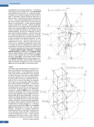 SOLUÇÕES



     as projecções de uma recta p, ortogonal a ρ – a recta p é a
     recta suporte do eixo da pirâmide e é uma recta de perfil
     (que está definida por um ponto – O – e pela sua direcção –
     é ortogonal a ρ). A recta p é ortogonal às rectas de perfil do
     plano ρ. Para definir a recta p conduziu-se, pela recta, um
     plano de perfil π e determinou-se a recta de intersecção de
     π com ρ – recta i (que está definida pelos seus traços, F e
     H). A recta i contém o ponto O (que é um ponto dos dois
     planos) e a recta p também – as duas rectas são perpendi-
     culares no ponto O. Por outro lado, ο vértice V, da pirâmide,
     situa-se sobre p, a 8 cm de O (a altura da pirâmide). Aten-
     dendo a que o segmento [OV] não se projecta em V.G. em
     nenhum dos planos de projecção e que a recta p não está
     totalmente definida, recorreu-se ao rebatimento do plano π
     para o Plano Frontal de Projecção – a charneira foi fπ (recta
     e’). A recta ir fica definida por Fr e Hr. Note que o ponto Or1
     tem também de se situar sobre ir, pois O é um ponto da rec-
     ta i (Or1 é o ponto O no seu segundo rebatimento – no reba-
     timento do plano π). A recta p r passa por O r 1 e é
     perpendicular a ir em Or1. Sobre pr, a partir de Or1, medi-
     ram-se os 8 cm, obtendo-se Vr (garantindo que V se situa
     no 1o Diedro). Inverteu-se o rebatimento de π, obtendo-se as
     projecções de V. A partir das projecções de todos os vérti-
     ces do sólido, desenharam-se os seus contornos aparentes
     – o contorno aparente frontal é [A2B2V2C2] e o contorno
     aparente horizontal é [A1B1C1V1]. Em projecção frontal,
     todos os vértices integram o contorno aparente. No entanto,
     a base do sólido é invisível, bem como a face lateral [BCV],
     pelo que a aresta [BC] é a única aresta invisível. Também
     em projecção horizontal, todos os vértices integram o con-
     torno aparente. No entanto, a base do sólido também é invi-
     sível em projecção horizontal, bem como a face lateral
     [ACV], pelo que a aresta [AC] é a única aresta invisível.

     132.
     Em primeiro lugar, representaram-se os pontos A e C,
     pelas suas projecções. Em seguida, desenhou-se o
     traço frontal do plano – C tem afastamento nulo, pelo
     que fρ passa por C2. Para determinar o traço horizontal
     do plano, recorreu-se a uma recta r do plano (definida
     por A e C) e determinou-se o seu traço horizontal, H –
     hρ passa por H1. Uma vez que o quadrado não se pro-
     jecta em V.G. em nenhum dos planos de projecção,
     para construir as suas projecções rebateu-se o plano ρ
     para o Plano Horizontal de Projecção – a charneira foi
     hρ. C foi o ponto que nos permitiu rebater fρ. A recta rr
     fica definida por Cr e por Hr (Hr ≡ H1, pois H é um ponto
     da charneira). Ar situa-se sobre rr. Em rebatimento,
     construiu-se o quadrado [ABCD] em V.G.. Em seguida
     inverteu-se o rebatimento, com o recurso a rectas oblí-
     quas do plano (paralelas à recta r), obtendo-se as pro-
     jecções de B e D (ver exercícios 65 e 66) – note que se
     omitiram as notações referentes às rectas que nos per-
     mitiram contra-rebater Br e Cr, com vista a não sobre-
     carregar visualmente a resolução gráfica apresentada.
     Em seguida, pelas projecções de B conduziram-se as
     projecções de uma recta p, ortogonal a ρ – a recta p é
     a recta suporte da aresta lateral [BB’] e é uma recta de
     perfil (que está definida por um ponto – B – e pela sua
     direcção – é ortogonal a ρ). A recta p é ortogonal às
     rectas de perfil do plano ρ. Para definir a recta p condu-
     ziu-se, pela recta, um plano de perfil π e determinou-se
     a recta de intersecção de π com ρ – recta i (que está
     definida pelos seus traços, F e H’). A recta i contém o
     ponto B (que é um ponto dos dois planos) e a recta p
                                 (Continua na página seguinte)

46
 