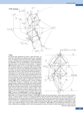 SOLUÇÕES



135. Resolução




136.
Em primeiro lugar, representou-se o plano ρ, pelos seus traços – os
traços do ρ são simétricos em relação ao eixo X, pois ρ é ortogonal
ao β1/3. Em seguida, recorreu-se a uma recta r, oblíqua, pertencente
ao plano, para determinar as projecções do ponto A, em função do
seu afastamento. Uma vez que A e B têm o mesmo afastamento a
recta que contém os dois pontos é fronto-horizontal – o segmento
[AB] projecta-se, assim, em V.G. nos dois planos de projecção, o
que nos permitiu determinar as projecções de B (a aresta do tetrae-
dro mede 6 cm). Uma vez que o triângulo não se projecta em V.G.
em nenhum dos planos de projecção, para construir as suas projec-
ções rebateu-se o plano ρ para o Plano Horizontal de Projecção – a
charneira foi hρ. F, o traço frontal da recta r, foi o ponto que nos per-
mitiu rebater fρ e Hr ≡ H1, pois H (o traço horizontal da recta r) é um
ponto da charneira. A recta rr fica definida por Fr e Hr e Ar é um pon-
to de rr. Conduzindo, por Ar, a fronto-horizontal que passa por A e B
em rebatimento, determinou-se Br. Em rebatimento, construiu-se o
triângulo [ABC] em V.G. e determinou-se Or, o centro do triângulo
em rebatimento. Inverteu-se o rebatimento, com o recurso a rectas
oblíquas do plano, obtendo-se as projecções de C e O (ver exercícios
65 e 66). Um tetraedro toma a forma aparente de uma pirâmide trian-
gular regular, cuja altura é desconhecida – as suas arestas são todas
iguais e é esse o dado que nos permite construir o sólido, e não a
sua altura. De qualquer forma, a recta p, ortogonal ao plano ρ e pas-
sando por O, é a recta suporte do eixo do sólido relativo à face
[ABC]. A recta p é uma recta de perfil. O vértice D (o quarto vértice
do tetraedro) é um ponto da recta p, tal que as arestas [AD], [BD] e
[CD] medem 6 cm (a medida da aresta do sólido). A aresta [CD] é de perfil, pelo que está contida no mesmo plano de perfil que contém a
recta p – o exercício implica o recurso a um processo geométrico auxiliar (ver exercício 131). Resolveu-se o exercício em rebatimento – ir
está definida por F’r e H’r (os seus traços em rebatimento) e Or1 e Cr1 são dois pontos de ir (note que Or1 e Cr1 são os pontos O e C, no seu
segundo rebatimento – no rebatimento do plano π). A recta pr passa por Or1 e é perpendicular a ir. Com o compasso, fazendo centro em Cr1
e com 6 cm de raio (a medida da aresta do sólido), determinou-se Dr sobre pr. Note que o segmento [Cr1Dr] é a aresta [CD] em rebati-
mento, e que o segmento [Or1Dr] é o eixo do sólido, também em rebatimento – [OD] e [CD] são concorrentes em D. Invertendo-se o rebati-
mento, obtiveram-se as projecções de D. A partir das projecções de todos os vértices do sólido, desenharam-se os seus contornos
                                                                                                                 (Continua na página seguinte)

                                                                                                                                                 49
 