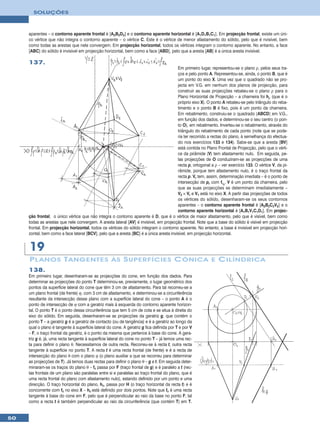 SOLUÇÕES



     aparentes – o contorno aparente frontal é [A2B2D2] e o contorno aparente horizontal é [A1D1B1C1]. Em projecção frontal, existe um úni-
     co vértice que não integra o contorno aparente – o vértice C. Este é o vértice de menor afastamento do sólido, pelo que é nvisível, bem
     como todas as arestas que nele convergem. Em projecção horizontal, todos os vértices integram o contorno aparente. No entanto, a face
     [ABC] do sólido é invisível em projecção horizontal, bem como a face [ABD], pelo que a aresta [AB] é a única aresta invisível.

     137.
                                                                                        Em primeiro lugar, representou-se o plano ρ, pelos seus tra-
                                                                                        ços e pelo ponto A. Representou-se, ainda, o ponto B, que é
                                                                                        um ponto do eixo X. Uma vez que o quadrado não se pro-
                                                                                        jecta em V.G. em nenhum dos planos de projecção, para
                                                                                        construir as suas projecções rebateu-se o plano ρ para o
                                                                                        Plano Horizontal de Projecção – a charneira foi hρ (que é o
                                                                                        próprio eixo X). O ponto A rebateu-se pelo triângulo do reba-
                                                                                        timento e o ponto B é fixo, pois é um ponto da charneira.
                                                                                        Em rebatimento, construiu-se o quadrado [ABCD] em V.G.,
                                                                                        em função dos dados, e determinou-se o seu centro (o pon-
                                                                                        to O), em rebatimento. Inverteu-se o rebatimento, através do
                                                                                        triângulo do rebatimento de cada ponto (note que se pode-
                                                                                        ria ter recorrido a rectas do plano, à semelhança do efectua-
                                                                                        do nos exercícios 133 e 134). Sabe-se que a aresta [BV]
                                                                                        está contida no Plano Frontal de Projecção, pelo que o vérti-
                                                                                        ce da pirâmide (V) tem afastamento nulo. Em seguida, pe-
                                                                                        las projecções de O conduziram-se as projecções de uma
                                                                                        recta p, ortogonal a ρ – ver exercício 133. O vértice V, da pi-
                                                                                        râmide, porque tem afastamento nulo, é o traço frontal da
                                                                                        recta p. Vr tem, assim, determinação imediata – é o ponto de
                                                                                        intersecção de pr com fπr. V é um ponto da charneira, pelo
                                                                                        que as suas projecções se determinam imediatamente –
                                                                                        V2 ≡ Vr e V1 está no eixo X. A partir das projecções de todos
                                                                                        os vértices do sólido, desenharam-se os seus contornos
                                                                                        aparentes – o contorno aparente frontal é [A2B2C2V2] e o
                                                                                        contorno aparente horizontal é [A1B1V1C1D1]. Em projec-
     ção frontal, o único vértice que não integra o contorno aparente é D, que é o vértice de maior afastamento, pelo que é visível, bem como
     todas as arestas que nele convergem. A aresta lateral [AV] é invisível, em projecção frontal. Note que a base do sólido é visível em projecção
     frontal. Em projecção horizontal, todos os vértices do sólido integram o contorno aparente. No entanto, a base é invisível em projecção hori-
     zontal, bem como a face lateral [BCV], pelo que a aresta [BC] é a única aresta invisível, em projecção horizontal.


     19
     P L ANOS T ANGENTES ÀS S UPERFÍCIES C ÓNICA E C ILÍNDRICA
     138.
     Em primeiro lugar, desenharam-se as projecções do cone, em função dos dados. Para
     determinar as projecções do ponto T determinou-se, previamente, o lugar geométrico dos
     pontos da superfície lateral do cone que têm 3 cm de afastamento. Para tal recorreu-se a
     um plano frontal (de frente) ϕ, com 3 cm de afastamento, e determinou-se a circunferência
     resultante da intersecção desse plano com a superfície lateral do cone – o ponto A é o
     ponto de intersecção de ϕ com a geratriz mais à esquerda do contorno aparente horizon-
     tal. O ponto T é o ponto dessa circunferência que tem 5 cm de cota e se situa à direita do
     eixo do sólido. Em seguida, desenharam-se as projecções da geratriz g, que contém o
     ponto T – a geratriz g é a geratriz de contacto (ou de tangência) e é a geratriz ao longo da
     qual o plano é tangente à superfície lateral do cone. A geratriz g fica definida por T e por V
     – F, o traço frontal da geratriz, é o ponto da mesma que pertence à base do cone. A gera-
     triz g é, já, uma recta tangente à superfície lateral do cone no ponto T – já temos uma rec-
     ta para definir o plano θ. Necessitamos de outra recta. Recorreu-se à recta t, outra recta
     tangente à superfície no ponto T. A recta t é uma recta frontal (de frente) e é a recta de
     intersecção do plano θ com o plano ϕ (o plano auxiliar a que se recorreu para determinar
     as projecções de T). Já temos duas rectas para definir o plano θ – g e t. Em seguida deter-
     minaram-se os traços do plano θ – fθ passa por F (traço frontal de g) e é paralelo a t (rec-
     tas frontais de um plano são paralelas entre si e paralelas ao traço frontal do plano, que é
     uma recta frontal do plano com afastamento nulo), estando definido por um ponto e uma
     direcção. O traço horizontal do plano, hθ, passa por H (o traço horizontal da recta t) e é
     concorrente com fθ no eixo X – hθ está definido por dois pontos. Note que fθ é uma recta
     tangente à base do cone em F, pelo que é perpendicular ao raio da base no ponto F, tal
     como a recta t é também perpendicular ao raio da circunferência (que contém T) em T.


50
 