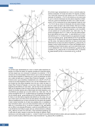 SOLUÇÕES



     141.
                                                                                 Em primeiro lugar, representaram-se o cone e o ponto A, pelas res-
                                                                                 pectivas projecções, em função dos dados. Em seguida, procedeu-
                                                                                 -se à execução sequencial das etapas que nos conduzem à
                                                                                 resolução do problema. 1. Por V e A conduziu-se uma recta (recta
                                                                                 i), que é a recta de intersecção dos dois planos tangentes. 2. Deter-
                                                                                 minou-se o ponto de intersecção da recta i com o plano da base –
                                                                                 ponto I. 3. Por I conduziram-se as rectas tangentes à base do cone
                                                                                 – t e t’ (t e t’ são as rectas de intersecção dos dois planos tangen-
                                                                                 tes com o plano da base e são rectas frontais). Note que as rectas
                                                                                 tangentes à base (t e t’) se determinaram através do processo rigo-
                                                                                 roso para a determinação das rectas tangentes a uma circunferên-
                                                                                 cia que passam por um ponto exterior que, neste caso, é I2. Os
                                                                                 pontos de tangência são T e T’. Cada um dos dois planos tangen-
                                                                                 tes já está definido por duas rectas – θ1 está definido por t e i e θ2
                                                                                 está definido por t’ e i. 4. Determinaram-se as geratrizes de tangên-
                                                                                 cia (ou de contacto), g e g’ – g está definida por V e T e g’ está defi-
                                                                                 nida por V e T’. 5. Cada um dos dois planos tangentes está definido
                                                                                 por três rectas, mas basta-nos determinar os traços da recta i para
                                                                                 determinarmos os traços dos planos tangentes. fθ1 passa por F2 e é
                                                                                 paralelo à recta t (rectas frontais de um plano são paralelas entre si
                                                                                 e paralelas ao traço frontal do plano, que é uma recta frontal do pla-
                                                                                 no com afastamento nulo). De forma semelhante, fθ2 passa por F2 e
                                                                                 é paralelo a t’. hθ1 passa por H1 e é concorrente com fθ1 no eixo X e
                                                                                 hθ2 passa também por H1 e é concorrente com fθ2 no eixo X.




     142.
     Em primeiro lugar, representaram-se o cone e a recta h, pelas respectivas pro-
     jecções, em função dos dados. Em seguida, procedeu-se à execução sequen-
     cial das etapas que nos conduzem à resolução do problema. 1. Por V
     conduziu-se uma recta paralela à recta h (recta i), que é a recta de intersecção
     dos dois planos tangentes. 2. Determinou-se o ponto de intersecção da recta i
     com o plano da base (que é o próprio Plano Frontal de Projecção) – é o traço
     frontal da recta i, que se identificou imediatamente com a letra F. 3. Por F con-
     duziram-se as rectas tangentes à base do cone, que são imediatamente, os tra-
     ços frontais dos dois planos tangentes (uma vez que o plano da base é o
     próprio Plano Frontal de Projecção, e só por isso). Cada um dos dois planos
     tangentes já está definido por duas rectas – pelo seu traço frontal e pela recta i.
     Note que as tangentes à base (os traços frontais dos planos) se determinaram
     através do processo rigoroso para a determinação das rectas tangentes a uma
     circunferência que passam por um ponto exterior que, neste caso, é F2. Os
     pontos de tangência são T e T’. 4. Determinaram-se as geratrizes de tangência
     (ou de contacto), g e g’ – g está definida por V e T e g’ está definida por V e T’.
     5. Cada um dos dois planos tangentes está definido por três rectas. Uma vez
     que a recta i (que é uma recta comum aos dois planos) é horizontal (de nível),
     sabe-se imediatamente que os traços horizontais dos dois planos são paralelos
     à recta i (rectas horizontais de um plano são paralelas entre si e paralelas ao
     traço horizontal do plano, que é uma recta horizontal do plano com cota nula).
     Assim, hθ2 é concorrente com fθ2 no eixo X e é paralelo a i1 (hθ2 está definido
     por um ponto e uma direcção) No entanto, o ponto de concorrência de fθ1 com
     o eixo X está fora dos limites do papel, pelo que, embora tenhamos a direcção
     de hθ1, falta-nos um ponto. Por outro lado, o traço horizontal da geratriz g, que
     é outra recta do plano, também se situa fora dos limites do desenho. Assim,
     recorreu-se a uma recta auxiliar do plano θ1 – a recta f. A recta f é uma recta frontal (de frente) do plano, pelo que é paralela a fθ1 e passa por V
     (que é um ponto do plano). Determinou-se H, o traço horizontal de f – hθ1 passa por H1 e é paralelo a i1.




52
 