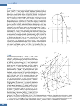 SOLUÇÕES



     145.
     Em primeiro lugar, representou-se o cilindro, pelas suas projecções, em função dos
     dados. O plano ϕ é o plano da base de menor afastamento do sólido e o plano ϕ1
     (que está a 6 cm – a altura do sólido – do plano ϕ) é o plano da sua base de maior
     afastamento. Uma vez que se trata de um cilindro de revolução, com geratrizes de
     topo (todos os pontos de uma recta de topo têm a mesma cota), para determinar o
     ponto P recorreu-se a uma geratriz g da superfície lateral do cilindro com 5 cm de
     cota – a geratriz que se situa à direita do eixo do sólido. O ponto P é o ponto da
     geratriz g que tem 5 cm de afastamento. A geratriz g é a geratriz de contacto (ou de
     tangência) e é a geratriz ao longo da qual o plano θ será tangente à superfície lateral
     do cilindro. A geratriz g é, já, uma recta tangente à superfície lateral do cone no
     ponto T – já temos uma recta para definir o plano θ. Necessitamos de outra recta.
     Essa recta pode ser a tangente à base de menor afastamento do cilindro (a base de
     referência) no ponto A (o ponto da geratriz que pertence àquela base). A recta t é a
     tangente à base de menor afastamento do cilindro no ponto A – t é uma recta frontal
     e é perpendicular ao raio da base no ponto A. Já temos duas rectas para definir o
     plano θ. Note que a recta t é a recta de intersecção do plano θ com o plano ϕ. Deter-
     minou-se F, o traço frontal da geratriz g – por F2 conduziu-se fθ, paralelo a t, pois
     rectas frontais de um plano são paralelas entre si e paralelas ao traço frontal do pla-
     no, que é uma recta frontal do plano com afastamento nulo (fθ ≡ t2, pois θ é um pla-
     no de topo). Para definir hθ já temos um ponto (o ponto do eixo X em que os dois
     traços são concorrentes) e uma direcção – hθ é paralelo à geratriz g, pois g é uma
     recta horizontal (é um caso particular das rectas horizontais) e rectas horizontais de
     um plano são paralelas entre si e paralelas ao traço horizontal do plano, que é uma
     recta horizontal do plano com cota nula. Note que, atendendo a que a geratriz g é
     uma recta de topo, sabia-se, à partida, que o plano θ era um plano de topo, o que
     poderia ter evitado algum traçado, como a representação da recta t, por exemplo.




     146.
     Em primeiro lugar, representou-se o cilindro e o ponto P, pelas
     respectivas projecções, em função dos dados. Em seguida, pro-
     cedeu-se à execução sequencial das etapas que nos conduzem à
     resolução do problema. 1. Por P conduziu-se uma recta paralela
     às geratrizes do cilindro (recta i), que é a recta de intersecção
     dos dois planos tangentes. 2. Determinou-se o ponto de inter-
     secção da recta i com o plano da base de referência (a base de
     menor cota), que é o próprio Plano Horizontal de Projecção. O
     ponto I é o próprio traço horizontal da recta i, que se identificou
     imediatamente com a letra H. 3. Por H conduziram-se as rectas
     tangentes à base de referência do cilindro, que são ime-
     diatamente, os traços horizontais dos dois planos tangentes (uma
     vez que o plano da base é o próprio Plano Horizontal de Projec-
     ção, e só por isso). Cada um dos dois planos tangentes já está
     definido por duas rectas – pelo seu traço horizontal e pela recta i.
     Note que as tangentes à base (os traços horizontais dos planos)
     se determinaram através do processo rigoroso para a determina-
     ção das rectas tangentes a uma circunferência que passam por
     um ponto exterior que, neste caso, é H1. Os pontos de tangência
     são T e T’. 4. Determinaram-se as geratrizes de tangência (ou de
     contacto), g e g’ – g passa por T e é paralela ao eixo do cilindro,
     tal como g’ passa por T’ e é também paralela ao eixo do sólido.
     5. Cada um dos dois planos tangentes está definido por três rec-
     tas (a recta i, a respectiva geratriz de contacto e o respectivo tra-
     ço horizontal). Para determinar os traços frontais dos dois planos,
     determinou-se F, o traço frontal da recta i. fθ2 passa por F2 e é
     concorrente com hθ2 no eixo X – fθ2 está definido por dois pontos.
     Atendendo a que o ponto de concorrência de hθ1 com o eixo X está fora dos limites do desenho, só temos um ponto para definir fθ1, que é
     F2 – falta-nos outro ponto ou uma direcção. Recorreu-se a uma recta auxiliar do plano – a recta t. A recta t é uma recta horizontal do plano θ1
     – t é concorrente com a geratriz g no ponto A e é paralela a hθ1. Note que a recta t é outra recta do plano θ1 que é tangente à superfície late-
     ral do cilindro (no ponto A). Determinou-se F’, o traço frontal da recta t – fθ1 passa por F2 e por F’2 (está definido por dois pontos).



54
 