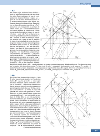 SOLUÇÕES



147.
Em primeiro lugar, representou-se o cilindro e o
ponto P, pelas respectivas projecções, em função
dos dados. O plano ϕ é o plano da base de menor
afastamento (base de referência) e o plano ϕ1 é o
plano da base de maior afastamento e dista 6 cm
(a altura do cilindro) do plano ϕ. Em seguida, pro-
cedeu-se à execução sequencial das etapas que
nos conduzem à resolução do problema. 1. Por P
conduziu-se uma recta paralela às geratrizes do
cilindro (recta i), que é a recta de intersecção dos
dois planos tangentes. 2. Determinou-se o ponto
de intersecção da recta i com o plano da base de
referência – ponto I. 3. Por I conduziram-se as
rectas tangentes à base de referência do cilindro, t
e t’ – estas são as rectas de intersecção dos pla-
nos tangentes com o plano da base de referência
(o plano ϕ). As rectas t e t’ são rectas dos planos
tangentes. Cada um dos dois planos tangentes já
está definido por duas rectas – θ1 está definido por
t e i e θ2 está definido por t’ e i’. Note que as tan-
gentes à base (t e t’) se determinaram através do
processo rigoroso para a determinação das rectas
tangentes a uma circunferência que passam por
um ponto exterior que, neste caso, é I2. Os pontos
de tangência são T e T’. 4. Determinaram-se as
geratrizes de tangência (ou de contacto), g e g’ –
g passa por T e é paralela ao eixo do cilindro, tal
como g’ passa por T’ e é também paralela ao eixo
do sólido. 5. Cada um dos dois planos tangentes
está definido por três rectas a recta i, a respectiva geratriz de contacto e a respectiva tangente (à base de referência). Para determinar os tra-
ços frontais dos dois planos, determinou-se F, o traço frontal da recta i – fθ1 passa por F2 e é paralelo a t2 e fθ2 passa por F2 e paralelo a t’2
(rectas frontais de um plano são paralelas entre si e paralelas ao traço frontal do plano). Em seguida, determinou-se H, o traço horizontal da
recta i – hθ1 passa por H1 e é concorrente com fθ1 no eixo X, tal como hθ2 passa por H1 e é concorrente com fθ2 no eixo X.



148.
Em primeiro lugar, representou-se o cilindro e a recta
h, pelas respectivas projecções, em função dos
dados. Em seguida, procedeu-se à execução
sequencial das etapas que nos conduzem à resolu-
ção do problema. 1. Determinar a orientação dos
planos tangentes, definindo um plano paralelo aos
planos tangentes através das duas «famílias» de rec-
tas que se conhecem – a «família» da recta dada
(recta h) e a «família» das geratrizes do cilindro.
Assim, por um ponto qualquer, há que conduzir uma
recta paralela à recta h e uma recta paralela às gera-
trizes do cilindro. Optou-se, com vista a uma maior
economia de traçados, por escolher o ponto P, da
recta h, como o ponto exterior ao cilindro. Assim, por
P conduziu-se uma recta r, paralela às geratrizes do
sólido – o plano definido pelas rectas r e h (plano θ)
é paralelo aos planos tangentes. 2. Determinou-se a
recta de intersecção do plano θ (o plano definido por
r e h) com o plano da base de referência – fθ (que é,
imediatamente, o traço frontal do plano θ). Optou-se
por determinar também o traço horizontal do plano
θ, hθ, apesar de, à partida, não ser necessário. 3.
Conduziram-se as rectas tangentes à base de refe-
rência do cilindro que são paralelas a fθ – estas são,
imediatamente, os traços frontais dos planos tangen-
tes (fθ1 e fθ2). As tangentes à base de referência per-
mitem-nos, ainda, determinar os pontos de
tangência, T e T’. 4. Determinaram-se as geratrizes
                         (Continua na página seguinte)

                                                                                                                                                     55
 