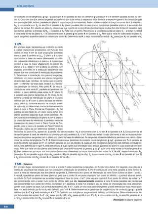 SOLUÇÕES



     de contacto (ou de tangência), g e g’ – g passa por T e é paralela ao eixo do cilindro e g’ passa por T’ e é também paralela ao eixo do cilin-
     dro. 5. Cada um dos dois planos tangentes está definido por duas rectas (o respectivo traço frontal e a respectiva geratriz de contacto) e pela
     sua orientação (são, ambos, paralelos ao plano θ, cujos traços já conhecemos). Assim, a determinação do traço horizontal de θ1 é imediata –
     hθ1 é concorrente com fθ1 no eixo X e é paralelo a hθ (plano paralelos têm os seus traços homónimos paralelos entre si, à excepção dos
     planos de rampa). Em relação ao plano θ2, observa-se que o ponto de concorrência dos dois traços se situa fora dos limites do desenho, pelo
     que temos, apenas, a direcção de hθ2 – é paralelo a hθ. Falta-nos um ponto. Recorreu-se a uma recta auxiliar do plano θ2 – a recta t. A recta t
     é uma recta frontal do plano θ2 – t é concorrente com a geratriz g no ponto A e é paralela a fθ2. Note que a recta t é outra recta do plano θ2
     que é tangente à superfície lateral do cilindro (no ponto A). Determinou-se H, o traço horizontal da recta t – hθ2 passa por H1 e é paralelo a hθ.


     149.
     Em primeiro lugar, representou-se o cilindro e a recta
     r, pelas respectivas projecções, em função dos
     dados. A recta r tem as suas projecções paralelas
     entre si, pois é paralela ao β2/4. O plano ϕ é o plano
     que contém a base de menor afastamento do cilin-
     dro (a base de referência) e o plano ϕ1 é o plano que
     contém a base de maior afastamento do sólido. Os
     planos ϕ e ϕ1 distam 7 cm (a altura do cilindro). Em
     seguida, procedeu-se à execução sequencial das
     etapas que nos conduzem à resolução do problema.
     1. Determinar a orientação dos planos tangentes,
     definindo um plano paralelo aos planos tangentes
     através das duas «famílias» de rectas que se conhe-
     cem – a «família» da recta dada (recta r) e a “família”
     das geratrizes do cilindro. Pelo ponto P, da recta r,
     conduziu-se uma recta h’, paralela às geratrizes do
     sólido – o plano definido pelas rectas r e h’ (plano θ)
     é paralelo aos planos tangentes. 2. Ao invés de de-
     terminar a recta de intersecção do plano θ (o plano
     definido por r e h’) com o plano da base de referên-
     cia (o plano ϕ), conforme exposto na situação anteri-
     or, optou-se por determinar a recta de intersecção do
     plano θ com o Plano Frontal de Projecção – fθ. Tal
     justifica-se pelo facto de um dado plano cortar dois
     planos paralelos segundo duas rectas paralelas. As-
     sim, a recta de intersecção do plano θ com o plano ϕ
     (o plano da base de referência) é paralela à recta de
     intersecção do plano θ com o Plano Frontal de Pro-
     jecção, pois o plano ϕ é paralelo ao Plano Frontal de
     Projecção. Optou-se por determinar também o traço
     horizontal do plano θ, hθ, apesar de, à partida, não ser necessário – hθ é concorrente com fθ no eixo X e é paralelo a h. 3. Conduziram-se as
     rectas tangentes à base de referência do cilindro que são paralelas a fθ – t e t’. Estas são rectas frontais (de frente) e são as rectas de inter-
     secção dos planos tangentes com o plano ϕ (o plano da base de referência). As tangentes à base de referência permitem-nos, ainda, deter-
     minar os pontos de tangência, T e T’. 4. Determinaram-se as geratrizes de contacto (ou de tangência), g e g’ – g passa por T e é paralela ao
     eixo do cilindro e g’ passa por T’ e é também paralela ao eixo do cilindro. 5. Cada um dos dois planos tangentes está definido por duas rec-
     tas (θ1 está definido por t e g e θ2 está definido por t’ e g’) e pela sua orientação (são, ambos, paralelos ao plano θ, cujos traços já conhece-
     mos). Note que cada um dos planos está definido por uma recta horizontal (a geratriz, g ou g’) e por uma recta frontal (a recta tangente, t ou
     t’). Para determinar os traços dos dois planos bastou-nos determinar os traços horizontais das rectas t e t’, H e H’, respectivamente – hθ1
     passa por H1 e é paralelo a g (e a hθ) e hθ2 passa por H’1 e é paralelo a g (e a hθ). fθ1 é concorrente com hθ1 no eixo X e é paralelo a t (e a fθ)
     e fθ2 é concorrente com hθ2 no eixo X e é paralelo a t’ (e a fθ).


     150. Relatório
     Em primeiro lugar, representaram-se o cone e a recta f, pelas respectivas projecções, em função dos dados. Em seguida, procedeu-se à
     execução sequencial das etapas que nos conduzem à resolução do problema. 1. Por V conduziu-se uma recta paralela à recta f (recta i),
     que é a recta de intersecção dos dois planos tangentes. 2. Determinou-se o ponto de intersecção da recta i com o plano da base – ponto I.
     A recta f é paralela ao plano da base (plano ϕ), pelo que o ponto I é um ponto impróprio (um ponto do infinito) – o ponto I situa-se, assim,
     no infinito. 3. Por I conduziram-se as rectas tangentes à base do cone – t e t’. Uma vez que o ponto I é um ponto do infinito, as rectas t e t’
     são concorrentes com a recta i num ponto do infinito, pelo que são necessariamente paralelas à recta f (rectas paralelas são rectas que
     são concorrentes num ponto do infinito). As rectas t e t’, paralelas à recta f (e à recta i), são as rectas de intersecção dos dois planos tan-
     gentes com o plano da base. Os pontos de tangência são T e T’. Cada um dos dois planos tangentes já está definido por duas rectas para-
     lelas – θ1 está definido por t e i e θ2 está definido por t’ e i. 4. Determinaram-se as geratrizes de tangência (ou de contacto), g e g’ – g está
     definida por V e T e g’ está definida por V e T’. 5. Cada um dos dois planos tangentes está definido por três rectas. Determinaram-se os tra-
     ços horizontais das rectas i, t e t’ – hθ1 passa por H1 e H’1 e hθ2 passa por H1 e por H’’1. fθ1 é concorrente com hθ1 no eixo X e paralelo a t e
     a i e fθ2 é concorrente com hθ2 no eixo X e é paralelo a t’ e a i.
                                                                                                                      (Resolução na página seguinte)


56
 