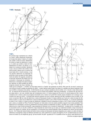 SOLUÇÕES



150. Resolução




151.
Em primeiro lugar, representou-se o cilindro
e a recta f, pelas respectivas projecções,
em função dos dados. O plano ϕ é o plano
que contém a base de menor afastamento
do cilindro (a base de referência) e o plano
ϕ1 é o plano que contém a base de maior
afastamento do sólido. Os planos ϕ e ϕ1
distam 6 cm (a altura do cilindro). Atendendo
a que o eixo do cilindro está contido numa
recta de perfil, sabe-se que os centros das
duas bases têm a mesma abcissa, o que
nos permitiu determinar as projecções do
ponto Q (o centro da base de menor afasta-
mento do sólido). Em seguida, procedeu-se
à execução sequencial das etapas que nos
conduzem à resolução do problema. 1.
Determinar a orientação dos planos tangen-
tes, definindo um plano paralelo aos planos
tangentes através das duas «famílias» de
rectas que se conhecem – a “família” da recta dada (recta f) e a “família” das geratrizes do cilindro. Pelo ponto A, da recta f, conduziu-se
uma recta p, de perfil, paralela às geratrizes do sólido – o plano definido pelas rectas f e p (plano θ) é paralelo aos planos tangentes. Note
que se definiu a recta p por dois pontos – A e B. Garantiu-se que a recta p é paralela ao eixo do sólido, com o recurso a duas rectas auxilia-
res – as rectas a e b (ver exercício 2). Se a recta p e o eixo do cilindro são paralelos, então são complanares – as rectas a e b, são duas rec-
tas desse plano e, por isso, também elas são complanares entre si. A recta a passa por O e por A. A recta b passa por Q e, sendo
complanar com a recta a, optou-se por fazê-la concorrente com a recta a num ponto R. A recta b, sendo complanar com a recta p, é con-
corrente com esta num ponto – o ponto B. Este raciocínio garantiu-nos que a recta p, definida por A e B, é paralela ao eixo do sólido. 2. Tal
como no exercício 149, ao invés de determinar a recta de intersecção do plano θ (o plano definido por f e p) com o plano da base de refe-
rência (o plano ϕ), optou-se por determinar a recta de intersecção do plano θ com o Plano Frontal de Projecção – fθ. A recta de intersecção
do plano θ com o plano ϕ (o plano da base de referência) é paralela à recta de intersecção do plano θ com o Plano Frontal de Projecção,
pois o plano ϕ é paralelo ao Plano Frontal de Projecção (um dado plano corta dois planos paralelos segundo duas rectas paralelas). Para
determinar fθ foi necessário o recurso ao rebatimento da recta p, através do rebatimento do plano π, de perfil, que a contém. Em rebatimento,
determinou-se o traço frontal da recta p (F), cujas projecções se obtiveram com a inversão do rebatimento – fθ passa por F2 e é paralelo a f. hθ
é concorrente com fθ no eixo X e contém H, o traço horizontal da recta f (note que se optou por determinar também o traço horizontal do
plano θ, hθ, apesar de, à partida, não ser necessário). 3. Conduziram-se as rectas tangentes à base de referência do cilindro que são parale-
las a fθ – t e t’. Estas são rectas frontais (de frente) e são as rectas de intersecção dos planos tangentes com o plano ϕ (o plano da base de
referência). As tangentes à base de referência permitem-nos, ainda, determinar os pontos de tangência, T e T’. 4. Determinaram-se as gera-
trizes de contacto (ou de tangência), g e g’, que são também de perfil – g passa por T e é paralela ao eixo do cilindro (está definida por um
                                                                                                                  (Continua na página seguinte)

                                                                                                                                                   57
 