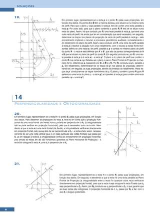 SOLUÇÕES



    19.
                                                         Em primeiro lugar, representaram-se a recta p e o ponto R, pelas suas projecções, em
                                                         função dos dados. Os pontos A e B têm a mesma abcissa, pois situam-se na mesma recta
                                                         de perfil. Para que o plano ρ seja paralelo à recta p, terá de conter uma recta paralela à
                                                         recta p. Por outro lado, para que o plano contenha o ponto R, R terá de se situar numa
                                                         recta do plano. Assim, há que conduzir, por R, uma recta paralela à recta p, que será uma
                                                         outra recta de perfil. Há ainda que ter em consideração que será necessário, em seguida,
                                                         determinar os traços nos planos de projecção da recta de perfil paralela à recta p – este
                                                         procedimento implicará o recurso a processos geométricos auxiliares, nomeadamente o
                                                         do rebatimento do plano de perfil. Assim, para conduzir, por R, uma recta de perfil paralela
                                                         à recta p e resolver a situação num único rebatimento, com o recurso a rectas fronto-hori-
                                                         zontais definiu-se uma recta a, de perfil, paralela a p e contida no mesmo plano de perfil
                                                         do ponto R – a recta a está definida por A’ e B’, que são os pontos correspondentes de A
                                                         e B que se situam no plano de perfil do ponto R. Em seguida conduziu-se, por R, uma rec-
                                                         ta paralela à recta p (e à recta a) – a recta p’. O plano π é o plano de perfil que contém o
                                                         ponto R e as rectas a e p. Rebateu-se o plano π para o Plano Frontal de Projecção (a char-
                                                         neira foi fπ), obtendo-se ar (passando por A’r e B’r) e Rr. Por Rr conduziu-se p’r, paralela a
                                                         ar. Em rebatimento, determinaram-se os traços de p’ nos planos de projecção, determi-
                                                         nando-se, em seguida, as suas projecções, através da inversão do rebatimento. Pelos tra-
                                                         ços de p’ conduziram-se os traços homónimos de ρ. O plano ρ contém o ponto R (pois R
                                                         pertence a uma recta do plano ρ – a recta p’) e é paralelo à recta p (pois contém uma recta
                                                         paralela a p – a recta p’).




    14
    P ERPENDICUL ARIDADE E O RTOGONALIDADE

    20.
    Em primeiro lugar, representaram-se a recta h e o ponto S, pelas suas projecções, em função
    dos dados. Para desenhar as projecções da recta a, teve-se em conta que a projecção hori-
    zontal de uma recta frontal (de frente) nunca poderá ser perpendicular a h1 (a ortogonalidade
    não se pode verificar em projecção horizontal), pelo que é necessário outro raciocínio. Aten-
    dendo a que a recta a é uma recta frontal (de frente), a ortogonalidade verifica-se directamente
    em projecção frontal, pelo que a2 terá de ser perpendicular a h2 – a recta a terá, assim, necessa-
    riamente de ser uma recta vertical (que é um caso particular das rectas frontais) que passa por
    S. Já em relação à recta b, a ortogonalidade verifica-se directamente em projecção horizontal,
    pois ambas as rectas (h e b) são horizontais (paralelas ao Plano Horizontal de Projecção) – a
    recta b é ortogonal à recta h, pois b1 é perpendicular a h1.




    21.


                                                       Em primeiro lugar, representaram-se a recta f e o ponto N, pelas suas projecções, em
                                                       função dos dados. Em seguida, e atendendo a que a recta f é uma recta paralela ao Plano
                                                       Frontal de Projecção (a ortogonalidade entre a recta f e qualquer outra recta verifica-se
                                                       directamente em projecção frontal), para que a recta r seja ortogonal à recta f basta que r2
                                                       seja perpendicular a f2. Assim, por N2 conduziu-se r2 perpendicular a f2, o que garante que
                                                       as duas rectas são ortogonais. A projecção horizontal de r, r1, passa por N1 e faz, com o
                                                       eixo X, o ângulo pretendido.




6
 