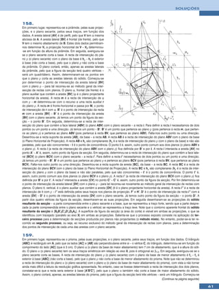 SOLUÇÕES



158.
Em primeiro lugar, representou-se a pirâmide, pelas suas projec-
ções, e o plano secante, pelos seus traços, em função dos
dados. A aresta lateral [AV] é de perfil, pelo que V tem a mesma
abcissa de A. A aresta lateral [BV] é frontal (de frente), pelo que
V tem o mesmo afastamento de B. Estes dois dados permitiram-
nos determinar V1 a projecção horizontal de V – V2 determinou-
-se em função da altura da pirâmide. Em seguida, averiguou-se
se o plano secante corta a base. A recta de intersecção do pla-
no ρ (o plano secante) com o plano da base é hρ – hρ é exterior
à base (não corta a base), pelo que o plano ρ não corta a base
da pirâmide. O plano cortará, então, apenas as arestas laterais
da pirâmide, pelo que a figura da secção terá quatro vértices –
será um quadrilátero. Assim, determinaram-se os pontos em
que o plano ρ corta as arestas laterais do sólido. Começou-se
por determinar o ponto de intersecção da aresta lateral [BV]
com o plano ρ – para tal recorreu-se ao método geral da inter-
secção de rectas com planos. O plano ϕ, frontal (de frente) é o
plano auxiliar que contém a aresta [BV] (ϕ é o plano projectante
horizontal da aresta). A recta m é a recta de intersecção de ϕ
com ρ – m determinou-se com o recurso a uma recta auxiliar r
do plano ρ. A recta m é fronto-horizontal e passa por M, o ponto
de intersecção de r com ϕ. B’ é o ponto de intersecção da recta
m com a aresta [BV] – B’ é o ponto de intersecção da aresta
[BV] com o plano secante. Já temos um ponto da figura da sec-
ção – o ponto B’. Em seguida, determinou-se a recta de inter-
secção do plano que contém a face lateral [ABV] (o plano ABV) com o plano secante – a recta i. Para definir a recta i necessitamos de dois
pontos ou um ponto e uma direcção. Já temos um ponto – B’. B’ é um ponto que pertence ao plano ρ (pois pertence à recta m, que perten-
ce ao plano ρ) e pertence ao plano ABV (pois pertence à recta BV, que pertence ao plano ABV). Falta-nos outro ponto ou uma direcção.
Desenhou-se a recta suporte da aresta [AB], da base – a recta AB. A recta AB é a recta de intersecção do plano ABV com o plano da base
(o Plano Horizontal de Projecção). A recta AB e hρ são complanares (hρ é a recta de intersecção do plano ρ com o plano da base) e não são
paralelas, pelo que são concorrentes – I é o ponto de concorrência. O ponto I é, assim, outro ponto comum aos dois planos (o plano ABV e
o plano ρ). A recta i (a recta de intersecção do plano ABV com o plano ρ) fica definida por B’ e por I. A recta i intersecta a aresta [AV] no
ponto A’ – A’ é, assim, outro ponto da figura da secção. Em seguida, determinou-se a recta de intersecção do plano que contém a face late-
ral [BCV] (o plano BCV) com o plano secante – a recta i’. Para definir a recta i’ necessitamos de dois pontos ou um ponto e uma direcção.
Já temos um ponto – B’. B’ é um ponto que pertence ao plano ρ e pertence ao plano BCV (pois pertence à recta BV, que pertence ao plano
BCV). Falta-nos outro ponto ou uma direcção. Desenhou-se a recta suporte da aresta [BC], da base – a recta BC. A recta BC é a recta de
intersecção do plano BCV com o plano da base (o Plano Horizontal de Projecção). A recta BC e hρ são complanares (hρ é a recta de inter-
secção do plano ρ com o plano da base) e não são paralelas, pelo que são concorrentes – I’ é o ponto de concorrência. O ponto I’ é,
assim, outro ponto comum aos dois planos (o plano BCV e o plano ρ). A recta i’ (a recta de intersecção do plano BCV com o plano ρ) fica
definida por B’ e por I’. A recta i’ intersecta a aresta [CV] no ponto C’ – C’ é, assim, outro ponto da figura da secção. Por fim determinou-se
o ponto de intersecção da aresta lateral [DV] com o plano ρ – para tal recorreu-se novamente ao método geral da intersecção de rectas com
planos. O plano θ, vertical, é o plano auxiliar que contém a aresta [DV] (θ é o plano projectante horizontal da aresta). A recta i’’ é a recta de
intersecção de θ com ρ – i’’ está definida pelos seus traços nos planos de projecção, F’ e H’. D’ é o ponto de intersecção da recta i’’ com a
aresta [DV] – D’ é o ponto de intersecção da aresta [DV] com o plano secante. Já temos outro ponto da figura da secção – o ponto D’. A
partir dos quatro vértices da figura da secção, desenharam-se as suas projecções. Em seguida desenharam-se as projecções do sólido
resultante da secção – a parte compreendida entre o plano secante e a base, que se representou a traço forte, sendo que a parte despre-
zada (a parte compreendida entre o plano secante e o vértice) se representou a traço leve. Note que o contorno aparente frontal do sólido
resultante da secção é [B2B’2C’2D’2D2A2]. A superfície da figura da secção (a área do corte) é visível em ambas as projecções, o que se
identificou com tracejado (paralelo ao eixo X) em ambas as projecções. Salienta-se que o processo exposto consiste na aplicação do ter-
ceiro processo para a determinação de secções produzida por planos não projectantes (o método misto). No entanto, poder-se-ia ter re-
corrido ao segundo processo, ou seja, ao recurso exclusivo do método geral da intersecção de rectas com planos, para a determinação
dos pontos de intersecção de cada uma das arestas com o plano secante.

159.
Em primeiro lugar, representou-se o prisma, pelas suas projecções, e o plano secante, pelos seus traços, em função dos dados. O triângulo
[ABC] é rectângulo em A, pelo que os lados [AC] e [AB] são perpendiculares entre si – o vértice C, do triângulo, determinou-se em função do
comprimento do lado [AC] (que é 3 cm). O plano ϕ (o plano da base de maior afastamento) tem 7 cm de afastamento, que é a altura do sóli-
do. O plano α (o plano secante) tem os seus traços simétricos em relação ao eixo X, pois é ortogonal ao β1/3. Em seguida, averiguou-se se o
plano secante corta as bases. A recta de intersecção do plano ρ (o plano secante) com o plano da base de menor afastamento é fα – fα é
exterior à base [ABC] (não corta a base), pelo que o plano ρ não corta a base de menor afastamento do prisma. Note que não se determinou
a recta de intersecção do plano α (o plano secante) com o plano ϕ (o plano da base de maior afastamento do prisma), com vista a não tornar
ainda mais difícil a leitura da resolução gráfica apresentada. No entanto, caso se tivesse determinado a recta de intersecção dos dois planos,
constatar-se-ia que a recta seria exterior à base [A’B’C’], pelo que o plano α também não corta a base de maior afastamento do sólido.
Assim, o plano cortará, apenas, as arestas laterais do prisma, pelo que a figura da secção terá três vértices – será um triângulo. Começou-se
                                                                                                                 (Continua na página seguinte)

                                                                                                                                                    61
 