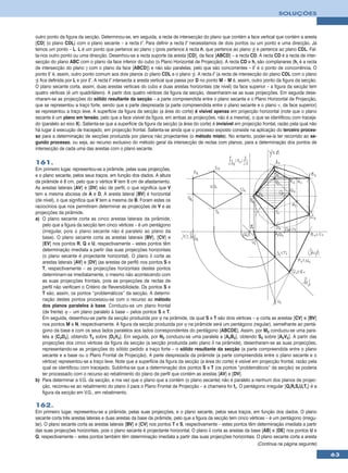 SOLUÇÕES



outro ponto da figura da secção. Determinou-se, em seguida, a recta de intersecção do plano que contém a face vertical que contém a aresta
[CD] (o plano CDL) com o plano secante – a recta i’. Para definir a recta i’ necessitamos de dois pontos ou um ponto e uma direcção. Já
temos um ponto – L. L é um ponto que pertence ao plano γ (pois pertence à recta h, que pertence ao plano γ) e pertence ao plano CDL. Fal-
ta-nos outro ponto ou uma direcção. Desenhou-se a recta suporte da aresta [CD], da face [ABCD] – a recta CD. A recta CD é a recta de inter-
secção do plano ABC com o plano da face inferior do cubo (o Plano Horizontal de Projecção). A recta CD e hγ são complanares (hγ é a recta
de intersecção do plano γ com o plano da face [ABCD]) e não são paralelas, pelo que são concorrentes – I’ é o ponto de concorrência. O
ponto I’ é, assim, outro ponto comum aos dois planos (o plano CDL e o plano γ). A recta i’ (a recta de intersecção do plano CDL com o plano
γ) fica definida por L e por I’. A recta i’ intersecta a aresta vertical que passa por D no ponto M – M é, assim, outro ponto da figura da secção.
O plano secante corta, assim, duas arestas verticais do cubo e duas arestas horizontais (de nível) da face superior – a figura da secção tem
quatro vértices (é um quadrilátero). A partir dos quatro vértices da figura da secção, desenharam-se as suas projecções. Em seguida dese-
nharam-se as projecções do sólido resultante da secção – a parte compreendida entre o plano secante e o Plano Horizontal de Projecção,
que se representou a traço forte, sendo que a parte desprezada (a parte compreendida entre o plano secante e o plano ν, da face superior)
se representou a traço leve. A superfície da figura da secção (a área do corte) é visível apenas em projecção horizontal (note que o plano
secante é um plano em tensão, pelo que a face visível da figura, em ambas as projecções, não é a mesma), o que se identificou com traceja-
do (paralelo ao eixo X). Salienta-se que a superfície da figura da secção (a área do corte) é invisível em projecção frontal, razão pela qual não
há lugar à execução de tracejado, em projecção frontal. Salienta-se ainda que o processo exposto consiste na aplicação do terceiro proces-
so para a determinação de secções produzida por planos não projectantes (o método misto). No entanto, poder-se-ia ter recorrido ao se-
gundo processo, ou seja, ao recurso exclusivo do método geral da intersecção de rectas com planos, para a determinação dos pontos de
intersecção de cada uma das arestas com o plano secante.

161.
Em primeiro lugar, representou-se a pirâmide, pelas suas projecções,
e o plano secante, pelos seus traços, em função dos dados. A altura
da pirâmide é 8 cm, pelo que o vértice V tem 8 cm de afastamento.
As arestas laterais [AV] e [DV] são de perfil, o que significa que V
tem a mesma abcissa de A e D. A aresta lateral [BV] é horizontal
(de nível), o que significa que V tem a mesma de B. Foram estes os
raciocínios que nos permitiram determinar as projecções de V e as
projecções da pirâmide.
a) O plano secante corta as cinco arestas laterais da pirâmide,
    pelo que a figura da secção tem cinco vértices – é um pentágono
    (irregular, pois o plano secante não é paralelo ao plano da
    base). O plano secante corta as arestas laterais [BV], [CV] e
    [EV] nos pontos R, Q e U, respectivamente – estes pontos têm
    determinação imediata a partir das suas projecções horizontais
    (o plano secante é projectante horizontal). O plano δ corta as
    arestas laterais [AV] e [DV] (as arestas de perfil) nos pontos S e
    T, respectivamente – as projecções horizontais destes pontos
    determinam-se imediatamente, o mesmo não acontecendo com
    as suas projecções frontais, pois as projecções de rectas de
    perfil não verificam o Critério de Reversibilidade. Os pontos S e
    T são, assim, os pontos “problemáticos” da secção. A determi-
    nação destes pontos processou-se com o recurso ao método
    dos planos paralelos à base. Conduziu-se um plano frontal
    (de frente) ϕ – um plano paralelo à base – pelos pontos S e T.
    Em seguida, desenhou-se parte da secção produzida por ϕ na pirâmide, da qual S e T são dois vértices – ϕ corta as arestas [CV] e [BV]
    nos pontos M e N, respectivamente. A figura da secção produzida por ϕ na pirâmide será um pentágono (regular), semelhante ao pentá-
    gono da base e com os seus lados paralelos aos lados correspondentes do pentágono [ABCDE]. Assim, por M2 conduziu-se uma para-
    lela a [C2D2], obtendo T2 sobre [D2V2]. Em seguida, por N2 conduziu-se uma paralela a [A2B2], obtendo S2 sobre [A2V2]. A partir das
    projecções dos cinco vértices da figura da secção (a secção produzida pelo plano δ na pirâmide), desenharam-se as suas projecções,
    representando-se as projecções do sólido pedido a traço forte – o sólido resultante da secção (a parte compreendida entre o plano
    secante e a base ou o Plano Frontal de Projecção). A parte desprezada da pirâmide (a parte compreendida entre o plano secante e o
    vértice) representou-se a traço leve. Note que a superfície da figura da secção (a área do corte) é visível em projecção frontal, razão pela
    qual se identificou com tracejado. Sublinha-se que a determinação dos pontos S e T (os pontos “problemáticos” da secção) se poderia
    ter processado com o recurso ao rebatimento do plano de perfil que contém as arestas [AV] e [DV].
b) Para determinar a V.G. da secção, e ma vez que o plano que a contém (o plano secante) não é paralelo a nenhum dos planos de projec-
    ção, recorreu-se ao rebatimento do plano δ para o Plano Frontal de Projecção – a charneira foi fδ. O pentágono irregular [QrRrSrUrTr] é a
    figura da secção em V.G., em rebatimento.

162.
Em primeiro lugar, representou-se a pirâmide, pelas suas projecções, e o plano secante, pelos seus traços, em função dos dados. O plano
secante corta três arestas laterais e duas arestas da base da pirâmide, pelo que a figura da secção tem cinco vértices – é um pentágono (irregu-
lar). O plano secante corta as arestas laterais [BV] e [CV] nos pontos T e S, respectivamente – estes pontos têm determinação imediata a partir
das suas projecções horizontais, pois o plano secante é projectante horizontal. O plano δ corta as arestas da base [AB] e [DE] nos pontos U e
Q, respectivamente – estes pontos também têm determinação imediata a partir das suas projecções horizontais. O plano secante corta a aresta
                                                                                                                   (Continua na página seguinte)

                                                                                                                                                     63
 