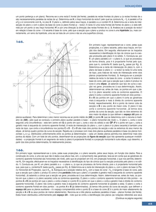 SOLUÇÕES



um ponto pertença a um plano). Recorreu-se a uma recta f, frontal (de frente), paralela às rectas frontais do plano ψ (a rectas frontais de α
são necessariamente paralelas às rectas de ψ). Determinou-se H, o traço horizontal da recta f, pelo qual se conduziu hα – fα é paralelo a f (e
a fψ) e é concorrente com hα no eixo X. O plano α, definido pelos seus traços, é paralelo a ψ e contém V. 2. Determinou-se a recta de inter-
secção do plano α com o plano da base do cone (o plano frontal ϕ) – recta i. A recta i é uma recta frontal (de frente) do plano α e está defi-
nida por um ponto (o seu traço horizontal, H’) e por uma direcção (a direcção das rectas frontais de α). 3. Analisou-se a posição da recta i
em relação à base do cone – i é secante à base do cone, pelo que a secção que o plano ψ produz no cone é uma hipérbole (ou, mais cor-
rectamente, um ramo da hipérbole, uma vez se trata de um cone e não se uma superfície cónica).


165.
                                                                                 Em primeiro lugar, representaram-se o cone, pelas suas
                                                                                 projecções, e o plano secante, pelos seus traços, em fun-
                                                                                 ção dos dados. Em seguida, efectuaram-se os traçados
                                                                                 necessários à identificação do tipo de cónica que é a sec-
                                                                                 ção produzida pelo plano θ no sólido. 1. Conduziu-se, por
                                                                                 V, um plano paralelo a θ – o plano θ1 (o que se processou
                                                                                 de forma directa, pois θ é projectante frontal pelo que,
                                                                                 para que θ1 contenha V, basta que fθ1 passe por V2). 2.
                                                                                 Determinou-se a recta de intersecção do plano θ1 com o
                                                                                 plano da base (o plano ν) – a recta i (a recta i é uma recta
                                                                                 de topo, pois trata-se da recta de intersecção entre dois
                                                                                 planos projectantes frontais). 3. Averiguou-se a posição
                                                                                 relativa da recta i e da base do cone – a recta i é exterior à
                                                                                 base do cone, pelo que a secção que o plano θ produz no
                                                                                 cone é uma elipse. Já sabendo que tipo de curva a sec-
                                                                                 ção vai gerar, procedeu-se à sua determinação. Assim,
                                                                                 determinaram-se, antes de mais, os pontos em que o pla-
                                                                                 no θ (o plano secante) corta os contornos aparentes. O
                                                                                 plano θ corta o contorno aparente frontal em dois pontos –
                                                                                 A e B (os pontos em que o plano θ corta as geratrizes
                                                                                 mais à esquerda e mais à direita do contorno aparente
                                                                                 frontal, respectivamente). A é o ponto de menor cota da
                                                                                 secção e B o seu ponto de maior cota. O plano θ não
                                                                                 corta o contorno aparente horizontal. Já temos dois
                                                                                 pontos da curva da secção, que são os dois extremos do
                                                                                 eixo maior da elipse (e que definem o espaço útil para os
planos auxiliares). Para determinar o eixo menor recorreu-se ao ponto médio de [AB] (o ponto M, que se determinou com o recurso à medi-
atriz de [AB]), pelo qual se conduziu o primeiro plano auxiliar paralelo à base – o plano horizontal (de nível) ν1. O plano ν1 corta o cone
segundo uma circunferência – esta tem centro em Q (o ponto em que ν1 corta o eixo do sólido) e raio QP (P é o ponto em que ν1 corta a
geratriz mais à esquerda do contorno aparente frontal). A recta de intersecção do plano ν1 com o plano θ (o plano secante) é também uma
recta de topo, que corta a circunferência nos pontos C e D – C e D são mais dois pontos da secção e são os extremos do eixo menor da
elipse. Já temos quatro pontos da curva da secção. Repetiu-se o processo com mais dois planos auxiliares paralelos à base (os planos hori-
zontais ν2 e ν3), distribuídos uniformemente entre os pontos já determinados – cada um destes planos permitiu-nos determinar mais dois
pontos da elipse. Com um total de oito pontos, desenharam-se as projecções da figura da secção (que não apresenta quaisquer invisibili-
dades) – a projecção frontal é um segmento de recta (o plano é projectante frontal) e a projecção horizontal é outra elipse, cujo desenho, a
partir dos dois pontos determinados, foi relativamente preciso.


166.
Em primeiro lugar, representaram-se o cone, pelas suas projecções, e o plano secante, pelos seus traços, em função dos dados. Para a
construção do cone, e uma vez que não é dada a sua altura mas, sim, o comprimento das geratrizes, teve-se em conta que as geratrizes do
contorno aparente horizontal são horizontais (de nível), pelo que se projectam em V.G. em projecção horizontal, o que nos permitiu determi-
nar V1. Em seguida, efectuaram-se os traçados necessários à identificação do tipo de cónica que é a secção produzida pelo plano α no sóli-
do. 1. Conduziu-se, por V, um plano paralelo a α – o plano α1 (o que se processou de forma directa, pois α é projectante horizontal pelo
que, para que α1 contenha V, basta que hα1 passe por V1). 2. Determinou-se a recta de intersecção do plano α1 com o plano da base (o Pla-
no Horizontal de Projecção), que é fα1. 3. Averiguou-se a posição relativa de fα1 com a base do cone – fα1 é tangente à base do cone, pelo
que a secção que o plano α produz no cone é uma parábola (note que o plano α é paralelo à geratriz mais à esquerda do contorno aparente
horizontal). Já sabendo a cónica que a secção vai gerar, procedeu-se à sua determinação. Assim, determinaram-se, antes de mais, os pon-
tos em que o plano α (o plano secante) corta os contornos aparentes. O plano α corta o contorno aparente horizontal em três pontos – os
pontos A e B (os pontos em que o plano α corta a base) e o ponto C (o ponto em que o plano α corta a geratriz mais à direita do contorno
aparente horizontal). O plano não corta a geratriz mais à esquerda do contorno aparente horizontal (é paralelo a esta). O plano α corta o
contorno aparente frontal em dois pontos – os pontos A e B (já determinados). Já temos três pontos da curva da secção, que definem o
espaço útil para os planos auxiliares – é o espaço compreendido entre o ponto C e a base do cone (C é o ponto de maior afastamento da
secção e A e B os seus pontos de menor afastamento). Recorreu-se a três planos auxiliares paralelos à base – planos frontais (de frente).
Estes foram distribuídos uniformemente pelo espaço útil – note que se omitiu a identificação dos planos (as notações referentes aos seus
                                                                                                               (Continua na página seguinte)

                                                                                                                                                  65
 